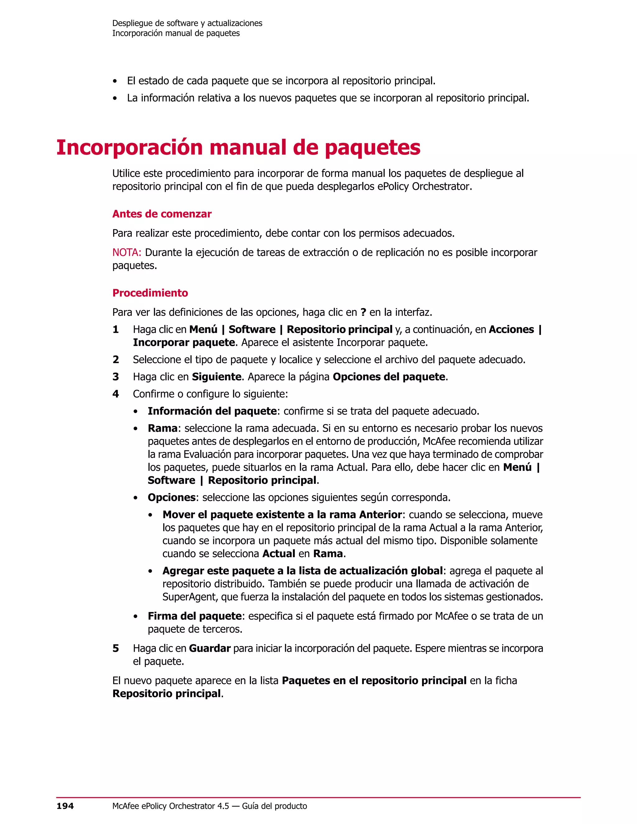 Despliegue de software y actualizaciones
      Incorporación manual de paquetes




      • El estado de cada paquete que se incorpora al repositorio principal.
      • La información relativa a los nuevos paquetes que se incorporan al repositorio principal.




Incorporación manual de paquetes
      Utilice este procedimiento para incorporar de forma manual los paquetes de despliegue al
      repositorio principal con el fin de que pueda desplegarlos ePolicy Orchestrator.

      Antes de comenzar
      Para realizar este procedimiento, debe contar con los permisos adecuados.
      NOTA: Durante la ejecución de tareas de extracción o de replicación no es posible incorporar
      paquetes.

      Procedimiento
      Para ver las definiciones de las opciones, haga clic en ? en la interfaz.
      1    Haga clic en Menú | Software | Repositorio principal y, a continuación, en Acciones |
           Incorporar paquete. Aparece el asistente Incorporar paquete.
      2    Seleccione el tipo de paquete y localice y seleccione el archivo del paquete adecuado.
      3    Haga clic en Siguiente. Aparece la página Opciones del paquete.
      4    Confirme o configure lo siguiente:
           • Información del paquete: confirme si se trata del paquete adecuado.
           • Rama: seleccione la rama adecuada. Si en su entorno es necesario probar los nuevos
             paquetes antes de desplegarlos en el entorno de producción, McAfee recomienda utilizar
             la rama Evaluación para incorporar paquetes. Una vez que haya terminado de comprobar
             los paquetes, puede situarlos en la rama Actual. Para ello, debe hacer clic en Menú |
             Software | Repositorio principal.
           • Opciones: seleccione las opciones siguientes según corresponda.
               • Mover el paquete existente a la rama Anterior: cuando se selecciona, mueve
                 los paquetes que hay en el repositorio principal de la rama Actual a la rama Anterior,
                 cuando se incorpora un paquete más actual del mismo tipo. Disponible solamente
                 cuando se selecciona Actual en Rama.
               • Agregar este paquete a la lista de actualización global: agrega el paquete al
                 repositorio distribuido. También se puede producir una llamada de activación de
                 SuperAgent, que fuerza la instalación del paquete en todos los sistemas gestionados.
           • Firma del paquete: especifica si el paquete está firmado por McAfee o se trata de un
             paquete de terceros.
      5    Haga clic en Guardar para iniciar la incorporación del paquete. Espere mientras se incorpora
           el paquete.
      El nuevo paquete aparece en la lista Paquetes en el repositorio principal en la ficha
      Repositorio principal.




194   McAfee ePolicy Orchestrator 4.5 — Guía del producto
 