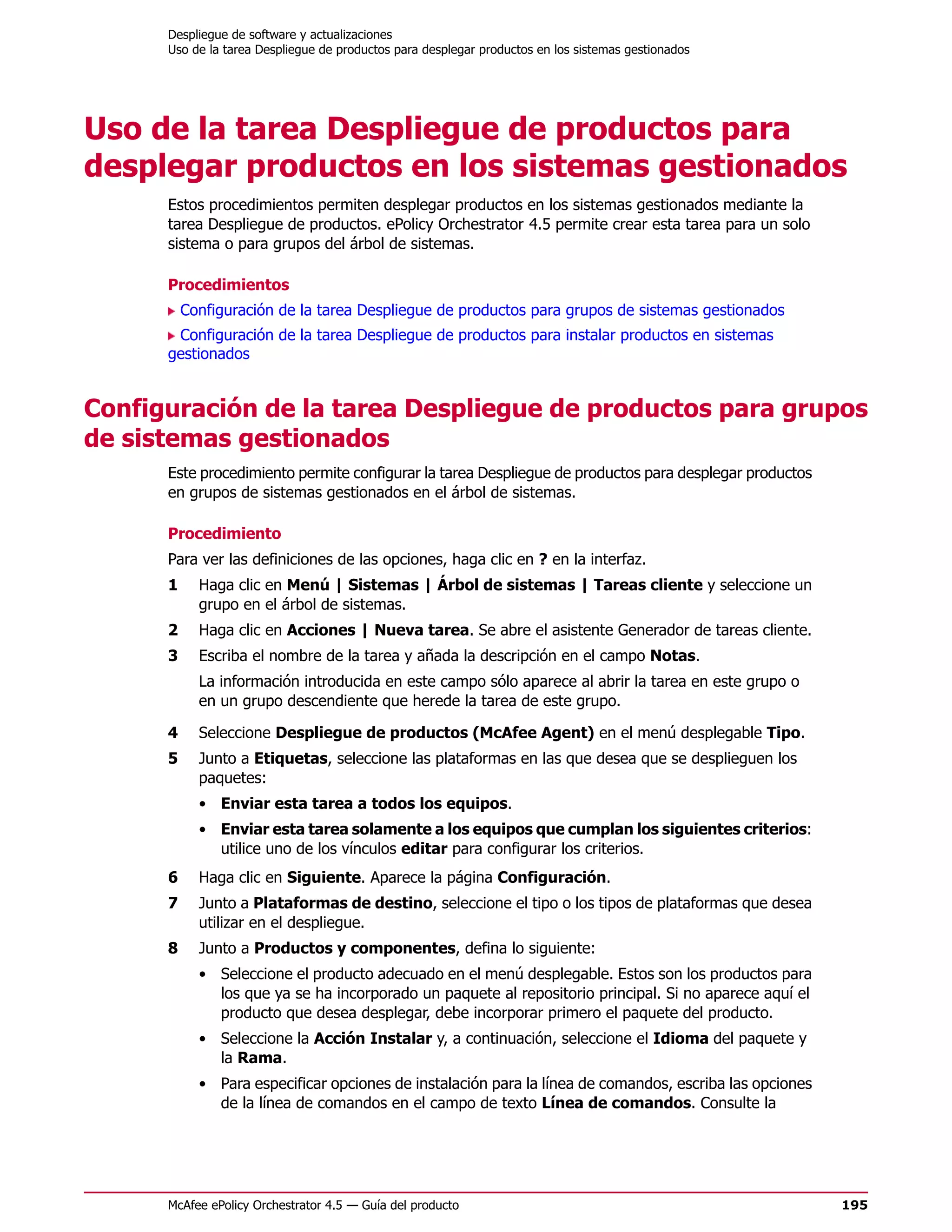 Despliegue de software y actualizaciones
      Uso de la tarea Despliegue de productos para desplegar productos en los sistemas gestionados




Uso de la tarea Despliegue de productos para
desplegar productos en los sistemas gestionados
      Estos procedimientos permiten desplegar productos en los sistemas gestionados mediante la
      tarea Despliegue de productos. ePolicy Orchestrator 4.5 permite crear esta tarea para un solo
      sistema o para grupos del árbol de sistemas.

      Procedimientos
          Configuración de la tarea Despliegue de productos para grupos de sistemas gestionados
       Configuración de la tarea Despliegue de productos para instalar productos en sistemas
      gestionados


Configuración de la tarea Despliegue de productos para grupos
de sistemas gestionados
      Este procedimiento permite configurar la tarea Despliegue de productos para desplegar productos
      en grupos de sistemas gestionados en el árbol de sistemas.

      Procedimiento
      Para ver las definiciones de las opciones, haga clic en ? en la interfaz.
      1     Haga clic en Menú | Sistemas | Árbol de sistemas | Tareas cliente y seleccione un
            grupo en el árbol de sistemas.
      2     Haga clic en Acciones | Nueva tarea. Se abre el asistente Generador de tareas cliente.
      3     Escriba el nombre de la tarea y añada la descripción en el campo Notas.
            La información introducida en este campo sólo aparece al abrir la tarea en este grupo o
            en un grupo descendiente que herede la tarea de este grupo.

      4     Seleccione Despliegue de productos (McAfee Agent) en el menú desplegable Tipo.
      5     Junto a Etiquetas, seleccione las plataformas en las que desea que se desplieguen los
            paquetes:
            • Enviar esta tarea a todos los equipos.
            • Enviar esta tarea solamente a los equipos que cumplan los siguientes criterios:
              utilice uno de los vínculos editar para configurar los criterios.
      6     Haga clic en Siguiente. Aparece la página Configuración.
      7     Junto a Plataformas de destino, seleccione el tipo o los tipos de plataformas que desea
            utilizar en el despliegue.
      8     Junto a Productos y componentes, defina lo siguiente:
            • Seleccione el producto adecuado en el menú desplegable. Estos son los productos para
              los que ya se ha incorporado un paquete al repositorio principal. Si no aparece aquí el
              producto que desea desplegar, debe incorporar primero el paquete del producto.
            • Seleccione la Acción Instalar y, a continuación, seleccione el Idioma del paquete y
              la Rama.
            • Para especificar opciones de instalación para la línea de comandos, escriba las opciones
              de la línea de comandos en el campo de texto Línea de comandos. Consulte la




      McAfee ePolicy Orchestrator 4.5 — Guía del producto                                                195
 