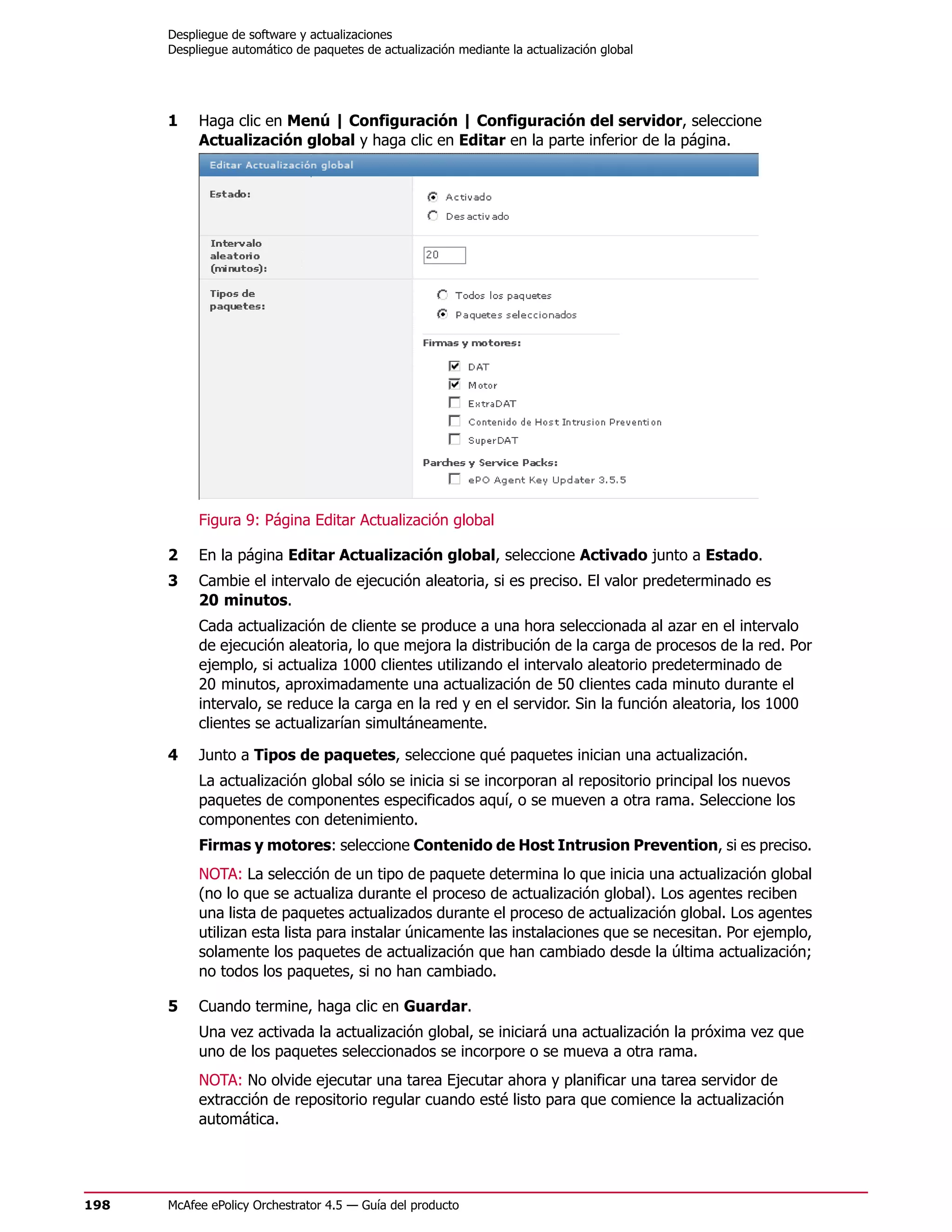 Despliegue de software y actualizaciones
      Despliegue automático de paquetes de actualización mediante la actualización global




      1    Haga clic en Menú | Configuración | Configuración del servidor, seleccione
           Actualización global y haga clic en Editar en la parte inferior de la página.




           Figura 9: Página Editar Actualización global

      2    En la página Editar Actualización global, seleccione Activado junto a Estado.
      3    Cambie el intervalo de ejecución aleatoria, si es preciso. El valor predeterminado es
           20 minutos.
           Cada actualización de cliente se produce a una hora seleccionada al azar en el intervalo
           de ejecución aleatoria, lo que mejora la distribución de la carga de procesos de la red. Por
           ejemplo, si actualiza 1000 clientes utilizando el intervalo aleatorio predeterminado de
           20 minutos, aproximadamente una actualización de 50 clientes cada minuto durante el
           intervalo, se reduce la carga en la red y en el servidor. Sin la función aleatoria, los 1000
           clientes se actualizarían simultáneamente.

      4    Junto a Tipos de paquetes, seleccione qué paquetes inician una actualización.
           La actualización global sólo se inicia si se incorporan al repositorio principal los nuevos
           paquetes de componentes especificados aquí, o se mueven a otra rama. Seleccione los
           componentes con detenimiento.
           Firmas y motores: seleccione Contenido de Host Intrusion Prevention, si es preciso.
           NOTA: La selección de un tipo de paquete determina lo que inicia una actualización global
           (no lo que se actualiza durante el proceso de actualización global). Los agentes reciben
           una lista de paquetes actualizados durante el proceso de actualización global. Los agentes
           utilizan esta lista para instalar únicamente las instalaciones que se necesitan. Por ejemplo,
           solamente los paquetes de actualización que han cambiado desde la última actualización;
           no todos los paquetes, si no han cambiado.

      5    Cuando termine, haga clic en Guardar.
           Una vez activada la actualización global, se iniciará una actualización la próxima vez que
           uno de los paquetes seleccionados se incorpore o se mueva a otra rama.
           NOTA: No olvide ejecutar una tarea Ejecutar ahora y planificar una tarea servidor de
           extracción de repositorio regular cuando esté listo para que comience la actualización
           automática.




198   McAfee ePolicy Orchestrator 4.5 — Guía del producto
 