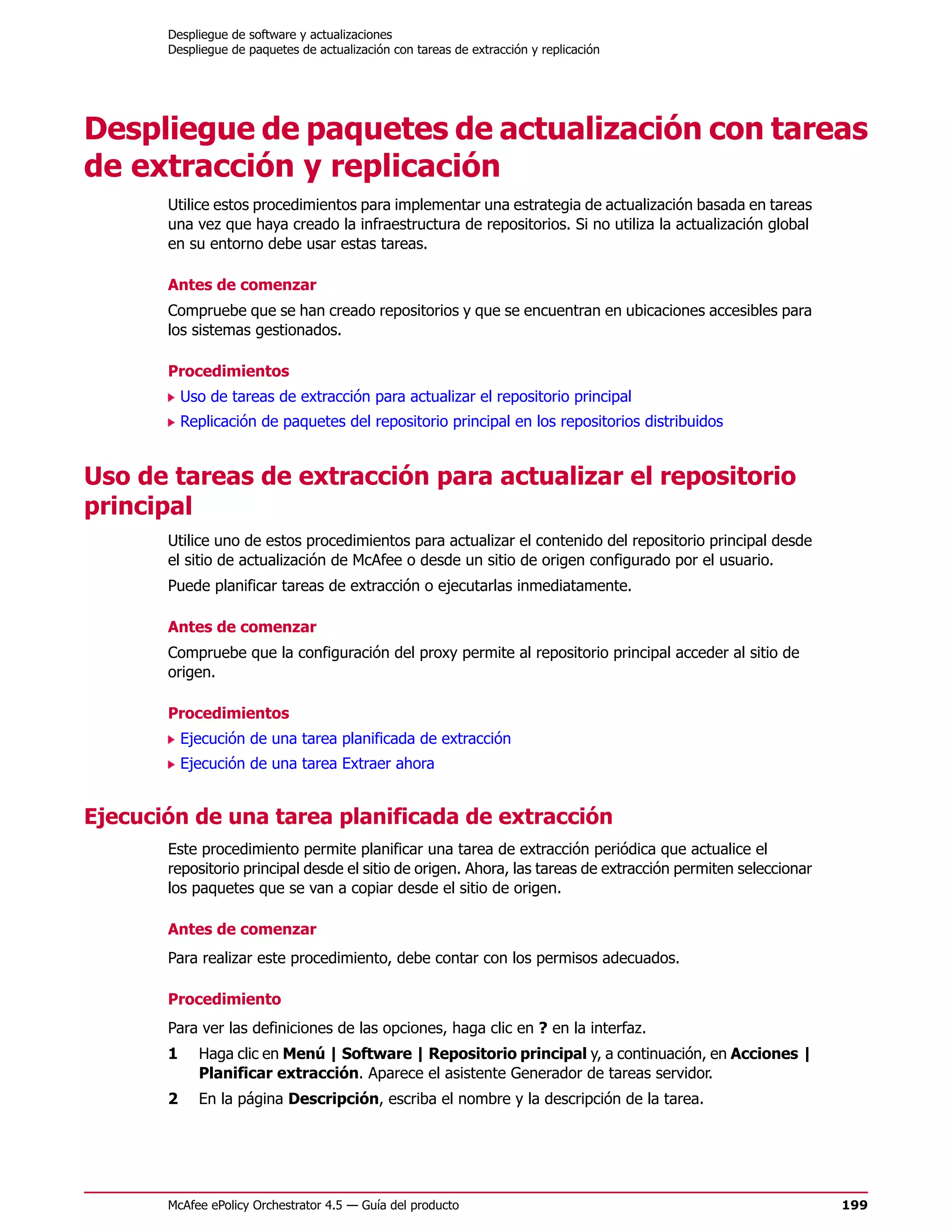 Despliegue de software y actualizaciones
       Despliegue de paquetes de actualización con tareas de extracción y replicación




Despliegue de paquetes de actualización con tareas
de extracción y replicación
       Utilice estos procedimientos para implementar una estrategia de actualización basada en tareas
       una vez que haya creado la infraestructura de repositorios. Si no utiliza la actualización global
       en su entorno debe usar estas tareas.

       Antes de comenzar
       Compruebe que se han creado repositorios y que se encuentran en ubicaciones accesibles para
       los sistemas gestionados.

       Procedimientos
           Uso de tareas de extracción para actualizar el repositorio principal
           Replicación de paquetes del repositorio principal en los repositorios distribuidos


Uso de tareas de extracción para actualizar el repositorio
principal
       Utilice uno de estos procedimientos para actualizar el contenido del repositorio principal desde
       el sitio de actualización de McAfee o desde un sitio de origen configurado por el usuario.
       Puede planificar tareas de extracción o ejecutarlas inmediatamente.

       Antes de comenzar
       Compruebe que la configuración del proxy permite al repositorio principal acceder al sitio de
       origen.

       Procedimientos
           Ejecución de una tarea planificada de extracción
           Ejecución de una tarea Extraer ahora


Ejecución de una tarea planificada de extracción
       Este procedimiento permite planificar una tarea de extracción periódica que actualice el
       repositorio principal desde el sitio de origen. Ahora, las tareas de extracción permiten seleccionar
       los paquetes que se van a copiar desde el sitio de origen.

       Antes de comenzar
       Para realizar este procedimiento, debe contar con los permisos adecuados.

       Procedimiento
       Para ver las definiciones de las opciones, haga clic en ? en la interfaz.
       1     Haga clic en Menú | Software | Repositorio principal y, a continuación, en Acciones |
             Planificar extracción. Aparece el asistente Generador de tareas servidor.
       2     En la página Descripción, escriba el nombre y la descripción de la tarea.




       McAfee ePolicy Orchestrator 4.5 — Guía del producto                                                    199
 
