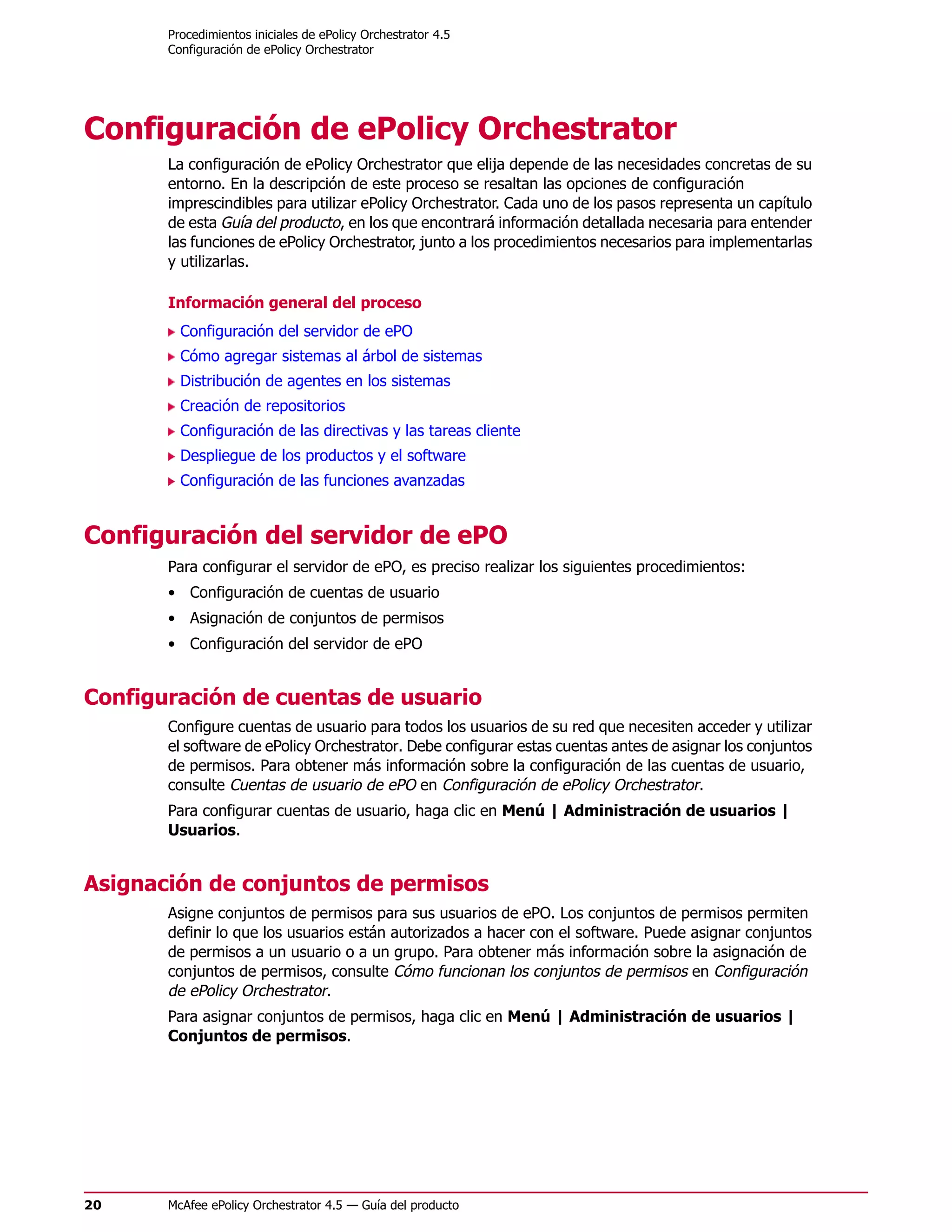 Procedimientos iniciales de ePolicy Orchestrator 4.5
       Configuración de ePolicy Orchestrator




Configuración de ePolicy Orchestrator
       La configuración de ePolicy Orchestrator que elija depende de las necesidades concretas de su
       entorno. En la descripción de este proceso se resaltan las opciones de configuración
       imprescindibles para utilizar ePolicy Orchestrator. Cada uno de los pasos representa un capítulo
       de esta Guía del producto, en los que encontrará información detallada necesaria para entender
       las funciones de ePolicy Orchestrator, junto a los procedimientos necesarios para implementarlas
       y utilizarlas.

       Información general del proceso
         Configuración del servidor de ePO
         Cómo agregar sistemas al árbol de sistemas
         Distribución de agentes en los sistemas
         Creación de repositorios
         Configuración de las directivas y las tareas cliente
         Despliegue de los productos y el software
         Configuración de las funciones avanzadas


Configuración del servidor de ePO
       Para configurar el servidor de ePO, es preciso realizar los siguientes procedimientos:
       • Configuración de cuentas de usuario
       • Asignación de conjuntos de permisos
       • Configuración del servidor de ePO


Configuración de cuentas de usuario
       Configure cuentas de usuario para todos los usuarios de su red que necesiten acceder y utilizar
       el software de ePolicy Orchestrator. Debe configurar estas cuentas antes de asignar los conjuntos
       de permisos. Para obtener más información sobre la configuración de las cuentas de usuario,
       consulte Cuentas de usuario de ePO en Configuración de ePolicy Orchestrator.
       Para configurar cuentas de usuario, haga clic en Menú | Administración de usuarios |
       Usuarios.


Asignación de conjuntos de permisos
       Asigne conjuntos de permisos para sus usuarios de ePO. Los conjuntos de permisos permiten
       definir lo que los usuarios están autorizados a hacer con el software. Puede asignar conjuntos
       de permisos a un usuario o a un grupo. Para obtener más información sobre la asignación de
       conjuntos de permisos, consulte Cómo funcionan los conjuntos de permisos en Configuración
       de ePolicy Orchestrator.
       Para asignar conjuntos de permisos, haga clic en Menú | Administración de usuarios |
       Conjuntos de permisos.




20     McAfee ePolicy Orchestrator 4.5 — Guía del producto
 