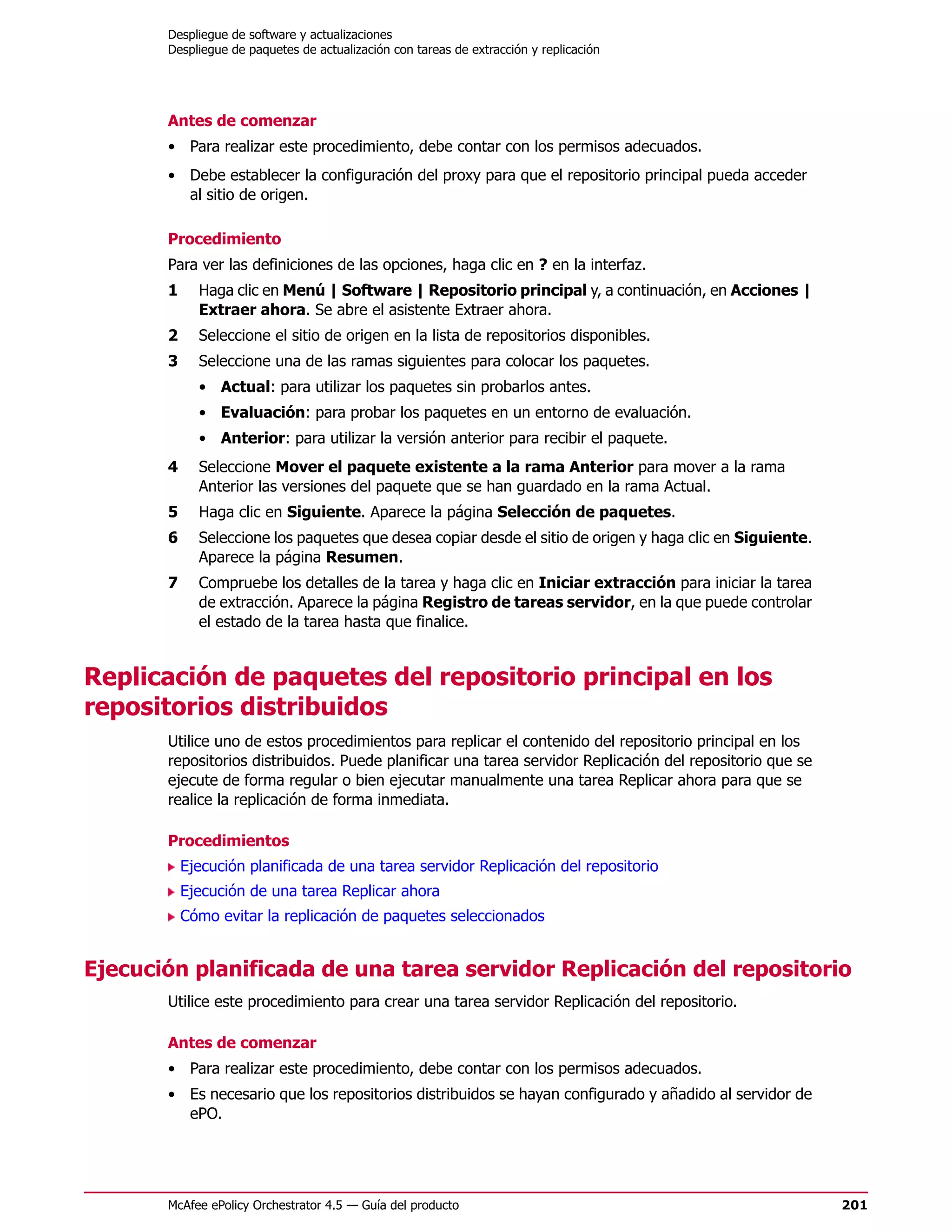 Despliegue de software y actualizaciones
       Despliegue de paquetes de actualización con tareas de extracción y replicación




       Antes de comenzar
       • Para realizar este procedimiento, debe contar con los permisos adecuados.
       • Debe establecer la configuración del proxy para que el repositorio principal pueda acceder
         al sitio de origen.

       Procedimiento
       Para ver las definiciones de las opciones, haga clic en ? en la interfaz.
       1     Haga clic en Menú | Software | Repositorio principal y, a continuación, en Acciones |
             Extraer ahora. Se abre el asistente Extraer ahora.
       2     Seleccione el sitio de origen en la lista de repositorios disponibles.
       3     Seleccione una de las ramas siguientes para colocar los paquetes.
             • Actual: para utilizar los paquetes sin probarlos antes.
             • Evaluación: para probar los paquetes en un entorno de evaluación.
             • Anterior: para utilizar la versión anterior para recibir el paquete.
       4     Seleccione Mover el paquete existente a la rama Anterior para mover a la rama
             Anterior las versiones del paquete que se han guardado en la rama Actual.
       5     Haga clic en Siguiente. Aparece la página Selección de paquetes.
       6     Seleccione los paquetes que desea copiar desde el sitio de origen y haga clic en Siguiente.
             Aparece la página Resumen.
       7     Compruebe los detalles de la tarea y haga clic en Iniciar extracción para iniciar la tarea
             de extracción. Aparece la página Registro de tareas servidor, en la que puede controlar
             el estado de la tarea hasta que finalice.


Replicación de paquetes del repositorio principal en los
repositorios distribuidos
       Utilice uno de estos procedimientos para replicar el contenido del repositorio principal en los
       repositorios distribuidos. Puede planificar una tarea servidor Replicación del repositorio que se
       ejecute de forma regular o bien ejecutar manualmente una tarea Replicar ahora para que se
       realice la replicación de forma inmediata.

       Procedimientos
           Ejecución planificada de una tarea servidor Replicación del repositorio
           Ejecución de una tarea Replicar ahora
           Cómo evitar la replicación de paquetes seleccionados


Ejecución planificada de una tarea servidor Replicación del repositorio
       Utilice este procedimiento para crear una tarea servidor Replicación del repositorio.

       Antes de comenzar
       • Para realizar este procedimiento, debe contar con los permisos adecuados.
       • Es necesario que los repositorios distribuidos se hayan configurado y añadido al servidor de
         ePO.




       McAfee ePolicy Orchestrator 4.5 — Guía del producto                                                 201
 
