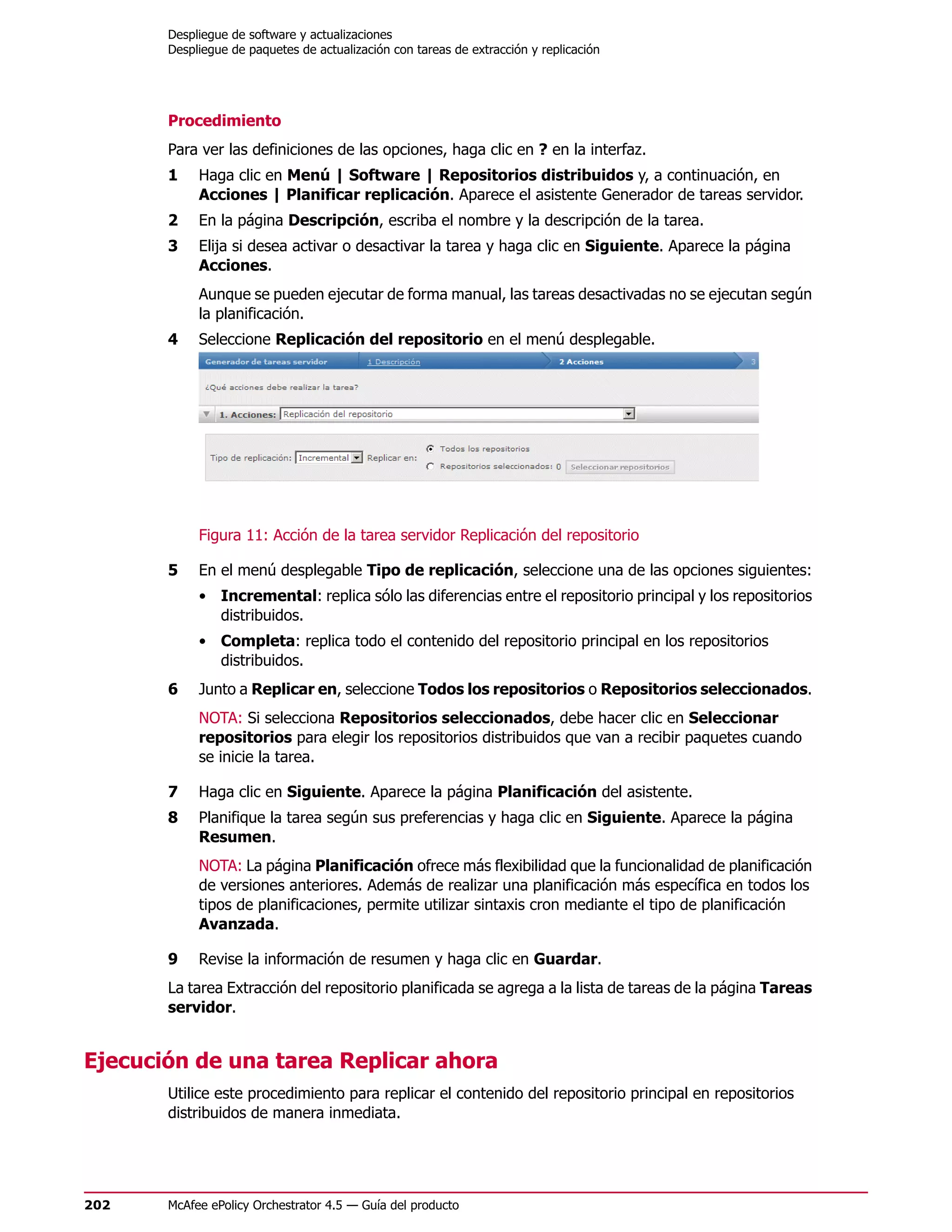 Despliegue de software y actualizaciones
       Despliegue de paquetes de actualización con tareas de extracción y replicación




       Procedimiento
       Para ver las definiciones de las opciones, haga clic en ? en la interfaz.
       1    Haga clic en Menú | Software | Repositorios distribuidos y, a continuación, en
            Acciones | Planificar replicación. Aparece el asistente Generador de tareas servidor.
       2    En la página Descripción, escriba el nombre y la descripción de la tarea.
       3    Elija si desea activar o desactivar la tarea y haga clic en Siguiente. Aparece la página
            Acciones.
            Aunque se pueden ejecutar de forma manual, las tareas desactivadas no se ejecutan según
            la planificación.
       4    Seleccione Replicación del repositorio en el menú desplegable.




            Figura 11: Acción de la tarea servidor Replicación del repositorio

       5    En el menú desplegable Tipo de replicación, seleccione una de las opciones siguientes:
            • Incremental: replica sólo las diferencias entre el repositorio principal y los repositorios
              distribuidos.
            • Completa: replica todo el contenido del repositorio principal en los repositorios
              distribuidos.
       6    Junto a Replicar en, seleccione Todos los repositorios o Repositorios seleccionados.
            NOTA: Si selecciona Repositorios seleccionados, debe hacer clic en Seleccionar
            repositorios para elegir los repositorios distribuidos que van a recibir paquetes cuando
            se inicie la tarea.

       7    Haga clic en Siguiente. Aparece la página Planificación del asistente.
       8    Planifique la tarea según sus preferencias y haga clic en Siguiente. Aparece la página
            Resumen.
            NOTA: La página Planificación ofrece más flexibilidad que la funcionalidad de planificación
            de versiones anteriores. Además de realizar una planificación más específica en todos los
            tipos de planificaciones, permite utilizar sintaxis cron mediante el tipo de planificación
            Avanzada.

       9    Revise la información de resumen y haga clic en Guardar.
       La tarea Extracción del repositorio planificada se agrega a la lista de tareas de la página Tareas
       servidor.


Ejecución de una tarea Replicar ahora
       Utilice este procedimiento para replicar el contenido del repositorio principal en repositorios
       distribuidos de manera inmediata.




202    McAfee ePolicy Orchestrator 4.5 — Guía del producto
 