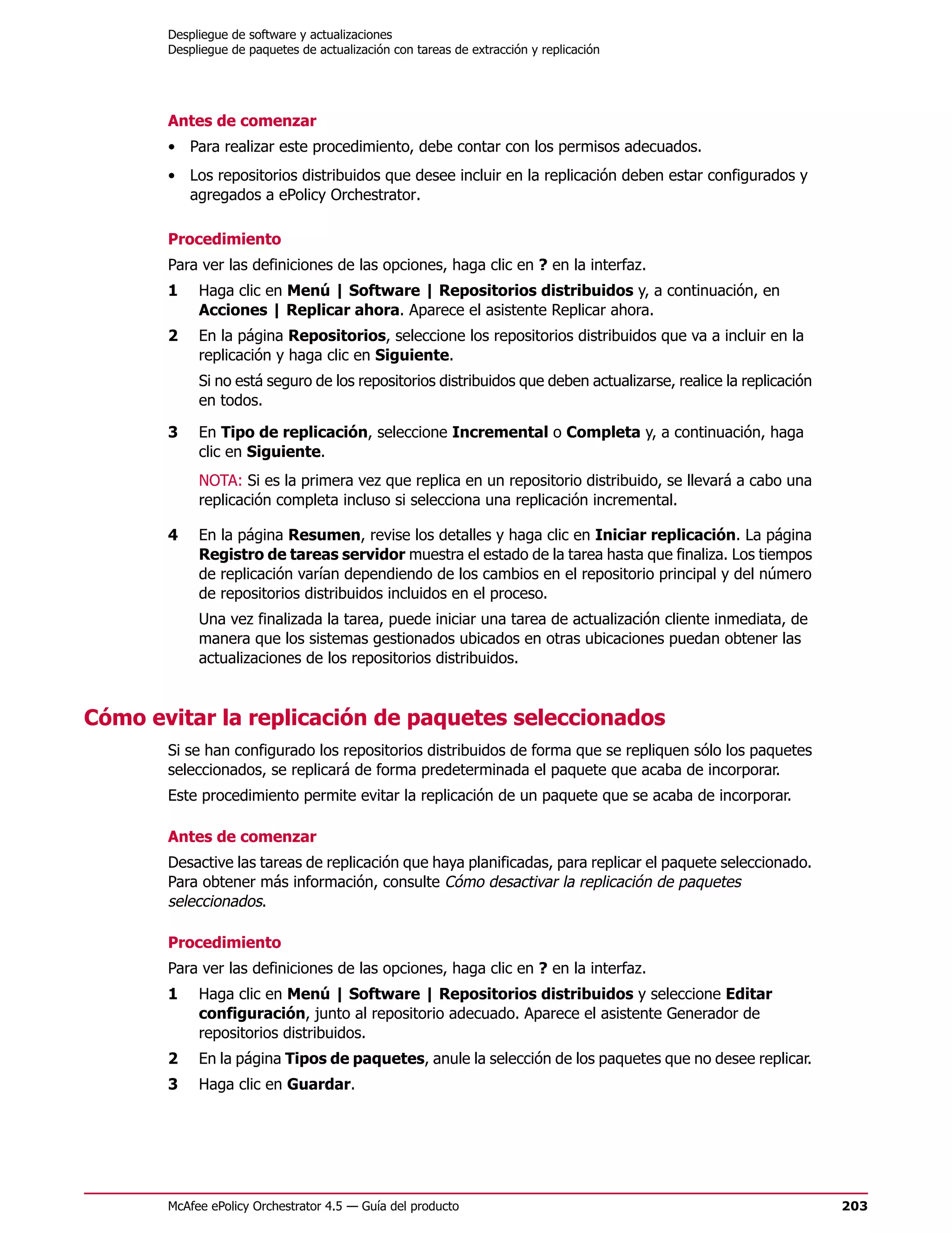 Despliegue de software y actualizaciones
       Despliegue de paquetes de actualización con tareas de extracción y replicación




       Antes de comenzar
       • Para realizar este procedimiento, debe contar con los permisos adecuados.
       • Los repositorios distribuidos que desee incluir en la replicación deben estar configurados y
         agregados a ePolicy Orchestrator.

       Procedimiento
       Para ver las definiciones de las opciones, haga clic en ? en la interfaz.
       1    Haga clic en Menú | Software | Repositorios distribuidos y, a continuación, en
            Acciones | Replicar ahora. Aparece el asistente Replicar ahora.
       2    En la página Repositorios, seleccione los repositorios distribuidos que va a incluir en la
            replicación y haga clic en Siguiente.
            Si no está seguro de los repositorios distribuidos que deben actualizarse, realice la replicación
            en todos.

       3    En Tipo de replicación, seleccione Incremental o Completa y, a continuación, haga
            clic en Siguiente.
            NOTA: Si es la primera vez que replica en un repositorio distribuido, se llevará a cabo una
            replicación completa incluso si selecciona una replicación incremental.

       4    En la página Resumen, revise los detalles y haga clic en Iniciar replicación. La página
            Registro de tareas servidor muestra el estado de la tarea hasta que finaliza. Los tiempos
            de replicación varían dependiendo de los cambios en el repositorio principal y del número
            de repositorios distribuidos incluidos en el proceso.
            Una vez finalizada la tarea, puede iniciar una tarea de actualización cliente inmediata, de
            manera que los sistemas gestionados ubicados en otras ubicaciones puedan obtener las
            actualizaciones de los repositorios distribuidos.


Cómo evitar la replicación de paquetes seleccionados
       Si se han configurado los repositorios distribuidos de forma que se repliquen sólo los paquetes
       seleccionados, se replicará de forma predeterminada el paquete que acaba de incorporar.
       Este procedimiento permite evitar la replicación de un paquete que se acaba de incorporar.

       Antes de comenzar
       Desactive las tareas de replicación que haya planificadas, para replicar el paquete seleccionado.
       Para obtener más información, consulte Cómo desactivar la replicación de paquetes
       seleccionados.

       Procedimiento
       Para ver las definiciones de las opciones, haga clic en ? en la interfaz.
       1    Haga clic en Menú | Software | Repositorios distribuidos y seleccione Editar
            configuración, junto al repositorio adecuado. Aparece el asistente Generador de
            repositorios distribuidos.
       2    En la página Tipos de paquetes, anule la selección de los paquetes que no desee replicar.
       3    Haga clic en Guardar.




       McAfee ePolicy Orchestrator 4.5 — Guía del producto                                                      203
 