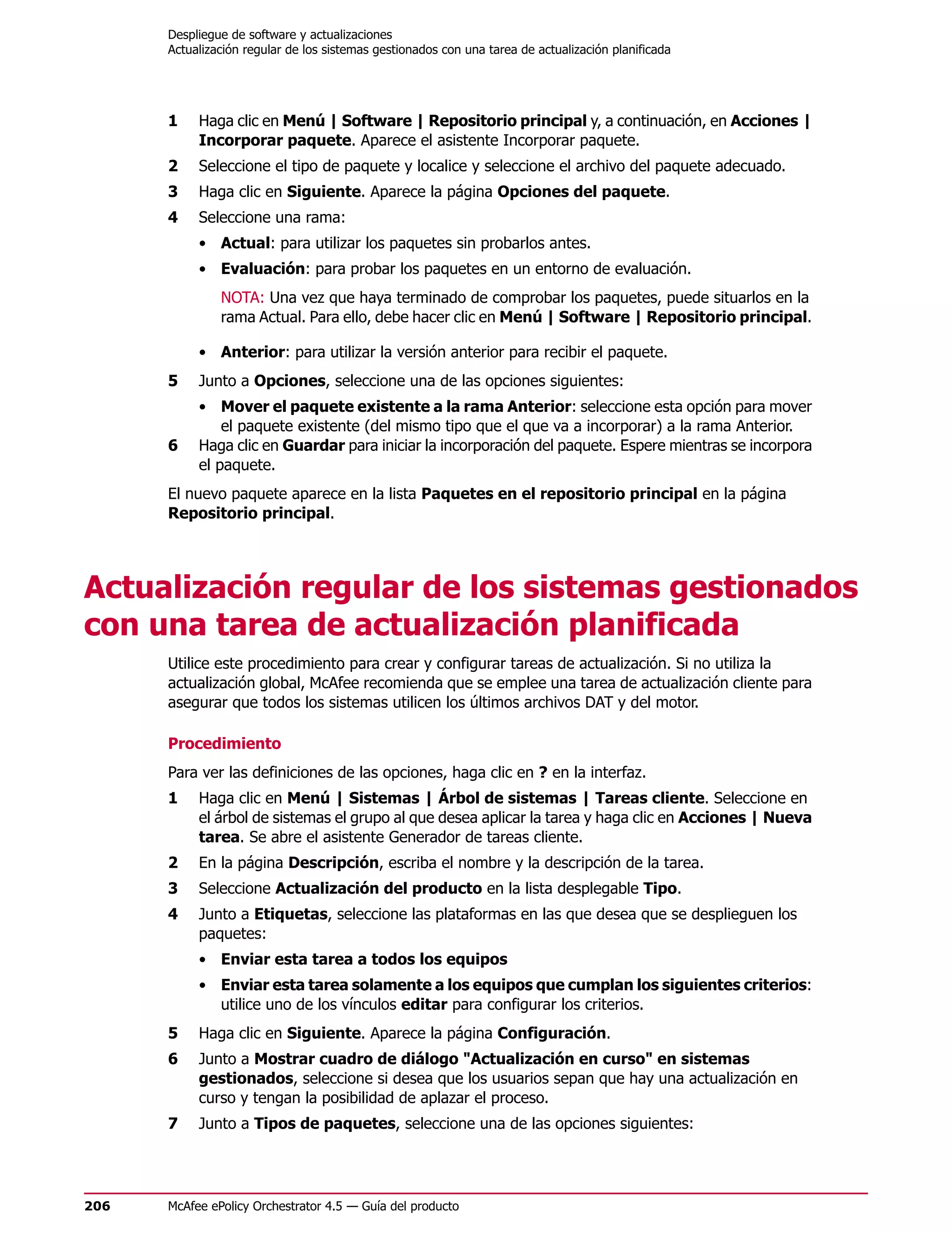 Despliegue de software y actualizaciones
      Actualización regular de los sistemas gestionados con una tarea de actualización planificada




      1    Haga clic en Menú | Software | Repositorio principal y, a continuación, en Acciones |
           Incorporar paquete. Aparece el asistente Incorporar paquete.
      2    Seleccione el tipo de paquete y localice y seleccione el archivo del paquete adecuado.
      3    Haga clic en Siguiente. Aparece la página Opciones del paquete.
      4    Seleccione una rama:
           • Actual: para utilizar los paquetes sin probarlos antes.
           • Evaluación: para probar los paquetes en un entorno de evaluación.
               NOTA: Una vez que haya terminado de comprobar los paquetes, puede situarlos en la
               rama Actual. Para ello, debe hacer clic en Menú | Software | Repositorio principal.

           • Anterior: para utilizar la versión anterior para recibir el paquete.
      5    Junto a Opciones, seleccione una de las opciones siguientes:
           • Mover el paquete existente a la rama Anterior: seleccione esta opción para mover
               el paquete existente (del mismo tipo que el que va a incorporar) a la rama Anterior.
      6    Haga clic en Guardar para iniciar la incorporación del paquete. Espere mientras se incorpora
           el paquete.
      El nuevo paquete aparece en la lista Paquetes en el repositorio principal en la página
      Repositorio principal.




Actualización regular de los sistemas gestionados
con una tarea de actualización planificada
      Utilice este procedimiento para crear y configurar tareas de actualización. Si no utiliza la
      actualización global, McAfee recomienda que se emplee una tarea de actualización cliente para
      asegurar que todos los sistemas utilicen los últimos archivos DAT y del motor.

      Procedimiento
      Para ver las definiciones de las opciones, haga clic en ? en la interfaz.
      1    Haga clic en Menú | Sistemas | Árbol de sistemas | Tareas cliente. Seleccione en
           el árbol de sistemas el grupo al que desea aplicar la tarea y haga clic en Acciones | Nueva
           tarea. Se abre el asistente Generador de tareas cliente.
      2    En la página Descripción, escriba el nombre y la descripción de la tarea.
      3    Seleccione Actualización del producto en la lista desplegable Tipo.
      4    Junto a Etiquetas, seleccione las plataformas en las que desea que se desplieguen los
           paquetes:
           • Enviar esta tarea a todos los equipos
           • Enviar esta tarea solamente a los equipos que cumplan los siguientes criterios:
             utilice uno de los vínculos editar para configurar los criterios.
      5    Haga clic en Siguiente. Aparece la página Configuración.
      6    Junto a Mostrar cuadro de diálogo "Actualización en curso" en sistemas
           gestionados, seleccione si desea que los usuarios sepan que hay una actualización en
           curso y tengan la posibilidad de aplazar el proceso.
      7    Junto a Tipos de paquetes, seleccione una de las opciones siguientes:




206   McAfee ePolicy Orchestrator 4.5 — Guía del producto
 