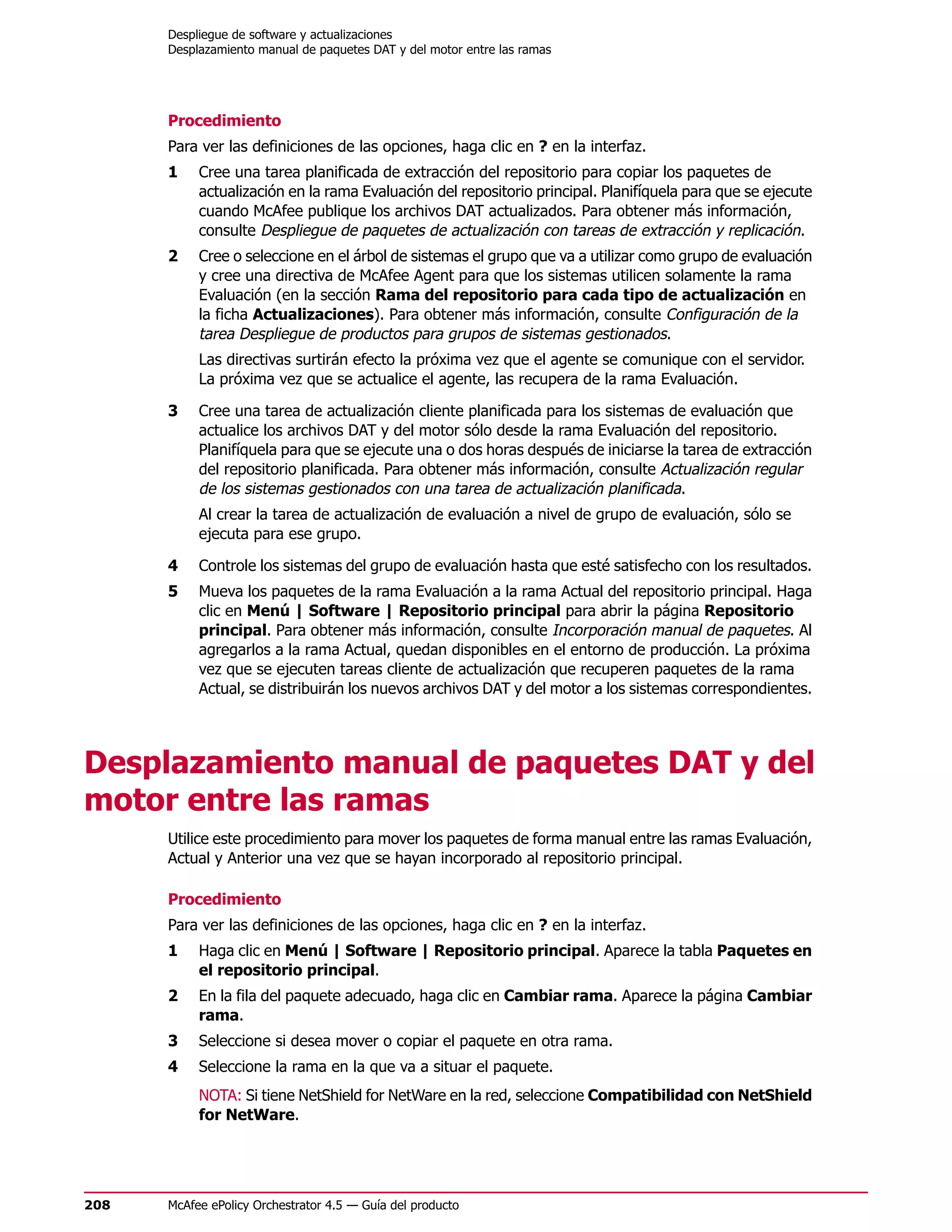 Despliegue de software y actualizaciones
      Desplazamiento manual de paquetes DAT y del motor entre las ramas




      Procedimiento
      Para ver las definiciones de las opciones, haga clic en ? en la interfaz.
      1    Cree una tarea planificada de extracción del repositorio para copiar los paquetes de
           actualización en la rama Evaluación del repositorio principal. Planifíquela para que se ejecute
           cuando McAfee publique los archivos DAT actualizados. Para obtener más información,
           consulte Despliegue de paquetes de actualización con tareas de extracción y replicación.
      2    Cree o seleccione en el árbol de sistemas el grupo que va a utilizar como grupo de evaluación
           y cree una directiva de McAfee Agent para que los sistemas utilicen solamente la rama
           Evaluación (en la sección Rama del repositorio para cada tipo de actualización en
           la ficha Actualizaciones). Para obtener más información, consulte Configuración de la
           tarea Despliegue de productos para grupos de sistemas gestionados.
           Las directivas surtirán efecto la próxima vez que el agente se comunique con el servidor.
           La próxima vez que se actualice el agente, las recupera de la rama Evaluación.

      3    Cree una tarea de actualización cliente planificada para los sistemas de evaluación que
           actualice los archivos DAT y del motor sólo desde la rama Evaluación del repositorio.
           Planifíquela para que se ejecute una o dos horas después de iniciarse la tarea de extracción
           del repositorio planificada. Para obtener más información, consulte Actualización regular
           de los sistemas gestionados con una tarea de actualización planificada.
           Al crear la tarea de actualización de evaluación a nivel de grupo de evaluación, sólo se
           ejecuta para ese grupo.

      4    Controle los sistemas del grupo de evaluación hasta que esté satisfecho con los resultados.
      5    Mueva los paquetes de la rama Evaluación a la rama Actual del repositorio principal. Haga
           clic en Menú | Software | Repositorio principal para abrir la página Repositorio
           principal. Para obtener más información, consulte Incorporación manual de paquetes. Al
           agregarlos a la rama Actual, quedan disponibles en el entorno de producción. La próxima
           vez que se ejecuten tareas cliente de actualización que recuperen paquetes de la rama
           Actual, se distribuirán los nuevos archivos DAT y del motor a los sistemas correspondientes.




Desplazamiento manual de paquetes DAT y del
motor entre las ramas
      Utilice este procedimiento para mover los paquetes de forma manual entre las ramas Evaluación,
      Actual y Anterior una vez que se hayan incorporado al repositorio principal.

      Procedimiento
      Para ver las definiciones de las opciones, haga clic en ? en la interfaz.
      1    Haga clic en Menú | Software | Repositorio principal. Aparece la tabla Paquetes en
           el repositorio principal.
      2    En la fila del paquete adecuado, haga clic en Cambiar rama. Aparece la página Cambiar
           rama.
      3    Seleccione si desea mover o copiar el paquete en otra rama.
      4    Seleccione la rama en la que va a situar el paquete.
           NOTA: Si tiene NetShield for NetWare en la red, seleccione Compatibilidad con NetShield
           for NetWare.




208   McAfee ePolicy Orchestrator 4.5 — Guía del producto
 