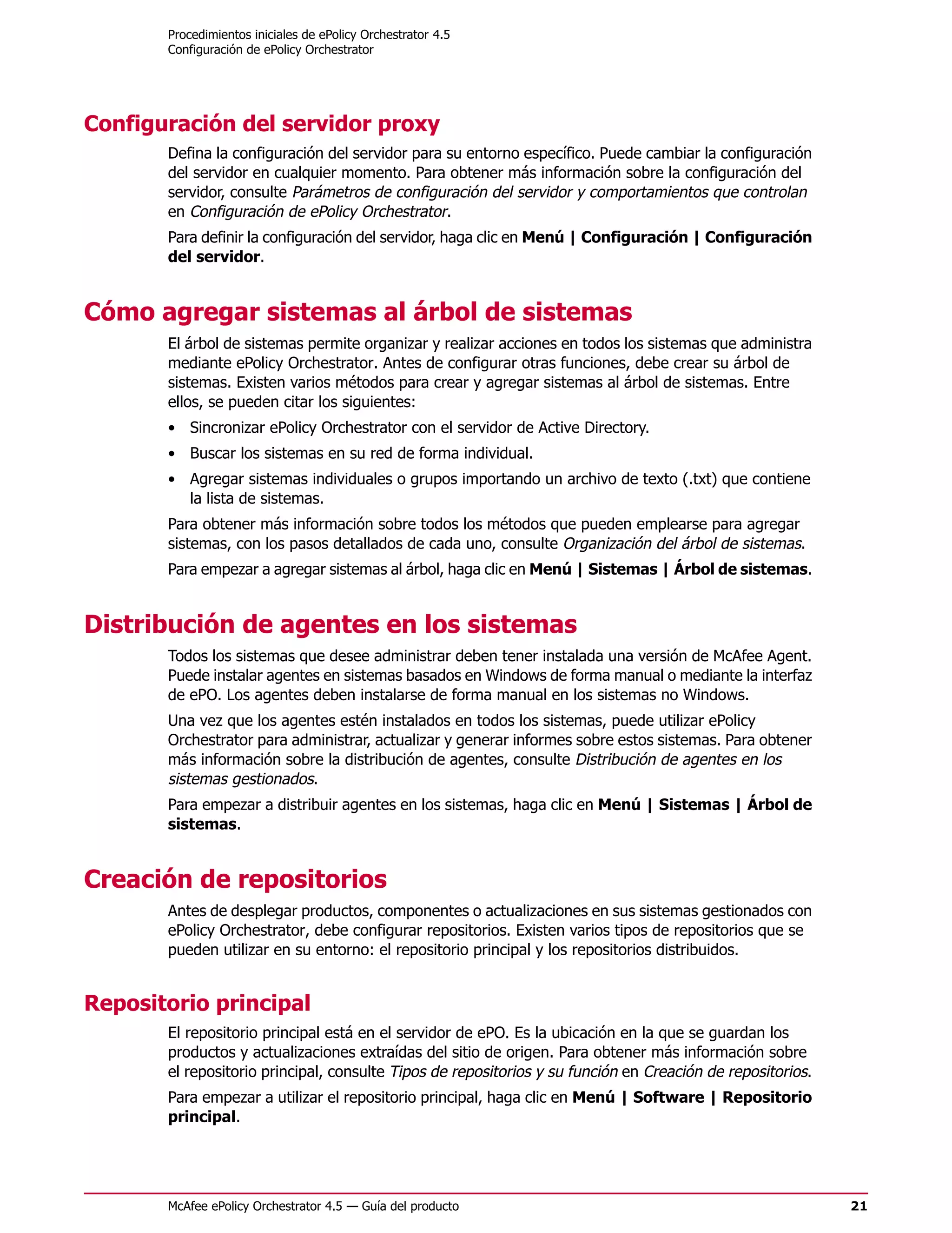 Procedimientos iniciales de ePolicy Orchestrator 4.5
       Configuración de ePolicy Orchestrator




Configuración del servidor proxy
       Defina la configuración del servidor para su entorno específico. Puede cambiar la configuración
       del servidor en cualquier momento. Para obtener más información sobre la configuración del
       servidor, consulte Parámetros de configuración del servidor y comportamientos que controlan
       en Configuración de ePolicy Orchestrator.
       Para definir la configuración del servidor, haga clic en Menú | Configuración | Configuración
       del servidor.


Cómo agregar sistemas al árbol de sistemas
       El árbol de sistemas permite organizar y realizar acciones en todos los sistemas que administra
       mediante ePolicy Orchestrator. Antes de configurar otras funciones, debe crear su árbol de
       sistemas. Existen varios métodos para crear y agregar sistemas al árbol de sistemas. Entre
       ellos, se pueden citar los siguientes:
       • Sincronizar ePolicy Orchestrator con el servidor de Active Directory.
       • Buscar los sistemas en su red de forma individual.
       • Agregar sistemas individuales o grupos importando un archivo de texto (.txt) que contiene
         la lista de sistemas.
       Para obtener más información sobre todos los métodos que pueden emplearse para agregar
       sistemas, con los pasos detallados de cada uno, consulte Organización del árbol de sistemas.
       Para empezar a agregar sistemas al árbol, haga clic en Menú | Sistemas | Árbol de sistemas.


Distribución de agentes en los sistemas
       Todos los sistemas que desee administrar deben tener instalada una versión de McAfee Agent.
       Puede instalar agentes en sistemas basados en Windows de forma manual o mediante la interfaz
       de ePO. Los agentes deben instalarse de forma manual en los sistemas no Windows.
       Una vez que los agentes estén instalados en todos los sistemas, puede utilizar ePolicy
       Orchestrator para administrar, actualizar y generar informes sobre estos sistemas. Para obtener
       más información sobre la distribución de agentes, consulte Distribución de agentes en los
       sistemas gestionados.
       Para empezar a distribuir agentes en los sistemas, haga clic en Menú | Sistemas | Árbol de
       sistemas.


Creación de repositorios
       Antes de desplegar productos, componentes o actualizaciones en sus sistemas gestionados con
       ePolicy Orchestrator, debe configurar repositorios. Existen varios tipos de repositorios que se
       pueden utilizar en su entorno: el repositorio principal y los repositorios distribuidos.


Repositorio principal
       El repositorio principal está en el servidor de ePO. Es la ubicación en la que se guardan los
       productos y actualizaciones extraídas del sitio de origen. Para obtener más información sobre
       el repositorio principal, consulte Tipos de repositorios y su función en Creación de repositorios.
       Para empezar a utilizar el repositorio principal, haga clic en Menú | Software | Repositorio
       principal.




       McAfee ePolicy Orchestrator 4.5 — Guía del producto                                                  21
 