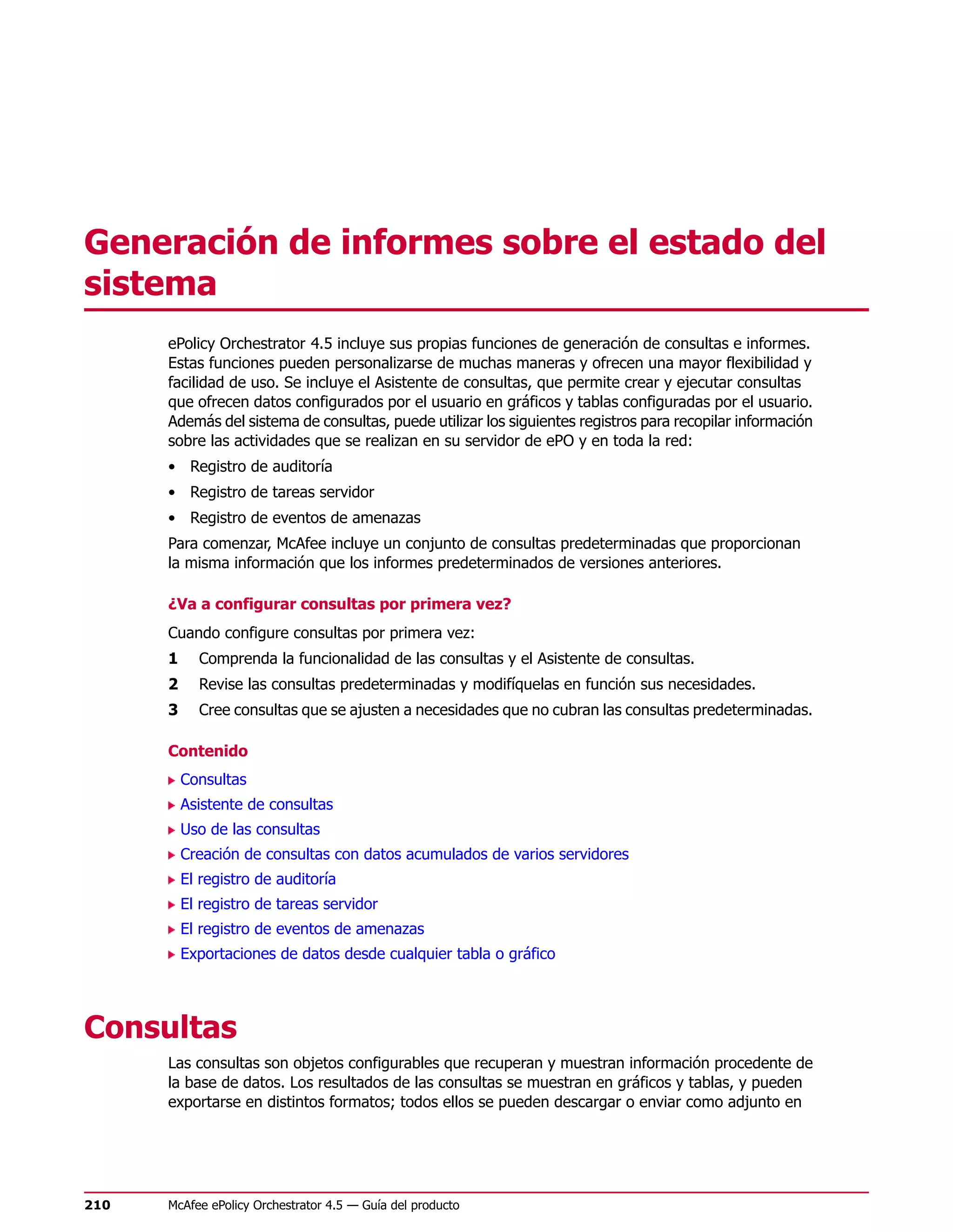 Generación de informes sobre el estado del
sistema
      ePolicy Orchestrator 4.5 incluye sus propias funciones de generación de consultas e informes.
      Estas funciones pueden personalizarse de muchas maneras y ofrecen una mayor flexibilidad y
      facilidad de uso. Se incluye el Asistente de consultas, que permite crear y ejecutar consultas
      que ofrecen datos configurados por el usuario en gráficos y tablas configuradas por el usuario.
      Además del sistema de consultas, puede utilizar los siguientes registros para recopilar información
      sobre las actividades que se realizan en su servidor de ePO y en toda la red:
      • Registro de auditoría
      • Registro de tareas servidor
      • Registro de eventos de amenazas
      Para comenzar, McAfee incluye un conjunto de consultas predeterminadas que proporcionan
      la misma información que los informes predeterminados de versiones anteriores.

      ¿Va a configurar consultas por primera vez?
      Cuando configure consultas por primera vez:
      1     Comprenda la funcionalidad de las consultas y el Asistente de consultas.
      2     Revise las consultas predeterminadas y modifíquelas en función sus necesidades.
      3     Cree consultas que se ajusten a necesidades que no cubran las consultas predeterminadas.

      Contenido
          Consultas
          Asistente de consultas
          Uso de las consultas
          Creación de consultas con datos acumulados de varios servidores
          El registro de auditoría
          El registro de tareas servidor
          El registro de eventos de amenazas
          Exportaciones de datos desde cualquier tabla o gráfico




Consultas
      Las consultas son objetos configurables que recuperan y muestran información procedente de
      la base de datos. Los resultados de las consultas se muestran en gráficos y tablas, y pueden
      exportarse en distintos formatos; todos ellos se pueden descargar o enviar como adjunto en




210   McAfee ePolicy Orchestrator 4.5 — Guía del producto
 