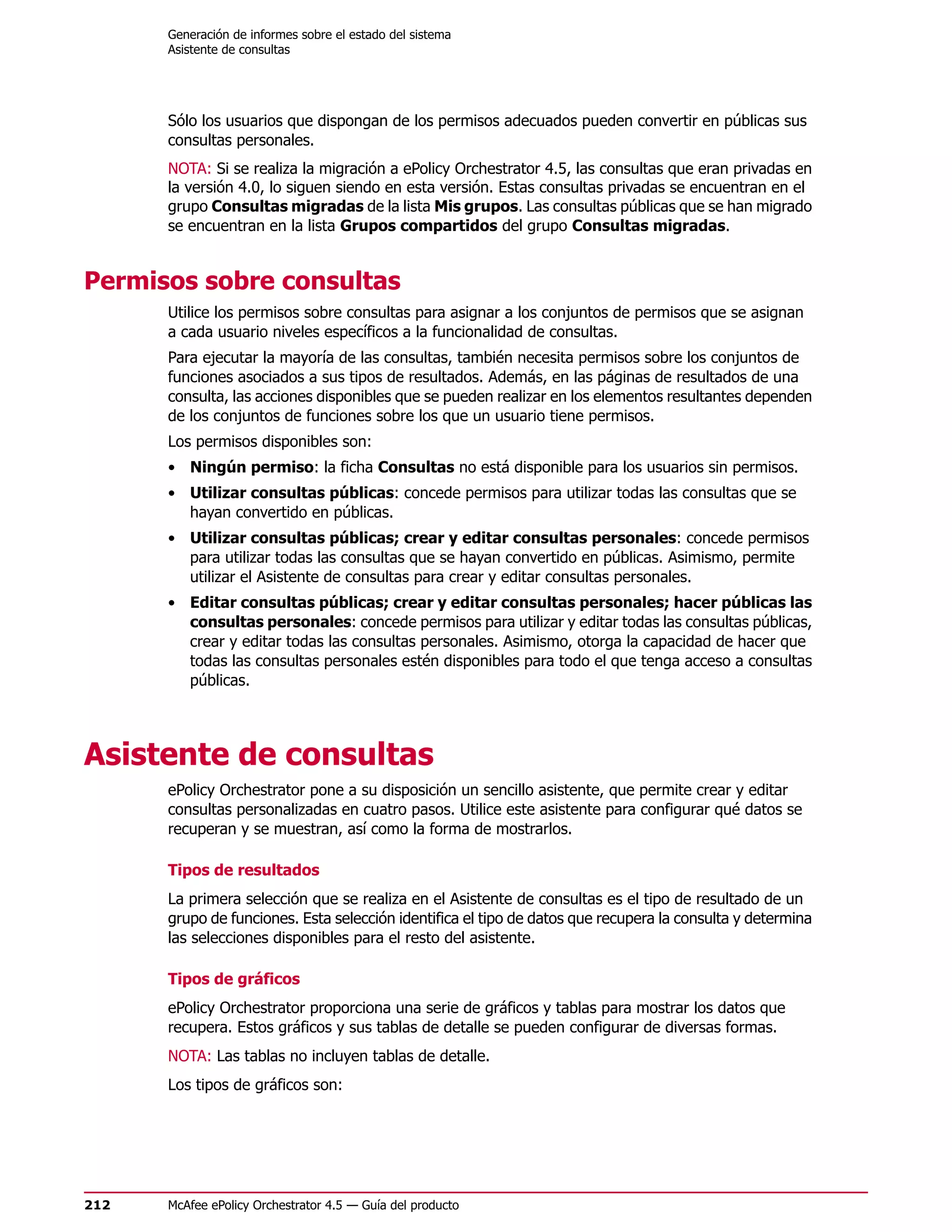 Generación de informes sobre el estado del sistema
      Asistente de consultas




      Sólo los usuarios que dispongan de los permisos adecuados pueden convertir en públicas sus
      consultas personales.
      NOTA: Si se realiza la migración a ePolicy Orchestrator 4.5, las consultas que eran privadas en
      la versión 4.0, lo siguen siendo en esta versión. Estas consultas privadas se encuentran en el
      grupo Consultas migradas de la lista Mis grupos. Las consultas públicas que se han migrado
      se encuentran en la lista Grupos compartidos del grupo Consultas migradas.


Permisos sobre consultas
      Utilice los permisos sobre consultas para asignar a los conjuntos de permisos que se asignan
      a cada usuario niveles específicos a la funcionalidad de consultas.
      Para ejecutar la mayoría de las consultas, también necesita permisos sobre los conjuntos de
      funciones asociados a sus tipos de resultados. Además, en las páginas de resultados de una
      consulta, las acciones disponibles que se pueden realizar en los elementos resultantes dependen
      de los conjuntos de funciones sobre los que un usuario tiene permisos.
      Los permisos disponibles son:
      • Ningún permiso: la ficha Consultas no está disponible para los usuarios sin permisos.
      • Utilizar consultas públicas: concede permisos para utilizar todas las consultas que se
        hayan convertido en públicas.
      • Utilizar consultas públicas; crear y editar consultas personales: concede permisos
        para utilizar todas las consultas que se hayan convertido en públicas. Asimismo, permite
        utilizar el Asistente de consultas para crear y editar consultas personales.
      • Editar consultas públicas; crear y editar consultas personales; hacer públicas las
        consultas personales: concede permisos para utilizar y editar todas las consultas públicas,
        crear y editar todas las consultas personales. Asimismo, otorga la capacidad de hacer que
        todas las consultas personales estén disponibles para todo el que tenga acceso a consultas
        públicas.




Asistente de consultas
      ePolicy Orchestrator pone a su disposición un sencillo asistente, que permite crear y editar
      consultas personalizadas en cuatro pasos. Utilice este asistente para configurar qué datos se
      recuperan y se muestran, así como la forma de mostrarlos.

      Tipos de resultados
      La primera selección que se realiza en el Asistente de consultas es el tipo de resultado de un
      grupo de funciones. Esta selección identifica el tipo de datos que recupera la consulta y determina
      las selecciones disponibles para el resto del asistente.

      Tipos de gráficos
      ePolicy Orchestrator proporciona una serie de gráficos y tablas para mostrar los datos que
      recupera. Estos gráficos y sus tablas de detalle se pueden configurar de diversas formas.
      NOTA: Las tablas no incluyen tablas de detalle.
      Los tipos de gráficos son:




212   McAfee ePolicy Orchestrator 4.5 — Guía del producto
 