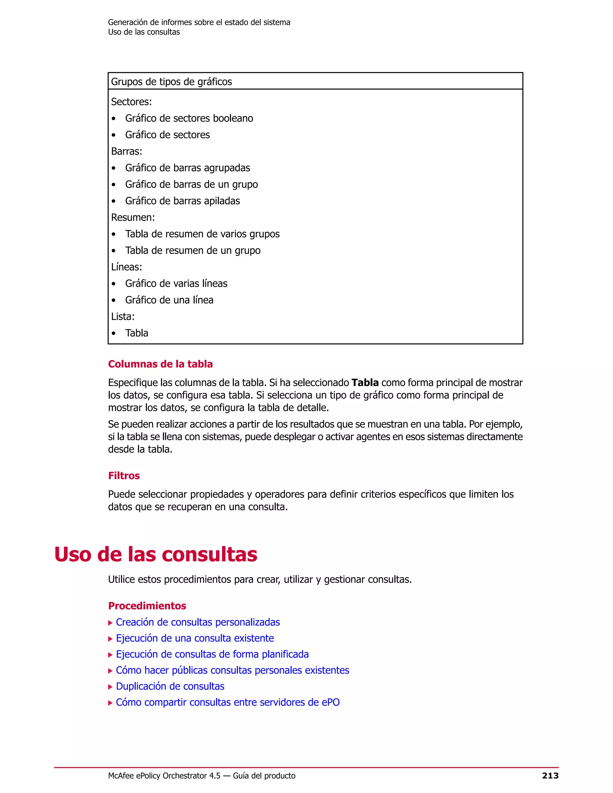 Generación de informes sobre el estado del sistema
     Uso de las consultas




     Grupos de tipos de gráficos
     Sectores:
     • Gráfico de sectores booleano
     • Gráfico de sectores
     Barras:
     • Gráfico de barras agrupadas
     • Gráfico de barras de un grupo
     • Gráfico de barras apiladas
     Resumen:
     • Tabla de resumen de varios grupos
     • Tabla de resumen de un grupo
     Líneas:
     • Gráfico de varias líneas
     • Gráfico de una línea
     Lista:
     • Tabla


     Columnas de la tabla
     Especifique las columnas de la tabla. Si ha seleccionado Tabla como forma principal de mostrar
     los datos, se configura esa tabla. Si selecciona un tipo de gráfico como forma principal de
     mostrar los datos, se configura la tabla de detalle.
     Se pueden realizar acciones a partir de los resultados que se muestran en una tabla. Por ejemplo,
     si la tabla se llena con sistemas, puede desplegar o activar agentes en esos sistemas directamente
     desde la tabla.

     Filtros
     Puede seleccionar propiedades y operadores para definir criterios específicos que limiten los
     datos que se recuperan en una consulta.




Uso de las consultas
     Utilice estos procedimientos para crear, utilizar y gestionar consultas.

     Procedimientos
       Creación de consultas personalizadas
       Ejecución de una consulta existente
       Ejecución de consultas de forma planificada
       Cómo hacer públicas consultas personales existentes
       Duplicación de consultas
       Cómo compartir consultas entre servidores de ePO




     McAfee ePolicy Orchestrator 4.5 — Guía del producto                                                  213
 