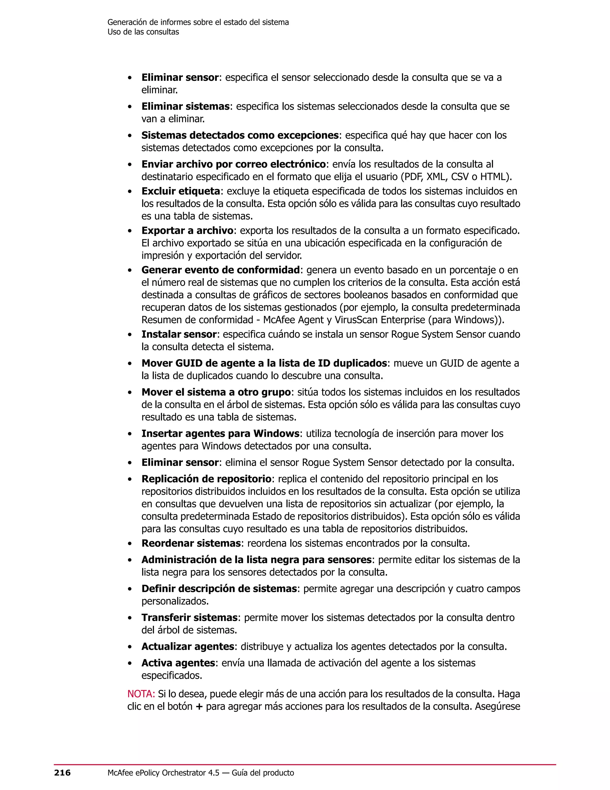 Generación de informes sobre el estado del sistema
      Uso de las consultas




           • Eliminar sensor: especifica el sensor seleccionado desde la consulta que se va a
             eliminar.
           • Eliminar sistemas: especifica los sistemas seleccionados desde la consulta que se
             van a eliminar.
           • Sistemas detectados como excepciones: especifica qué hay que hacer con los
             sistemas detectados como excepciones por la consulta.
           • Enviar archivo por correo electrónico: envía los resultados de la consulta al
             destinatario especificado en el formato que elija el usuario (PDF, XML, CSV o HTML).
           • Excluir etiqueta: excluye la etiqueta especificada de todos los sistemas incluidos en
             los resultados de la consulta. Esta opción sólo es válida para las consultas cuyo resultado
             es una tabla de sistemas.
           • Exportar a archivo: exporta los resultados de la consulta a un formato especificado.
             El archivo exportado se sitúa en una ubicación especificada en la configuración de
             impresión y exportación del servidor.
           • Generar evento de conformidad: genera un evento basado en un porcentaje o en
             el número real de sistemas que no cumplen los criterios de la consulta. Esta acción está
             destinada a consultas de gráficos de sectores booleanos basados en conformidad que
             recuperan datos de los sistemas gestionados (por ejemplo, la consulta predeterminada
             Resumen de conformidad - McAfee Agent y VirusScan Enterprise (para Windows)).
           • Instalar sensor: especifica cuándo se instala un sensor Rogue System Sensor cuando
             la consulta detecta el sistema.
           • Mover GUID de agente a la lista de ID duplicados: mueve un GUID de agente a
             la lista de duplicados cuando lo descubre una consulta.
           • Mover el sistema a otro grupo: sitúa todos los sistemas incluidos en los resultados
             de la consulta en el árbol de sistemas. Esta opción sólo es válida para las consultas cuyo
             resultado es una tabla de sistemas.
           • Insertar agentes para Windows: utiliza tecnología de inserción para mover los
             agentes para Windows detectados por una consulta.
           • Eliminar sensor: elimina el sensor Rogue System Sensor detectado por la consulta.
           • Replicación de repositorio: replica el contenido del repositorio principal en los
             repositorios distribuidos incluidos en los resultados de la consulta. Esta opción se utiliza
             en consultas que devuelven una lista de repositorios sin actualizar (por ejemplo, la
             consulta predeterminada Estado de repositorios distribuidos). Esta opción sólo es válida
             para las consultas cuyo resultado es una tabla de repositorios distribuidos.
           • Reordenar sistemas: reordena los sistemas encontrados por la consulta.
           • Administración de la lista negra para sensores: permite editar los sistemas de la
             lista negra para los sensores detectados por la consulta.
           • Definir descripción de sistemas: permite agregar una descripción y cuatro campos
             personalizados.
           • Transferir sistemas: permite mover los sistemas detectados por la consulta dentro
             del árbol de sistemas.
           • Actualizar agentes: distribuye y actualiza los agentes detectados por la consulta.
           • Activa agentes: envía una llamada de activación del agente a los sistemas
             especificados.
           NOTA: Si lo desea, puede elegir más de una acción para los resultados de la consulta. Haga
           clic en el botón + para agregar más acciones para los resultados de la consulta. Asegúrese




216   McAfee ePolicy Orchestrator 4.5 — Guía del producto
 