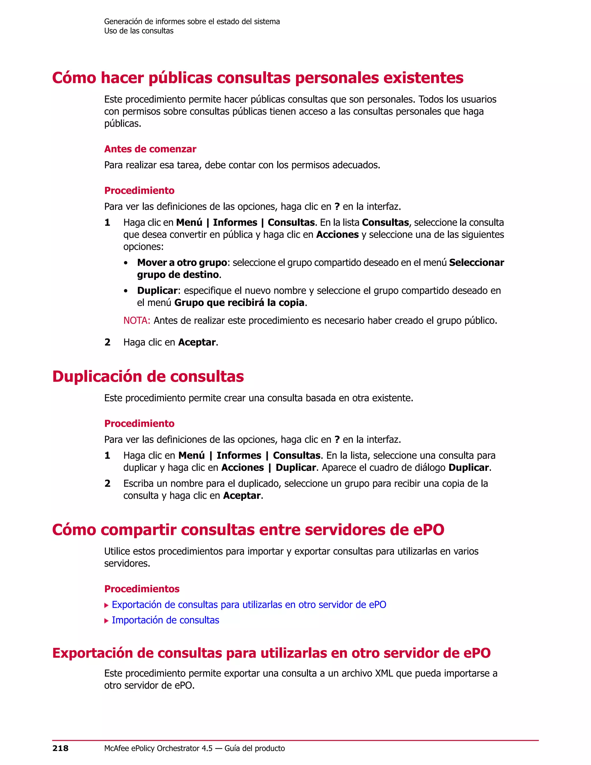 Generación de informes sobre el estado del sistema
       Uso de las consultas




Cómo hacer públicas consultas personales existentes
       Este procedimiento permite hacer públicas consultas que son personales. Todos los usuarios
       con permisos sobre consultas públicas tienen acceso a las consultas personales que haga
       públicas.

       Antes de comenzar
       Para realizar esa tarea, debe contar con los permisos adecuados.

       Procedimiento
       Para ver las definiciones de las opciones, haga clic en ? en la interfaz.
       1     Haga clic en Menú | Informes | Consultas. En la lista Consultas, seleccione la consulta
             que desea convertir en pública y haga clic en Acciones y seleccione una de las siguientes
             opciones:
             • Mover a otro grupo: seleccione el grupo compartido deseado en el menú Seleccionar
               grupo de destino.
             • Duplicar: especifique el nuevo nombre y seleccione el grupo compartido deseado en
               el menú Grupo que recibirá la copia.
             NOTA: Antes de realizar este procedimiento es necesario haber creado el grupo público.

       2     Haga clic en Aceptar.


Duplicación de consultas
       Este procedimiento permite crear una consulta basada en otra existente.

       Procedimiento
       Para ver las definiciones de las opciones, haga clic en ? en la interfaz.
       1     Haga clic en Menú | Informes | Consultas. En la lista, seleccione una consulta para
             duplicar y haga clic en Acciones | Duplicar. Aparece el cuadro de diálogo Duplicar.
       2     Escriba un nombre para el duplicado, seleccione un grupo para recibir una copia de la
             consulta y haga clic en Aceptar.


Cómo compartir consultas entre servidores de ePO
       Utilice estos procedimientos para importar y exportar consultas para utilizarlas en varios
       servidores.

       Procedimientos
           Exportación de consultas para utilizarlas en otro servidor de ePO
           Importación de consultas


Exportación de consultas para utilizarlas en otro servidor de ePO
       Este procedimiento permite exportar una consulta a un archivo XML que pueda importarse a
       otro servidor de ePO.




218    McAfee ePolicy Orchestrator 4.5 — Guía del producto
 