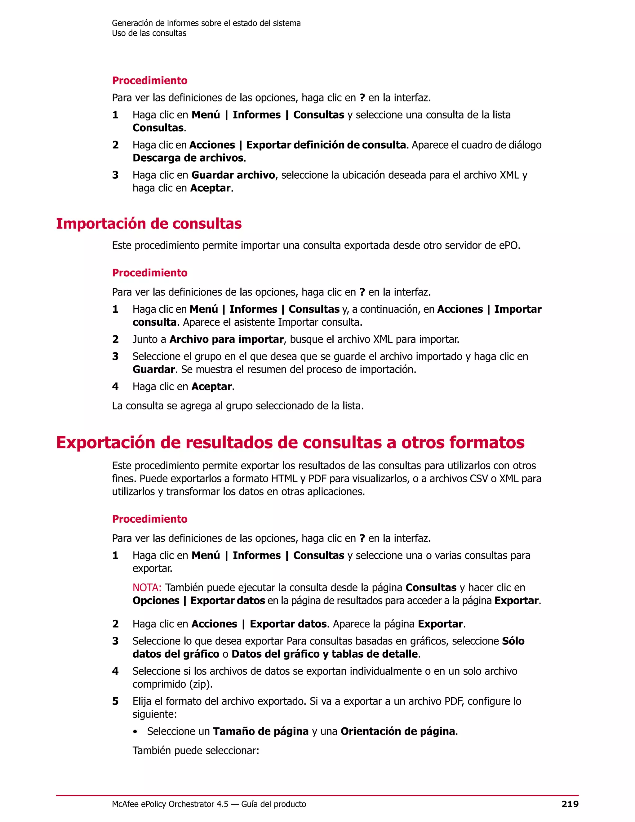 Generación de informes sobre el estado del sistema
       Uso de las consultas




       Procedimiento
       Para ver las definiciones de las opciones, haga clic en ? en la interfaz.
       1    Haga clic en Menú | Informes | Consultas y seleccione una consulta de la lista
            Consultas.
       2    Haga clic en Acciones | Exportar definición de consulta. Aparece el cuadro de diálogo
            Descarga de archivos.
       3    Haga clic en Guardar archivo, seleccione la ubicación deseada para el archivo XML y
            haga clic en Aceptar.


Importación de consultas
       Este procedimiento permite importar una consulta exportada desde otro servidor de ePO.

       Procedimiento
       Para ver las definiciones de las opciones, haga clic en ? en la interfaz.
       1    Haga clic en Menú | Informes | Consultas y, a continuación, en Acciones | Importar
            consulta. Aparece el asistente Importar consulta.
       2    Junto a Archivo para importar, busque el archivo XML para importar.
       3    Seleccione el grupo en el que desea que se guarde el archivo importado y haga clic en
            Guardar. Se muestra el resumen del proceso de importación.
       4    Haga clic en Aceptar.
       La consulta se agrega al grupo seleccionado de la lista.


Exportación de resultados de consultas a otros formatos
       Este procedimiento permite exportar los resultados de las consultas para utilizarlos con otros
       fines. Puede exportarlos a formato HTML y PDF para visualizarlos, o a archivos CSV o XML para
       utilizarlos y transformar los datos en otras aplicaciones.

       Procedimiento
       Para ver las definiciones de las opciones, haga clic en ? en la interfaz.
       1    Haga clic en Menú | Informes | Consultas y seleccione una o varias consultas para
            exportar.
            NOTA: También puede ejecutar la consulta desde la página Consultas y hacer clic en
            Opciones | Exportar datos en la página de resultados para acceder a la página Exportar.

       2    Haga clic en Acciones | Exportar datos. Aparece la página Exportar.
       3    Seleccione lo que desea exportar Para consultas basadas en gráficos, seleccione Sólo
            datos del gráfico o Datos del gráfico y tablas de detalle.
       4    Seleccione si los archivos de datos se exportan individualmente o en un solo archivo
            comprimido (zip).
       5    Elija el formato del archivo exportado. Si va a exportar a un archivo PDF, configure lo
            siguiente:
            • Seleccione un Tamaño de página y una Orientación de página.
            También puede seleccionar:




       McAfee ePolicy Orchestrator 4.5 — Guía del producto                                              219
 