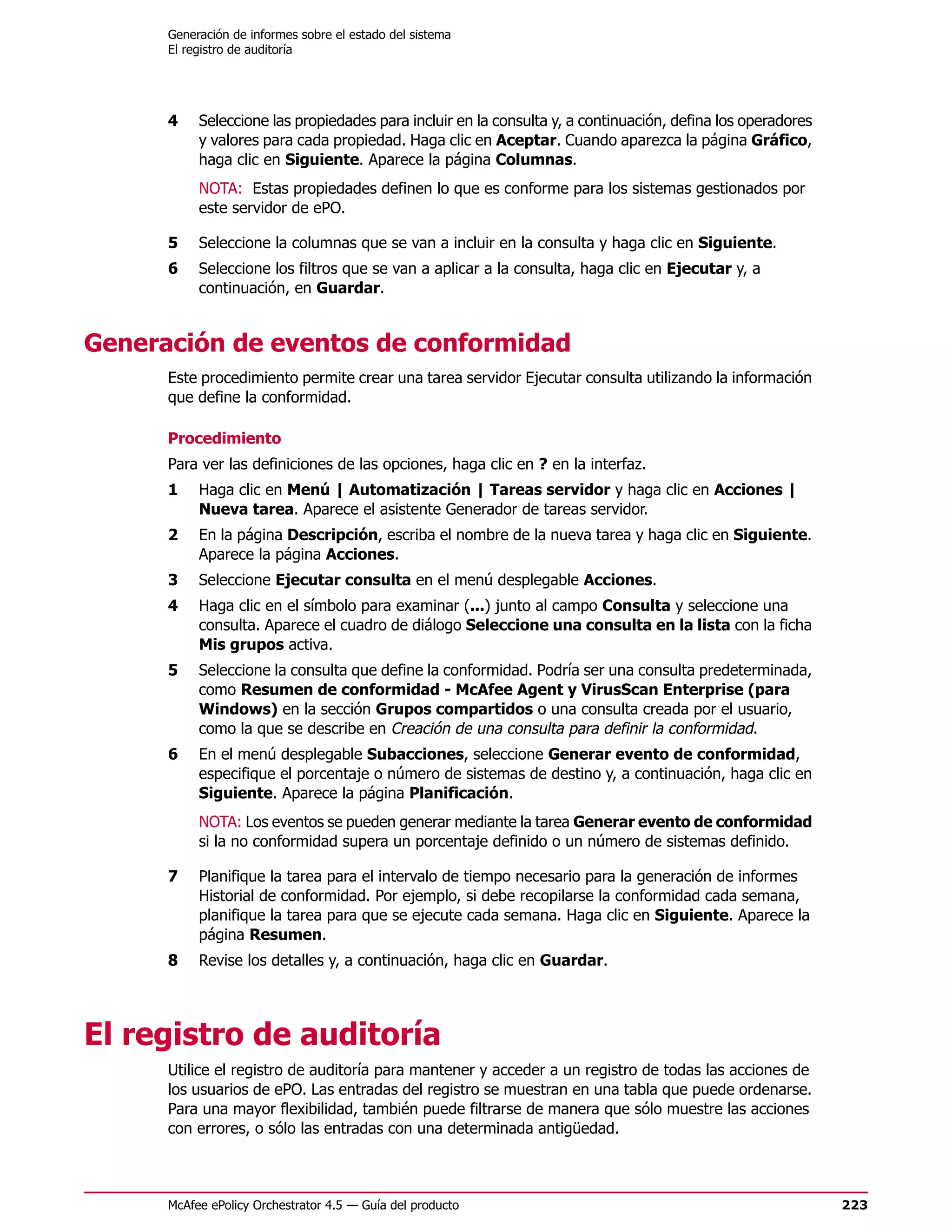 Generación de informes sobre el estado del sistema
      El registro de auditoría




      4    Seleccione las propiedades para incluir en la consulta y, a continuación, defina los operadores
           y valores para cada propiedad. Haga clic en Aceptar. Cuando aparezca la página Gráfico,
           haga clic en Siguiente. Aparece la página Columnas.
           NOTA: Estas propiedades definen lo que es conforme para los sistemas gestionados por
           este servidor de ePO.

      5    Seleccione la columnas que se van a incluir en la consulta y haga clic en Siguiente.
      6    Seleccione los filtros que se van a aplicar a la consulta, haga clic en Ejecutar y, a
           continuación, en Guardar.


Generación de eventos de conformidad
      Este procedimiento permite crear una tarea servidor Ejecutar consulta utilizando la información
      que define la conformidad.

      Procedimiento
      Para ver las definiciones de las opciones, haga clic en ? en la interfaz.
      1    Haga clic en Menú | Automatización | Tareas servidor y haga clic en Acciones |
           Nueva tarea. Aparece el asistente Generador de tareas servidor.
      2    En la página Descripción, escriba el nombre de la nueva tarea y haga clic en Siguiente.
           Aparece la página Acciones.
      3    Seleccione Ejecutar consulta en el menú desplegable Acciones.
      4    Haga clic en el símbolo para examinar (...) junto al campo Consulta y seleccione una
           consulta. Aparece el cuadro de diálogo Seleccione una consulta en la lista con la ficha
           Mis grupos activa.
      5    Seleccione la consulta que define la conformidad. Podría ser una consulta predeterminada,
           como Resumen de conformidad - McAfee Agent y VirusScan Enterprise (para
           Windows) en la sección Grupos compartidos o una consulta creada por el usuario,
           como la que se describe en Creación de una consulta para definir la conformidad.
      6    En el menú desplegable Subacciones, seleccione Generar evento de conformidad,
           especifique el porcentaje o número de sistemas de destino y, a continuación, haga clic en
           Siguiente. Aparece la página Planificación.
           NOTA: Los eventos se pueden generar mediante la tarea Generar evento de conformidad
           si la no conformidad supera un porcentaje definido o un número de sistemas definido.

      7    Planifique la tarea para el intervalo de tiempo necesario para la generación de informes
           Historial de conformidad. Por ejemplo, si debe recopilarse la conformidad cada semana,
           planifique la tarea para que se ejecute cada semana. Haga clic en Siguiente. Aparece la
           página Resumen.
      8    Revise los detalles y, a continuación, haga clic en Guardar.




El registro de auditoría
      Utilice el registro de auditoría para mantener y acceder a un registro de todas las acciones de
      los usuarios de ePO. Las entradas del registro se muestran en una tabla que puede ordenarse.
      Para una mayor flexibilidad, también puede filtrarse de manera que sólo muestre las acciones
      con errores, o sólo las entradas con una determinada antigüedad.



      McAfee ePolicy Orchestrator 4.5 — Guía del producto                                                    223
 