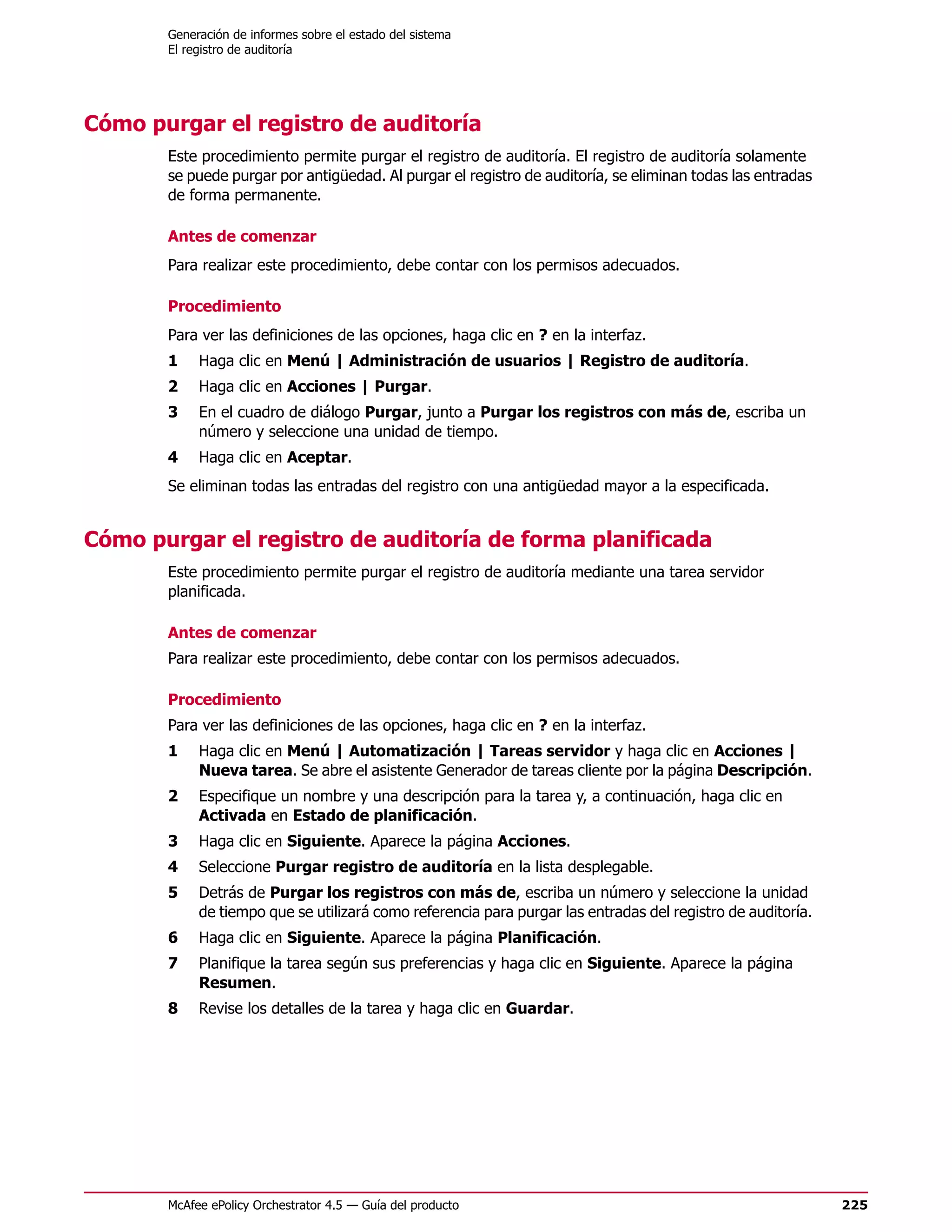 Generación de informes sobre el estado del sistema
       El registro de auditoría




Cómo purgar el registro de auditoría
       Este procedimiento permite purgar el registro de auditoría. El registro de auditoría solamente
       se puede purgar por antigüedad. Al purgar el registro de auditoría, se eliminan todas las entradas
       de forma permanente.

       Antes de comenzar
       Para realizar este procedimiento, debe contar con los permisos adecuados.

       Procedimiento
       Para ver las definiciones de las opciones, haga clic en ? en la interfaz.
       1    Haga clic en Menú | Administración de usuarios | Registro de auditoría.
       2    Haga clic en Acciones | Purgar.
       3    En el cuadro de diálogo Purgar, junto a Purgar los registros con más de, escriba un
            número y seleccione una unidad de tiempo.
       4    Haga clic en Aceptar.
       Se eliminan todas las entradas del registro con una antigüedad mayor a la especificada.


Cómo purgar el registro de auditoría de forma planificada
       Este procedimiento permite purgar el registro de auditoría mediante una tarea servidor
       planificada.

       Antes de comenzar
       Para realizar este procedimiento, debe contar con los permisos adecuados.

       Procedimiento
       Para ver las definiciones de las opciones, haga clic en ? en la interfaz.
       1    Haga clic en Menú | Automatización | Tareas servidor y haga clic en Acciones |
            Nueva tarea. Se abre el asistente Generador de tareas cliente por la página Descripción.
       2    Especifique un nombre y una descripción para la tarea y, a continuación, haga clic en
            Activada en Estado de planificación.
       3    Haga clic en Siguiente. Aparece la página Acciones.
       4    Seleccione Purgar registro de auditoría en la lista desplegable.
       5    Detrás de Purgar los registros con más de, escriba un número y seleccione la unidad
            de tiempo que se utilizará como referencia para purgar las entradas del registro de auditoría.
       6    Haga clic en Siguiente. Aparece la página Planificación.
       7    Planifique la tarea según sus preferencias y haga clic en Siguiente. Aparece la página
            Resumen.
       8    Revise los detalles de la tarea y haga clic en Guardar.




       McAfee ePolicy Orchestrator 4.5 — Guía del producto                                                   225
 