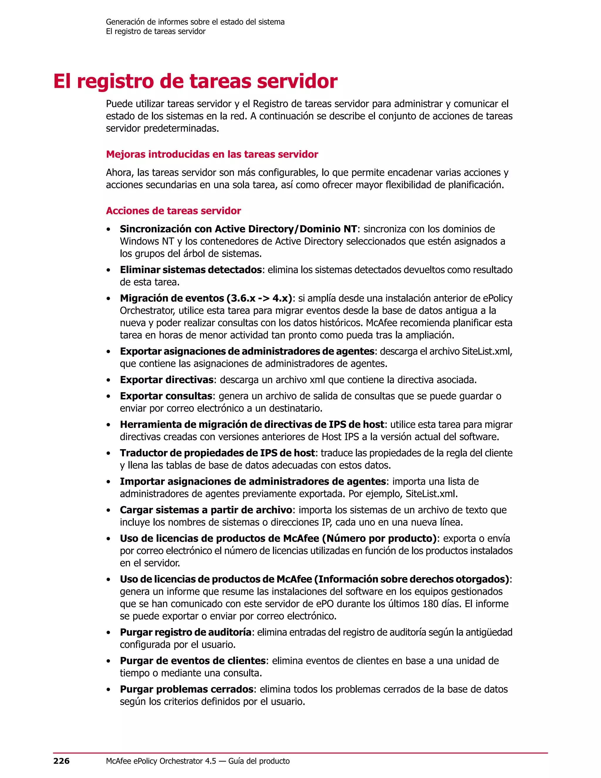 Generación de informes sobre el estado del sistema
      El registro de tareas servidor




El registro de tareas servidor
      Puede utilizar tareas servidor y el Registro de tareas servidor para administrar y comunicar el
      estado de los sistemas en la red. A continuación se describe el conjunto de acciones de tareas
      servidor predeterminadas.

      Mejoras introducidas en las tareas servidor
      Ahora, las tareas servidor son más configurables, lo que permite encadenar varias acciones y
      acciones secundarias en una sola tarea, así como ofrecer mayor flexibilidad de planificación.

      Acciones de tareas servidor
      • Sincronización con Active Directory/Dominio NT: sincroniza con los dominios de
        Windows NT y los contenedores de Active Directory seleccionados que estén asignados a
        los grupos del árbol de sistemas.
      • Eliminar sistemas detectados: elimina los sistemas detectados devueltos como resultado
        de esta tarea.
      • Migración de eventos (3.6.x -> 4.x): si amplía desde una instalación anterior de ePolicy
        Orchestrator, utilice esta tarea para migrar eventos desde la base de datos antigua a la
        nueva y poder realizar consultas con los datos históricos. McAfee recomienda planificar esta
        tarea en horas de menor actividad tan pronto como pueda tras la ampliación.
      • Exportar asignaciones de administradores de agentes: descarga el archivo SiteList.xml,
        que contiene las asignaciones de administradores de agentes.
      • Exportar directivas: descarga un archivo xml que contiene la directiva asociada.
      • Exportar consultas: genera un archivo de salida de consultas que se puede guardar o
        enviar por correo electrónico a un destinatario.
      • Herramienta de migración de directivas de IPS de host: utilice esta tarea para migrar
        directivas creadas con versiones anteriores de Host IPS a la versión actual del software.
      • Traductor de propiedades de IPS de host: traduce las propiedades de la regla del cliente
        y llena las tablas de base de datos adecuadas con estos datos.
      • Importar asignaciones de administradores de agentes: importa una lista de
        administradores de agentes previamente exportada. Por ejemplo, SiteList.xml.
      • Cargar sistemas a partir de archivo: importa los sistemas de un archivo de texto que
        incluye los nombres de sistemas o direcciones IP, cada uno en una nueva línea.
      • Uso de licencias de productos de McAfee (Número por producto): exporta o envía
        por correo electrónico el número de licencias utilizadas en función de los productos instalados
        en el servidor.
      • Uso de licencias de productos de McAfee (Información sobre derechos otorgados):
        genera un informe que resume las instalaciones del software en los equipos gestionados
        que se han comunicado con este servidor de ePO durante los últimos 180 días. El informe
        se puede exportar o enviar por correo electrónico.
      • Purgar registro de auditoría: elimina entradas del registro de auditoría según la antigüedad
        configurada por el usuario.
      • Purgar de eventos de clientes: elimina eventos de clientes en base a una unidad de
        tiempo o mediante una consulta.
      • Purgar problemas cerrados: elimina todos los problemas cerrados de la base de datos
        según los criterios definidos por el usuario.




226   McAfee ePolicy Orchestrator 4.5 — Guía del producto
 
