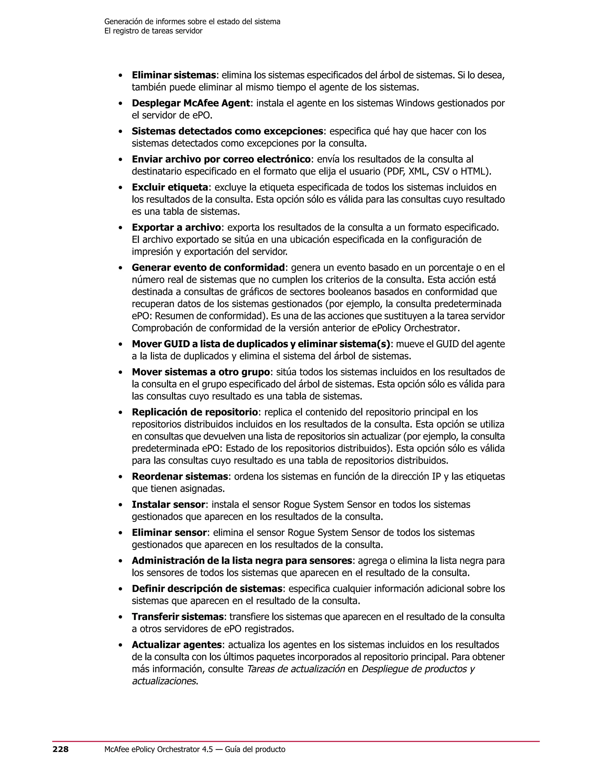 Generación de informes sobre el estado del sistema
      El registro de tareas servidor




         • Eliminar sistemas: elimina los sistemas especificados del árbol de sistemas. Si lo desea,
           también puede eliminar al mismo tiempo el agente de los sistemas.
         • Desplegar McAfee Agent: instala el agente en los sistemas Windows gestionados por
           el servidor de ePO.
         • Sistemas detectados como excepciones: especifica qué hay que hacer con los
           sistemas detectados como excepciones por la consulta.
         • Enviar archivo por correo electrónico: envía los resultados de la consulta al
           destinatario especificado en el formato que elija el usuario (PDF, XML, CSV o HTML).
         • Excluir etiqueta: excluye la etiqueta especificada de todos los sistemas incluidos en
           los resultados de la consulta. Esta opción sólo es válida para las consultas cuyo resultado
           es una tabla de sistemas.
         • Exportar a archivo: exporta los resultados de la consulta a un formato especificado.
           El archivo exportado se sitúa en una ubicación especificada en la configuración de
           impresión y exportación del servidor.
         • Generar evento de conformidad: genera un evento basado en un porcentaje o en el
           número real de sistemas que no cumplen los criterios de la consulta. Esta acción está
           destinada a consultas de gráficos de sectores booleanos basados en conformidad que
           recuperan datos de los sistemas gestionados (por ejemplo, la consulta predeterminada
           ePO: Resumen de conformidad). Es una de las acciones que sustituyen a la tarea servidor
           Comprobación de conformidad de la versión anterior de ePolicy Orchestrator.
         • Mover GUID a lista de duplicados y eliminar sistema(s): mueve el GUID del agente
           a la lista de duplicados y elimina el sistema del árbol de sistemas.
         • Mover sistemas a otro grupo: sitúa todos los sistemas incluidos en los resultados de
           la consulta en el grupo especificado del árbol de sistemas. Esta opción sólo es válida para
           las consultas cuyo resultado es una tabla de sistemas.
         • Replicación de repositorio: replica el contenido del repositorio principal en los
           repositorios distribuidos incluidos en los resultados de la consulta. Esta opción se utiliza
           en consultas que devuelven una lista de repositorios sin actualizar (por ejemplo, la consulta
           predeterminada ePO: Estado de los repositorios distribuidos). Esta opción sólo es válida
           para las consultas cuyo resultado es una tabla de repositorios distribuidos.
         • Reordenar sistemas: ordena los sistemas en función de la dirección IP y las etiquetas
           que tienen asignadas.
         • Instalar sensor: instala el sensor Rogue System Sensor en todos los sistemas
           gestionados que aparecen en los resultados de la consulta.
         • Eliminar sensor: elimina el sensor Rogue System Sensor de todos los sistemas
           gestionados que aparecen en los resultados de la consulta.
         • Administración de la lista negra para sensores: agrega o elimina la lista negra para
           los sensores de todos los sistemas que aparecen en el resultado de la consulta.
         • Definir descripción de sistemas: especifica cualquier información adicional sobre los
           sistemas que aparecen en el resultado de la consulta.
         • Transferir sistemas: transfiere los sistemas que aparecen en el resultado de la consulta
           a otros servidores de ePO registrados.
         • Actualizar agentes: actualiza los agentes en los sistemas incluidos en los resultados
           de la consulta con los últimos paquetes incorporados al repositorio principal. Para obtener
           más información, consulte Tareas de actualización en Despliegue de productos y
           actualizaciones.




228   McAfee ePolicy Orchestrator 4.5 — Guía del producto
 