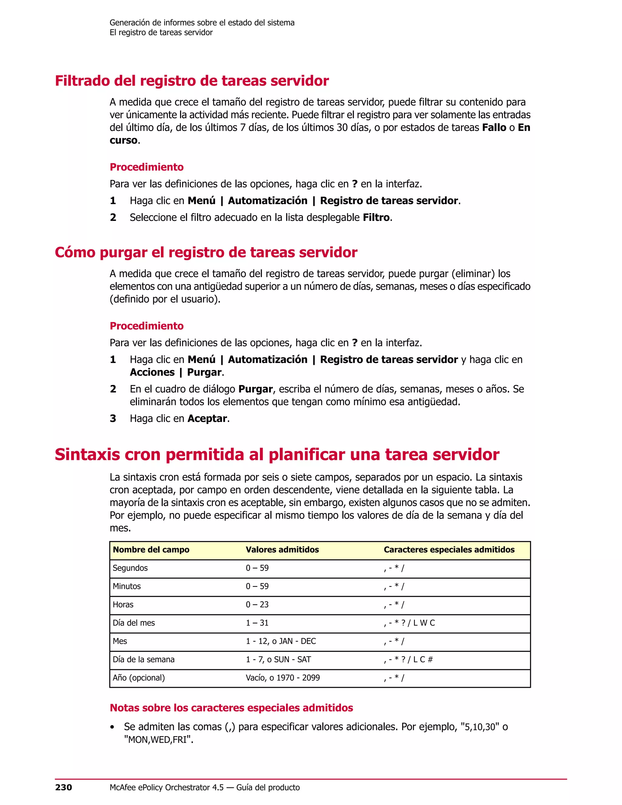 Generación de informes sobre el estado del sistema
        El registro de tareas servidor




Filtrado del registro de tareas servidor
        A medida que crece el tamaño del registro de tareas servidor, puede filtrar su contenido para
        ver únicamente la actividad más reciente. Puede filtrar el registro para ver solamente las entradas
        del último día, de los últimos 7 días, de los últimos 30 días, o por estados de tareas Fallo o En
        curso.

        Procedimiento
        Para ver las definiciones de las opciones, haga clic en ? en la interfaz.
        1     Haga clic en Menú | Automatización | Registro de tareas servidor.
        2     Seleccione el filtro adecuado en la lista desplegable Filtro.


Cómo purgar el registro de tareas servidor
        A medida que crece el tamaño del registro de tareas servidor, puede purgar (eliminar) los
        elementos con una antigüedad superior a un número de días, semanas, meses o días especificado
        (definido por el usuario).

        Procedimiento
        Para ver las definiciones de las opciones, haga clic en ? en la interfaz.
        1     Haga clic en Menú | Automatización | Registro de tareas servidor y haga clic en
              Acciones | Purgar.
        2     En el cuadro de diálogo Purgar, escriba el número de días, semanas, meses o años. Se
              eliminarán todos los elementos que tengan como mínimo esa antigüedad.
        3     Haga clic en Aceptar.


Sintaxis cron permitida al planificar una tarea servidor
        La sintaxis cron está formada por seis o siete campos, separados por un espacio. La sintaxis
        cron aceptada, por campo en orden descendente, viene detallada en la siguiente tabla. La
        mayoría de la sintaxis cron es aceptable, sin embargo, existen algunos casos que no se admiten.
        Por ejemplo, no puede especificar al mismo tiempo los valores de día de la semana y día del
        mes.

        Nombre del campo                    Valores admitidos           Caracteres especiales admitidos

        Segundos                            0 – 59                      ,-*/

        Minutos                             0 – 59                      ,-*/

        Horas                               0 – 23                      ,-*/

        Día del mes                         1 – 31                      ,-*?/LWC

        Mes                                 1 - 12, o JAN - DEC         ,-*/

        Día de la semana                    1 - 7, o SUN - SAT          ,-*?/LC#

        Año (opcional)                      Vacío, o 1970 - 2099        ,-*/


        Notas sobre los caracteres especiales admitidos
        • Se admiten las comas (,) para especificar valores adicionales. Por ejemplo, "5,10,30" o
          "MON,WED,FRI".



230     McAfee ePolicy Orchestrator 4.5 — Guía del producto
 