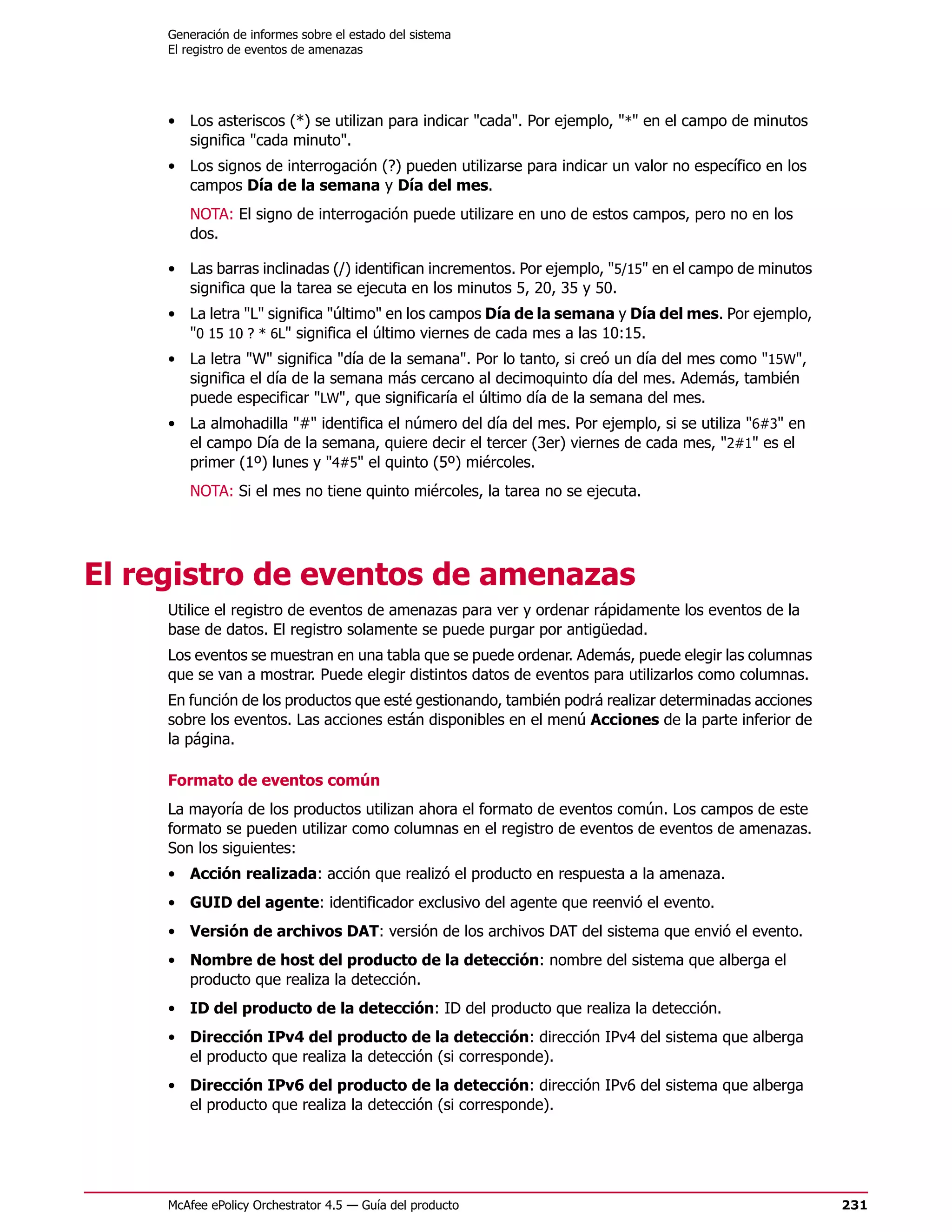 Generación de informes sobre el estado del sistema
     El registro de eventos de amenazas




     • Los asteriscos (*) se utilizan para indicar "cada". Por ejemplo, "*" en el campo de minutos
       significa "cada minuto".
     • Los signos de interrogación (?) pueden utilizarse para indicar un valor no específico en los
       campos Día de la semana y Día del mes.
        NOTA: El signo de interrogación puede utilizare en uno de estos campos, pero no en los
        dos.

     • Las barras inclinadas (/) identifican incrementos. Por ejemplo, "5/15" en el campo de minutos
       significa que la tarea se ejecuta en los minutos 5, 20, 35 y 50.
     • La letra "L" significa "último" en los campos Día de la semana y Día del mes. Por ejemplo,
       "0 15 10 ? * 6L" significa el último viernes de cada mes a las 10:15.
     • La letra "W" significa "día de la semana". Por lo tanto, si creó un día del mes como "15W",
       significa el día de la semana más cercano al decimoquinto día del mes. Además, también
       puede especificar "LW", que significaría el último día de la semana del mes.
     • La almohadilla "#" identifica el número del día del mes. Por ejemplo, si se utiliza "6#3" en
       el campo Día de la semana, quiere decir el tercer (3er) viernes de cada mes, "2#1" es el
       primer (1º) lunes y "4#5" el quinto (5º) miércoles.
        NOTA: Si el mes no tiene quinto miércoles, la tarea no se ejecuta.




El registro de eventos de amenazas
     Utilice el registro de eventos de amenazas para ver y ordenar rápidamente los eventos de la
     base de datos. El registro solamente se puede purgar por antigüedad.
     Los eventos se muestran en una tabla que se puede ordenar. Además, puede elegir las columnas
     que se van a mostrar. Puede elegir distintos datos de eventos para utilizarlos como columnas.
     En función de los productos que esté gestionando, también podrá realizar determinadas acciones
     sobre los eventos. Las acciones están disponibles en el menú Acciones de la parte inferior de
     la página.

     Formato de eventos común
     La mayoría de los productos utilizan ahora el formato de eventos común. Los campos de este
     formato se pueden utilizar como columnas en el registro de eventos de eventos de amenazas.
     Son los siguientes:
     • Acción realizada: acción que realizó el producto en respuesta a la amenaza.
     • GUID del agente: identificador exclusivo del agente que reenvió el evento.
     • Versión de archivos DAT: versión de los archivos DAT del sistema que envió el evento.
     • Nombre de host del producto de la detección: nombre del sistema que alberga el
       producto que realiza la detección.
     • ID del producto de la detección: ID del producto que realiza la detección.
     • Dirección IPv4 del producto de la detección: dirección IPv4 del sistema que alberga
       el producto que realiza la detección (si corresponde).
     • Dirección IPv6 del producto de la detección: dirección IPv6 del sistema que alberga
       el producto que realiza la detección (si corresponde).




     McAfee ePolicy Orchestrator 4.5 — Guía del producto                                               231
 