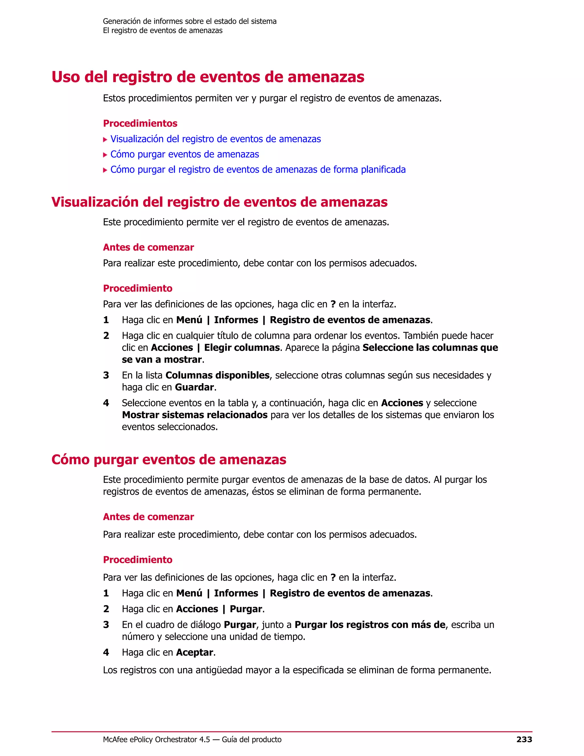 Generación de informes sobre el estado del sistema
       El registro de eventos de amenazas




Uso del registro de eventos de amenazas
       Estos procedimientos permiten ver y purgar el registro de eventos de amenazas.

       Procedimientos
           Visualización del registro de eventos de amenazas
           Cómo purgar eventos de amenazas
           Cómo purgar el registro de eventos de amenazas de forma planificada


Visualización del registro de eventos de amenazas
       Este procedimiento permite ver el registro de eventos de amenazas.

       Antes de comenzar
       Para realizar este procedimiento, debe contar con los permisos adecuados.

       Procedimiento
       Para ver las definiciones de las opciones, haga clic en ? en la interfaz.
       1     Haga clic en Menú | Informes | Registro de eventos de amenazas.
       2     Haga clic en cualquier título de columna para ordenar los eventos. También puede hacer
             clic en Acciones | Elegir columnas. Aparece la página Seleccione las columnas que
             se van a mostrar.
       3     En la lista Columnas disponibles, seleccione otras columnas según sus necesidades y
             haga clic en Guardar.
       4     Seleccione eventos en la tabla y, a continuación, haga clic en Acciones y seleccione
             Mostrar sistemas relacionados para ver los detalles de los sistemas que enviaron los
             eventos seleccionados.


Cómo purgar eventos de amenazas
       Este procedimiento permite purgar eventos de amenazas de la base de datos. Al purgar los
       registros de eventos de amenazas, éstos se eliminan de forma permanente.

       Antes de comenzar
       Para realizar este procedimiento, debe contar con los permisos adecuados.

       Procedimiento
       Para ver las definiciones de las opciones, haga clic en ? en la interfaz.
       1     Haga clic en Menú | Informes | Registro de eventos de amenazas.
       2     Haga clic en Acciones | Purgar.
       3     En el cuadro de diálogo Purgar, junto a Purgar los registros con más de, escriba un
             número y seleccione una unidad de tiempo.
       4     Haga clic en Aceptar.
       Los registros con una antigüedad mayor a la especificada se eliminan de forma permanente.




       McAfee ePolicy Orchestrator 4.5 — Guía del producto                                            233
 