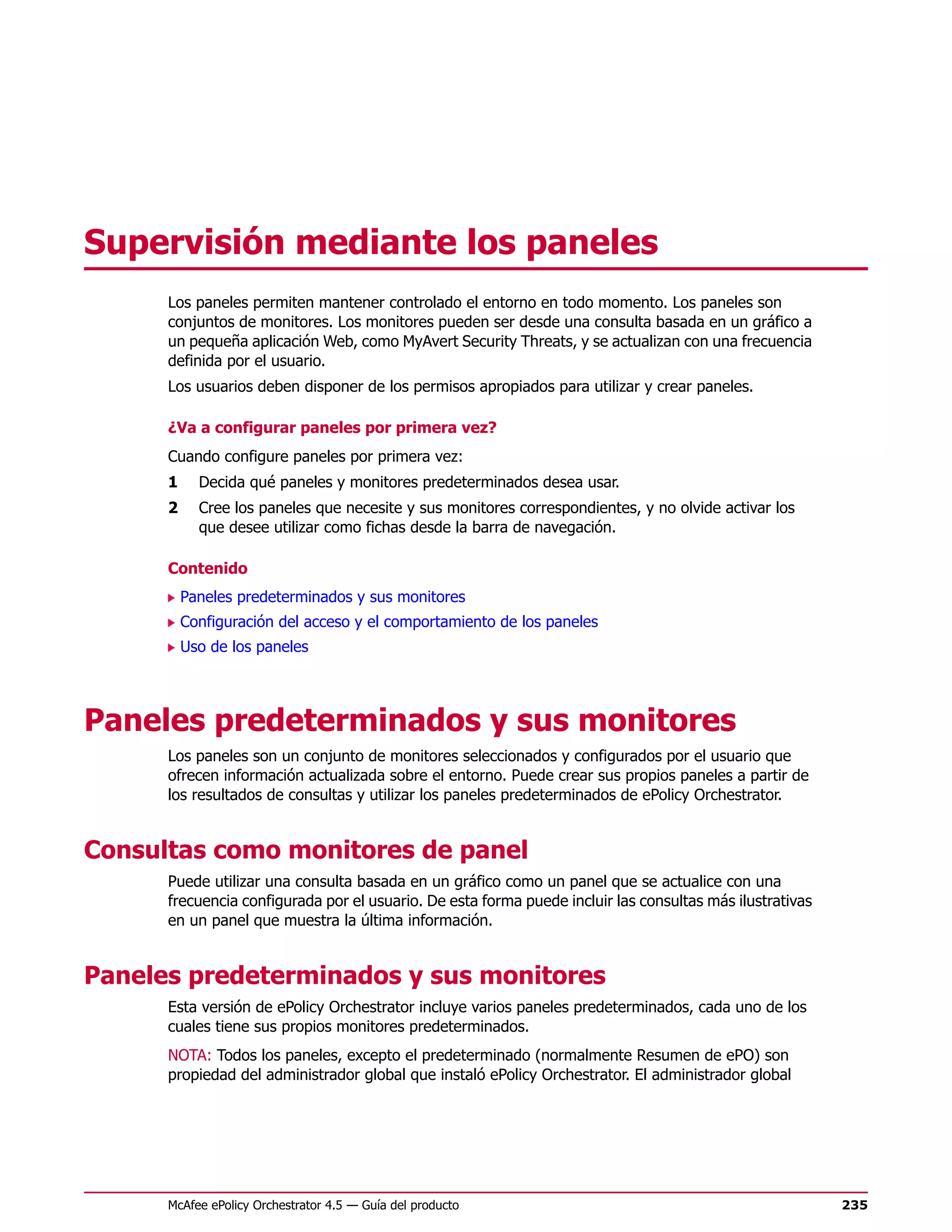 Supervisión mediante los paneles
      Los paneles permiten mantener controlado el entorno en todo momento. Los paneles son
      conjuntos de monitores. Los monitores pueden ser desde una consulta basada en un gráfico a
      un pequeña aplicación Web, como MyAvert Security Threats, y se actualizan con una frecuencia
      definida por el usuario.
      Los usuarios deben disponer de los permisos apropiados para utilizar y crear paneles.

      ¿Va a configurar paneles por primera vez?
      Cuando configure paneles por primera vez:
      1     Decida qué paneles y monitores predeterminados desea usar.
      2     Cree los paneles que necesite y sus monitores correspondientes, y no olvide activar los
            que desee utilizar como fichas desde la barra de navegación.

      Contenido
          Paneles predeterminados y sus monitores
          Configuración del acceso y el comportamiento de los paneles
          Uso de los paneles




Paneles predeterminados y sus monitores
      Los paneles son un conjunto de monitores seleccionados y configurados por el usuario que
      ofrecen información actualizada sobre el entorno. Puede crear sus propios paneles a partir de
      los resultados de consultas y utilizar los paneles predeterminados de ePolicy Orchestrator.


Consultas como monitores de panel
      Puede utilizar una consulta basada en un gráfico como un panel que se actualice con una
      frecuencia configurada por el usuario. De esta forma puede incluir las consultas más ilustrativas
      en un panel que muestra la última información.


Paneles predeterminados y sus monitores
      Esta versión de ePolicy Orchestrator incluye varios paneles predeterminados, cada uno de los
      cuales tiene sus propios monitores predeterminados.
      NOTA: Todos los paneles, excepto el predeterminado (normalmente Resumen de ePO) son
      propiedad del administrador global que instaló ePolicy Orchestrator. El administrador global




      McAfee ePolicy Orchestrator 4.5 — Guía del producto                                                 235
 