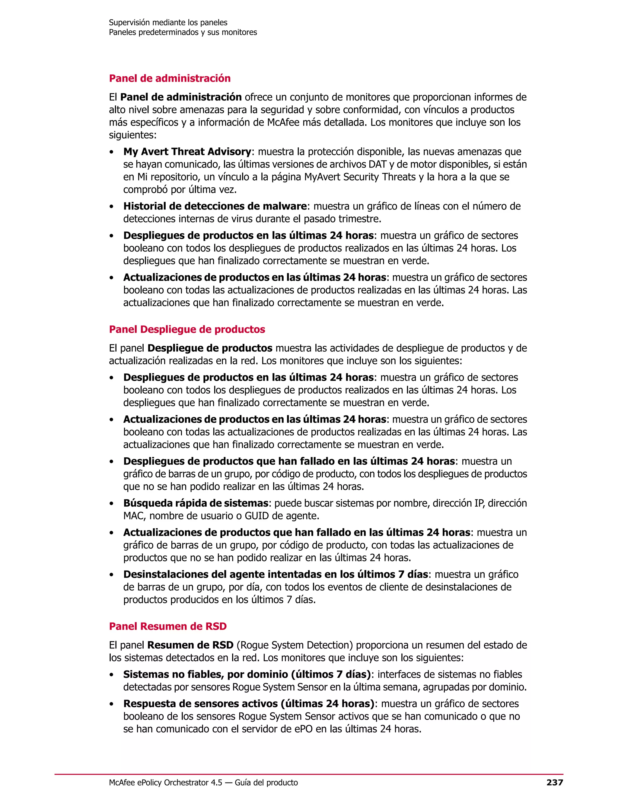 Supervisión mediante los paneles
Paneles predeterminados y sus monitores




Panel de administración
El Panel de administración ofrece un conjunto de monitores que proporcionan informes de
alto nivel sobre amenazas para la seguridad y sobre conformidad, con vínculos a productos
más específicos y a información de McAfee más detallada. Los monitores que incluye son los
siguientes:
• My Avert Threat Advisory: muestra la protección disponible, las nuevas amenazas que
  se hayan comunicado, las últimas versiones de archivos DAT y de motor disponibles, si están
  en Mi repositorio, un vínculo a la página MyAvert Security Threats y la hora a la que se
  comprobó por última vez.
• Historial de detecciones de malware: muestra un gráfico de líneas con el número de
  detecciones internas de virus durante el pasado trimestre.
• Despliegues de productos en las últimas 24 horas: muestra un gráfico de sectores
  booleano con todos los despliegues de productos realizados en las últimas 24 horas. Los
  despliegues que han finalizado correctamente se muestran en verde.
• Actualizaciones de productos en las últimas 24 horas: muestra un gráfico de sectores
  booleano con todas las actualizaciones de productos realizadas en las últimas 24 horas. Las
  actualizaciones que han finalizado correctamente se muestran en verde.

Panel Despliegue de productos
El panel Despliegue de productos muestra las actividades de despliegue de productos y de
actualización realizadas en la red. Los monitores que incluye son los siguientes:
• Despliegues de productos en las últimas 24 horas: muestra un gráfico de sectores
  booleano con todos los despliegues de productos realizados en las últimas 24 horas. Los
  despliegues que han finalizado correctamente se muestran en verde.
• Actualizaciones de productos en las últimas 24 horas: muestra un gráfico de sectores
  booleano con todas las actualizaciones de productos realizadas en las últimas 24 horas. Las
  actualizaciones que han finalizado correctamente se muestran en verde.
• Despliegues de productos que han fallado en las últimas 24 horas: muestra un
  gráfico de barras de un grupo, por código de producto, con todos los despliegues de productos
  que no se han podido realizar en las últimas 24 horas.
• Búsqueda rápida de sistemas: puede buscar sistemas por nombre, dirección IP, dirección
  MAC, nombre de usuario o GUID de agente.
• Actualizaciones de productos que han fallado en las últimas 24 horas: muestra un
  gráfico de barras de un grupo, por código de producto, con todas las actualizaciones de
  productos que no se han podido realizar en las últimas 24 horas.
• Desinstalaciones del agente intentadas en los últimos 7 días: muestra un gráfico
  de barras de un grupo, por día, con todos los eventos de cliente de desinstalaciones de
  productos producidos en los últimos 7 días.

Panel Resumen de RSD
El panel Resumen de RSD (Rogue System Detection) proporciona un resumen del estado de
los sistemas detectados en la red. Los monitores que incluye son los siguientes:
• Sistemas no fiables, por dominio (últimos 7 días): interfaces de sistemas no fiables
  detectadas por sensores Rogue System Sensor en la última semana, agrupadas por dominio.
• Respuesta de sensores activos (últimas 24 horas): muestra un gráfico de sectores
  booleano de los sensores Rogue System Sensor activos que se han comunicado o que no
  se han comunicado con el servidor de ePO en las últimas 24 horas.




McAfee ePolicy Orchestrator 4.5 — Guía del producto                                               237
 