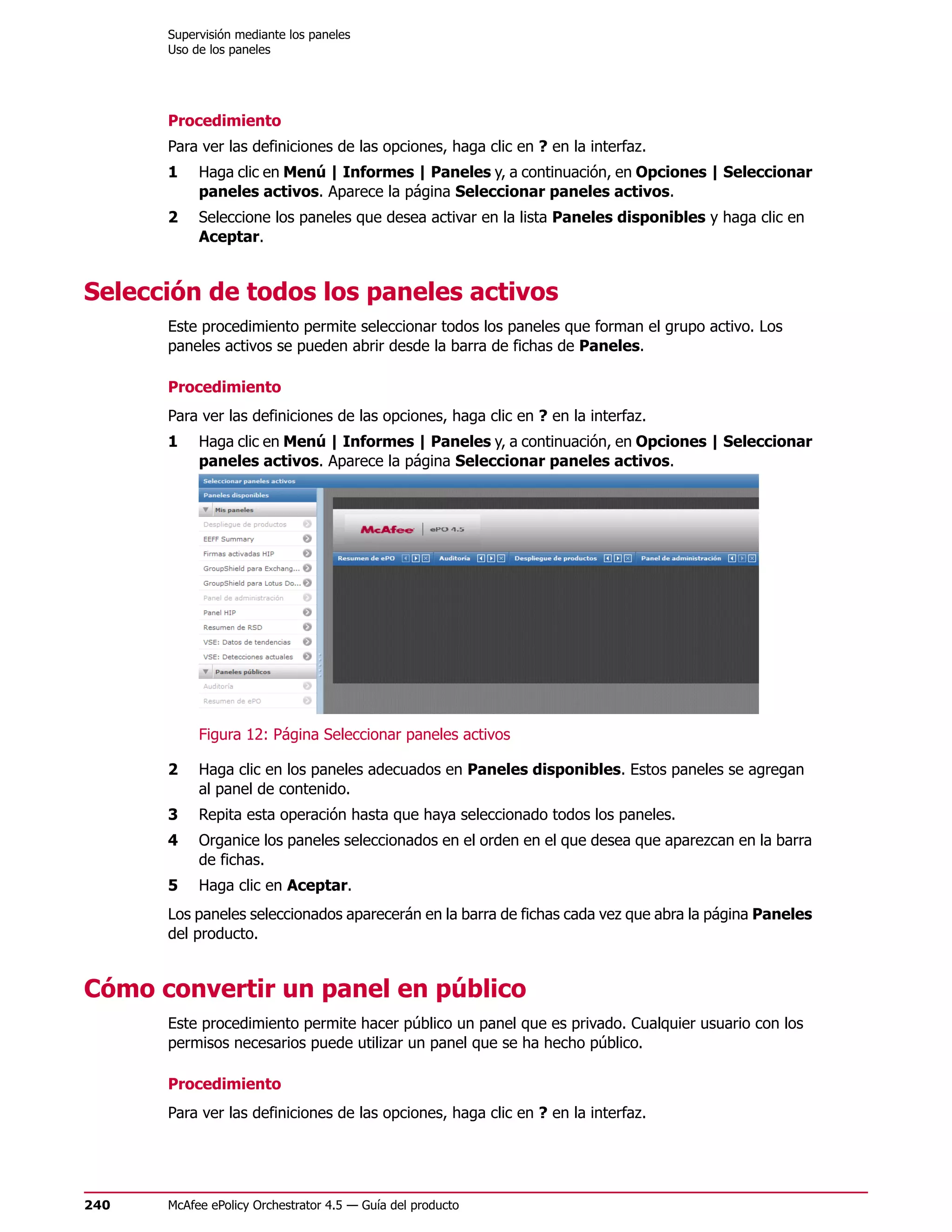 Supervisión mediante los paneles
      Uso de los paneles




      Procedimiento
      Para ver las definiciones de las opciones, haga clic en ? en la interfaz.
      1    Haga clic en Menú | Informes | Paneles y, a continuación, en Opciones | Seleccionar
           paneles activos. Aparece la página Seleccionar paneles activos.
      2    Seleccione los paneles que desea activar en la lista Paneles disponibles y haga clic en
           Aceptar.


Selección de todos los paneles activos
      Este procedimiento permite seleccionar todos los paneles que forman el grupo activo. Los
      paneles activos se pueden abrir desde la barra de fichas de Paneles.

      Procedimiento
      Para ver las definiciones de las opciones, haga clic en ? en la interfaz.
      1    Haga clic en Menú | Informes | Paneles y, a continuación, en Opciones | Seleccionar
           paneles activos. Aparece la página Seleccionar paneles activos.




           Figura 12: Página Seleccionar paneles activos

      2    Haga clic en los paneles adecuados en Paneles disponibles. Estos paneles se agregan
           al panel de contenido.
      3    Repita esta operación hasta que haya seleccionado todos los paneles.
      4    Organice los paneles seleccionados en el orden en el que desea que aparezcan en la barra
           de fichas.
      5    Haga clic en Aceptar.
      Los paneles seleccionados aparecerán en la barra de fichas cada vez que abra la página Paneles
      del producto.


Cómo convertir un panel en público
      Este procedimiento permite hacer público un panel que es privado. Cualquier usuario con los
      permisos necesarios puede utilizar un panel que se ha hecho público.

      Procedimiento
      Para ver las definiciones de las opciones, haga clic en ? en la interfaz.




240   McAfee ePolicy Orchestrator 4.5 — Guía del producto
 