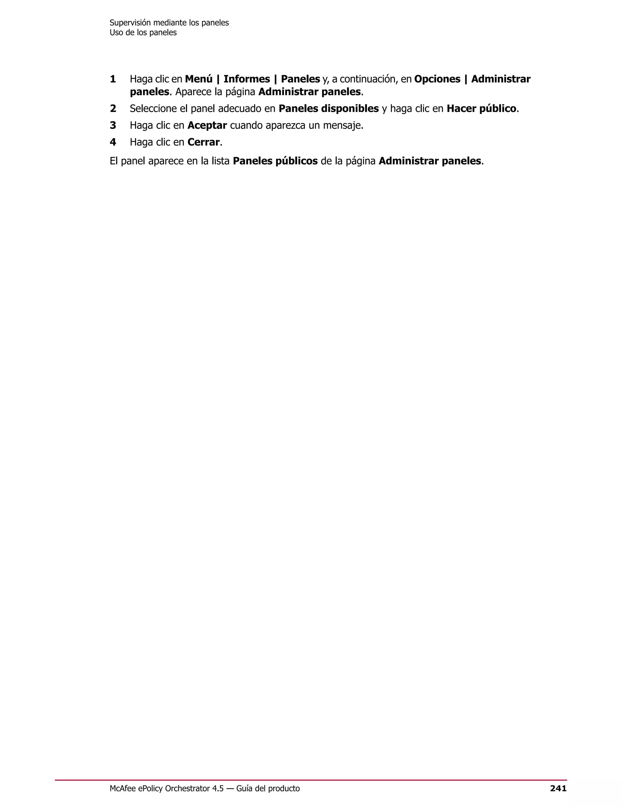 Supervisión mediante los paneles
Uso de los paneles




1    Haga clic en Menú | Informes | Paneles y, a continuación, en Opciones | Administrar
     paneles. Aparece la página Administrar paneles.
2    Seleccione el panel adecuado en Paneles disponibles y haga clic en Hacer público.
3    Haga clic en Aceptar cuando aparezca un mensaje.
4    Haga clic en Cerrar.
El panel aparece en la lista Paneles públicos de la página Administrar paneles.




McAfee ePolicy Orchestrator 4.5 — Guía del producto                                        241
 