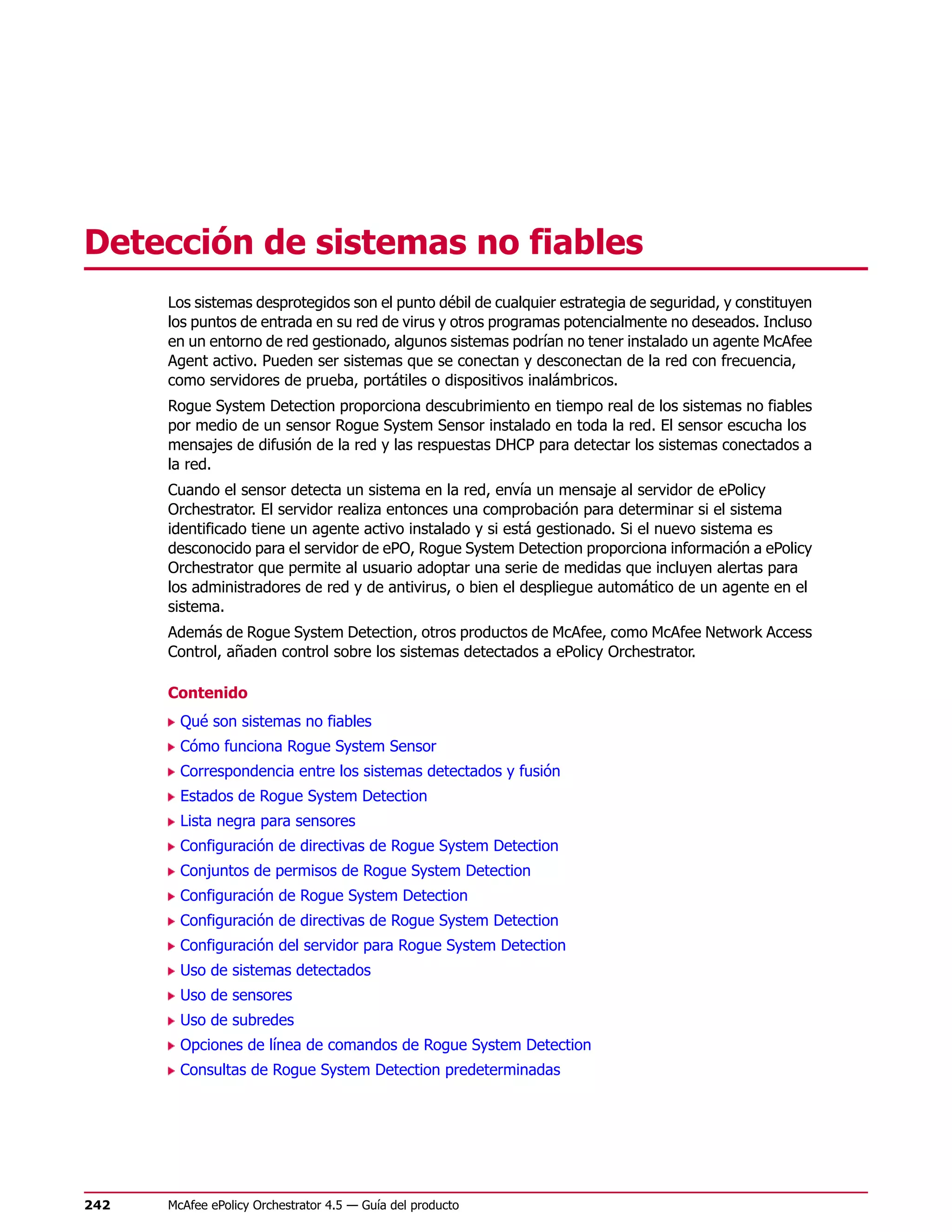 Detección de sistemas no fiables
      Los sistemas desprotegidos son el punto débil de cualquier estrategia de seguridad, y constituyen
      los puntos de entrada en su red de virus y otros programas potencialmente no deseados. Incluso
      en un entorno de red gestionado, algunos sistemas podrían no tener instalado un agente McAfee
      Agent activo. Pueden ser sistemas que se conectan y desconectan de la red con frecuencia,
      como servidores de prueba, portátiles o dispositivos inalámbricos.
      Rogue System Detection proporciona descubrimiento en tiempo real de los sistemas no fiables
      por medio de un sensor Rogue System Sensor instalado en toda la red. El sensor escucha los
      mensajes de difusión de la red y las respuestas DHCP para detectar los sistemas conectados a
      la red.
      Cuando el sensor detecta un sistema en la red, envía un mensaje al servidor de ePolicy
      Orchestrator. El servidor realiza entonces una comprobación para determinar si el sistema
      identificado tiene un agente activo instalado y si está gestionado. Si el nuevo sistema es
      desconocido para el servidor de ePO, Rogue System Detection proporciona información a ePolicy
      Orchestrator que permite al usuario adoptar una serie de medidas que incluyen alertas para
      los administradores de red y de antivirus, o bien el despliegue automático de un agente en el
      sistema.
      Además de Rogue System Detection, otros productos de McAfee, como McAfee Network Access
      Control, añaden control sobre los sistemas detectados a ePolicy Orchestrator.

      Contenido
        Qué son sistemas no fiables
        Cómo funciona Rogue System Sensor
        Correspondencia entre los sistemas detectados y fusión
        Estados de Rogue System Detection
        Lista negra para sensores
        Configuración de directivas de Rogue System Detection
        Conjuntos de permisos de Rogue System Detection
        Configuración de Rogue System Detection
        Configuración de directivas de Rogue System Detection
        Configuración del servidor para Rogue System Detection
        Uso de sistemas detectados
        Uso de sensores
        Uso de subredes
        Opciones de línea de comandos de Rogue System Detection
        Consultas de Rogue System Detection predeterminadas




242   McAfee ePolicy Orchestrator 4.5 — Guía del producto
 