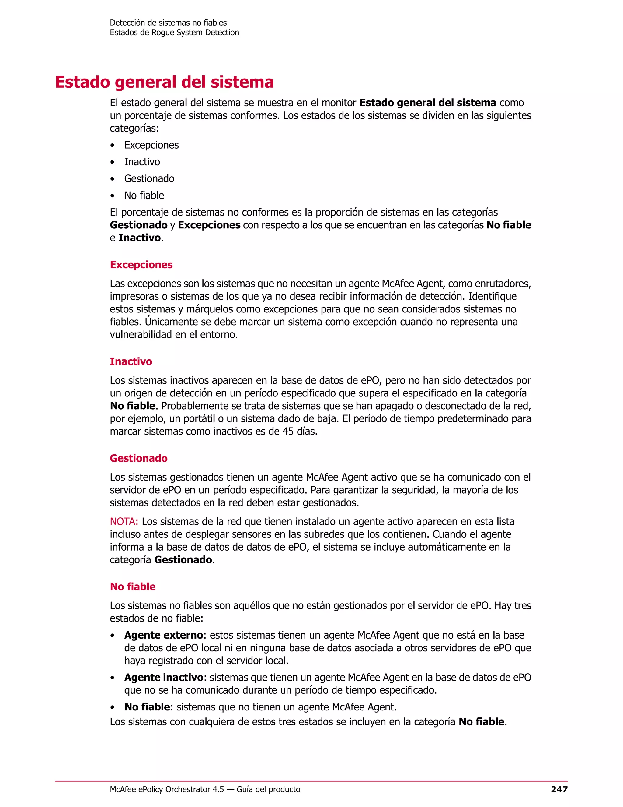 Detección de sistemas no fiables
      Estados de Rogue System Detection




Estado general del sistema
      El estado general del sistema se muestra en el monitor Estado general del sistema como
      un porcentaje de sistemas conformes. Los estados de los sistemas se dividen en las siguientes
      categorías:
      • Excepciones
      • Inactivo
      • Gestionado
      • No fiable
      El porcentaje de sistemas no conformes es la proporción de sistemas en las categorías
      Gestionado y Excepciones con respecto a los que se encuentran en las categorías No fiable
      e Inactivo.

      Excepciones
      Las excepciones son los sistemas que no necesitan un agente McAfee Agent, como enrutadores,
      impresoras o sistemas de los que ya no desea recibir información de detección. Identifique
      estos sistemas y márquelos como excepciones para que no sean considerados sistemas no
      fiables. Únicamente se debe marcar un sistema como excepción cuando no representa una
      vulnerabilidad en el entorno.

      Inactivo
      Los sistemas inactivos aparecen en la base de datos de ePO, pero no han sido detectados por
      un origen de detección en un período especificado que supera el especificado en la categoría
      No fiable. Probablemente se trata de sistemas que se han apagado o desconectado de la red,
      por ejemplo, un portátil o un sistema dado de baja. El período de tiempo predeterminado para
      marcar sistemas como inactivos es de 45 días.

      Gestionado
      Los sistemas gestionados tienen un agente McAfee Agent activo que se ha comunicado con el
      servidor de ePO en un período especificado. Para garantizar la seguridad, la mayoría de los
      sistemas detectados en la red deben estar gestionados.
      NOTA: Los sistemas de la red que tienen instalado un agente activo aparecen en esta lista
      incluso antes de desplegar sensores en las subredes que los contienen. Cuando el agente
      informa a la base de datos de datos de ePO, el sistema se incluye automáticamente en la
      categoría Gestionado.

      No fiable
      Los sistemas no fiables son aquéllos que no están gestionados por el servidor de ePO. Hay tres
      estados de no fiable:
      • Agente externo: estos sistemas tienen un agente McAfee Agent que no está en la base
        de datos de ePO local ni en ninguna base de datos asociada a otros servidores de ePO que
        haya registrado con el servidor local.
      • Agente inactivo: sistemas que tienen un agente McAfee Agent en la base de datos de ePO
        que no se ha comunicado durante un período de tiempo especificado.
      • No fiable: sistemas que no tienen un agente McAfee Agent.
      Los sistemas con cualquiera de estos tres estados se incluyen en la categoría No fiable.




      McAfee ePolicy Orchestrator 4.5 — Guía del producto                                              247
 