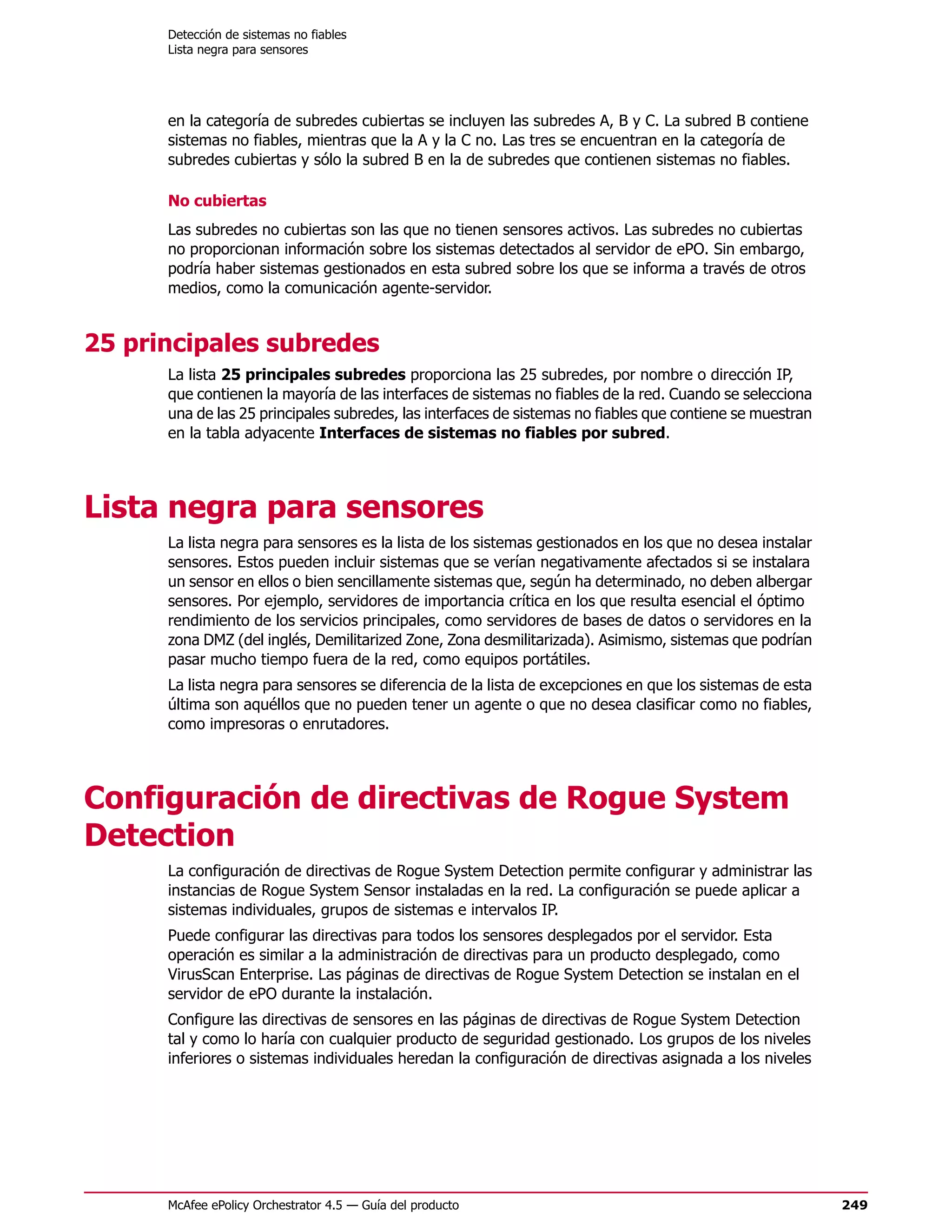 Detección de sistemas no fiables
      Lista negra para sensores




      en la categoría de subredes cubiertas se incluyen las subredes A, B y C. La subred B contiene
      sistemas no fiables, mientras que la A y la C no. Las tres se encuentran en la categoría de
      subredes cubiertas y sólo la subred B en la de subredes que contienen sistemas no fiables.

      No cubiertas
      Las subredes no cubiertas son las que no tienen sensores activos. Las subredes no cubiertas
      no proporcionan información sobre los sistemas detectados al servidor de ePO. Sin embargo,
      podría haber sistemas gestionados en esta subred sobre los que se informa a través de otros
      medios, como la comunicación agente-servidor.


25 principales subredes
      La lista 25 principales subredes proporciona las 25 subredes, por nombre o dirección IP,
      que contienen la mayoría de las interfaces de sistemas no fiables de la red. Cuando se selecciona
      una de las 25 principales subredes, las interfaces de sistemas no fiables que contiene se muestran
      en la tabla adyacente Interfaces de sistemas no fiables por subred.




Lista negra para sensores
      La lista negra para sensores es la lista de los sistemas gestionados en los que no desea instalar
      sensores. Estos pueden incluir sistemas que se verían negativamente afectados si se instalara
      un sensor en ellos o bien sencillamente sistemas que, según ha determinado, no deben albergar
      sensores. Por ejemplo, servidores de importancia crítica en los que resulta esencial el óptimo
      rendimiento de los servicios principales, como servidores de bases de datos o servidores en la
      zona DMZ (del inglés, Demilitarized Zone, Zona desmilitarizada). Asimismo, sistemas que podrían
      pasar mucho tiempo fuera de la red, como equipos portátiles.
      La lista negra para sensores se diferencia de la lista de excepciones en que los sistemas de esta
      última son aquéllos que no pueden tener un agente o que no desea clasificar como no fiables,
      como impresoras o enrutadores.




Configuración de directivas de Rogue System
Detection
      La configuración de directivas de Rogue System Detection permite configurar y administrar las
      instancias de Rogue System Sensor instaladas en la red. La configuración se puede aplicar a
      sistemas individuales, grupos de sistemas e intervalos IP.
      Puede configurar las directivas para todos los sensores desplegados por el servidor. Esta
      operación es similar a la administración de directivas para un producto desplegado, como
      VirusScan Enterprise. Las páginas de directivas de Rogue System Detection se instalan en el
      servidor de ePO durante la instalación.
      Configure las directivas de sensores en las páginas de directivas de Rogue System Detection
      tal y como lo haría con cualquier producto de seguridad gestionado. Los grupos de los niveles
      inferiores o sistemas individuales heredan la configuración de directivas asignada a los niveles




      McAfee ePolicy Orchestrator 4.5 — Guía del producto                                                  249
 