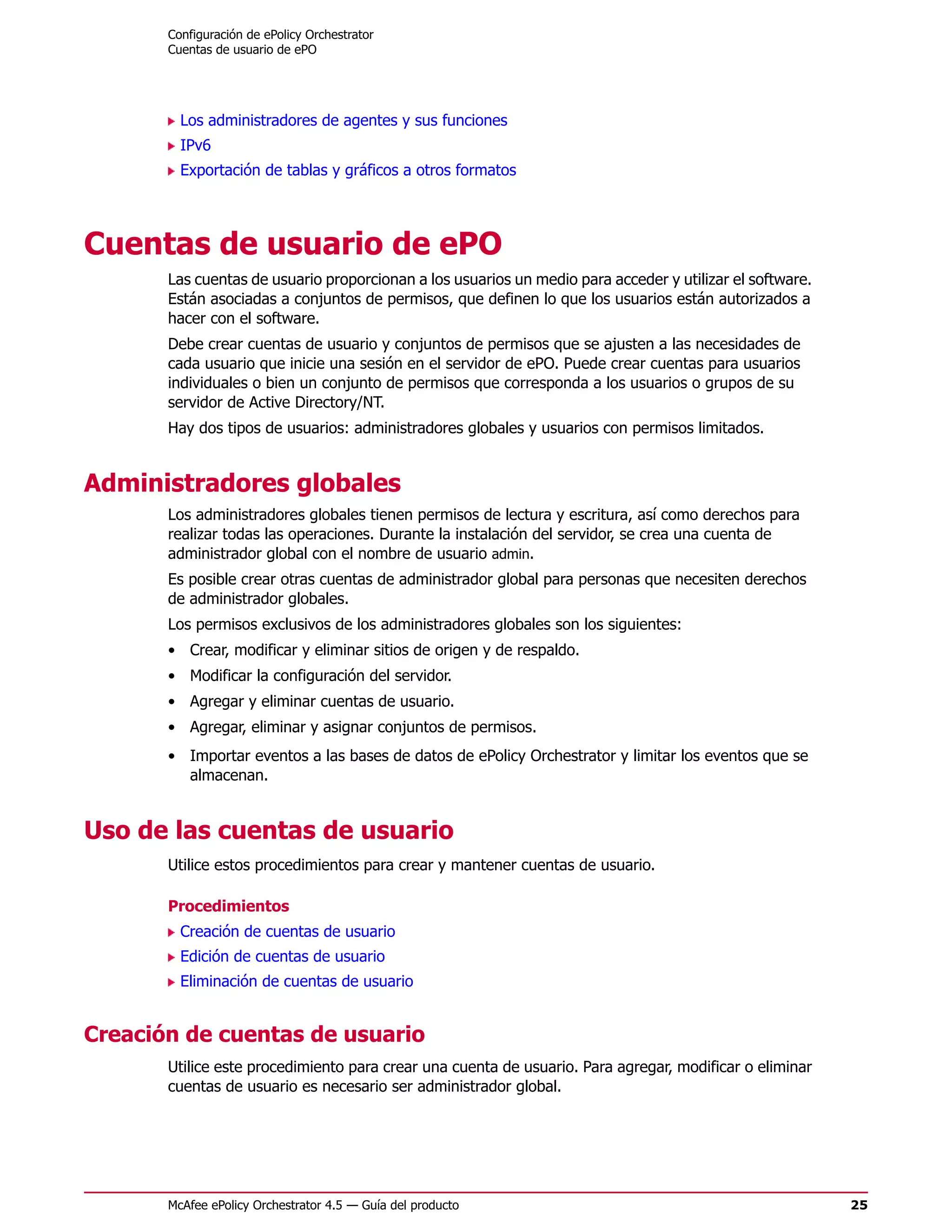 Configuración de ePolicy Orchestrator
       Cuentas de usuario de ePO




         Los administradores de agentes y sus funciones
         IPv6
         Exportación de tablas y gráficos a otros formatos




Cuentas de usuario de ePO
       Las cuentas de usuario proporcionan a los usuarios un medio para acceder y utilizar el software.
       Están asociadas a conjuntos de permisos, que definen lo que los usuarios están autorizados a
       hacer con el software.
       Debe crear cuentas de usuario y conjuntos de permisos que se ajusten a las necesidades de
       cada usuario que inicie una sesión en el servidor de ePO. Puede crear cuentas para usuarios
       individuales o bien un conjunto de permisos que corresponda a los usuarios o grupos de su
       servidor de Active Directory/NT.
       Hay dos tipos de usuarios: administradores globales y usuarios con permisos limitados.


Administradores globales
       Los administradores globales tienen permisos de lectura y escritura, así como derechos para
       realizar todas las operaciones. Durante la instalación del servidor, se crea una cuenta de
       administrador global con el nombre de usuario admin.
       Es posible crear otras cuentas de administrador global para personas que necesiten derechos
       de administrador globales.
       Los permisos exclusivos de los administradores globales son los siguientes:
       • Crear, modificar y eliminar sitios de origen y de respaldo.
       • Modificar la configuración del servidor.
       • Agregar y eliminar cuentas de usuario.
       • Agregar, eliminar y asignar conjuntos de permisos.
       • Importar eventos a las bases de datos de ePolicy Orchestrator y limitar los eventos que se
         almacenan.


Uso de las cuentas de usuario
       Utilice estos procedimientos para crear y mantener cuentas de usuario.

       Procedimientos
         Creación de cuentas de usuario
         Edición de cuentas de usuario
         Eliminación de cuentas de usuario


Creación de cuentas de usuario
       Utilice este procedimiento para crear una cuenta de usuario. Para agregar, modificar o eliminar
       cuentas de usuario es necesario ser administrador global.




       McAfee ePolicy Orchestrator 4.5 — Guía del producto                                                25
 