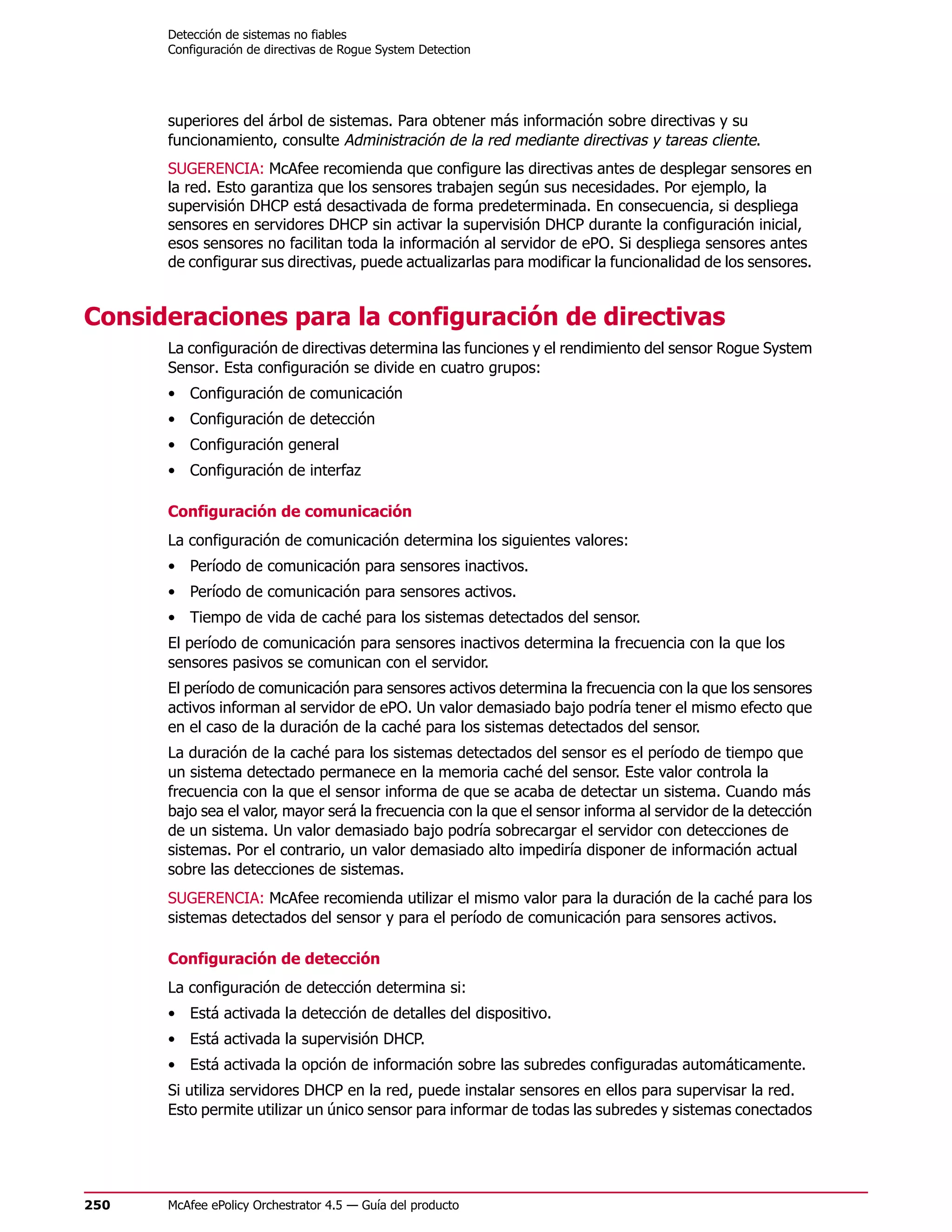 Detección de sistemas no fiables
      Configuración de directivas de Rogue System Detection




      superiores del árbol de sistemas. Para obtener más información sobre directivas y su
      funcionamiento, consulte Administración de la red mediante directivas y tareas cliente.
      SUGERENCIA: McAfee recomienda que configure las directivas antes de desplegar sensores en
      la red. Esto garantiza que los sensores trabajen según sus necesidades. Por ejemplo, la
      supervisión DHCP está desactivada de forma predeterminada. En consecuencia, si despliega
      sensores en servidores DHCP sin activar la supervisión DHCP durante la configuración inicial,
      esos sensores no facilitan toda la información al servidor de ePO. Si despliega sensores antes
      de configurar sus directivas, puede actualizarlas para modificar la funcionalidad de los sensores.


Consideraciones para la configuración de directivas
      La configuración de directivas determina las funciones y el rendimiento del sensor Rogue System
      Sensor. Esta configuración se divide en cuatro grupos:
      • Configuración de comunicación
      • Configuración de detección
      • Configuración general
      • Configuración de interfaz

      Configuración de comunicación
      La configuración de comunicación determina los siguientes valores:
      • Período de comunicación para sensores inactivos.
      • Período de comunicación para sensores activos.
      • Tiempo de vida de caché para los sistemas detectados del sensor.
      El período de comunicación para sensores inactivos determina la frecuencia con la que los
      sensores pasivos se comunican con el servidor.
      El período de comunicación para sensores activos determina la frecuencia con la que los sensores
      activos informan al servidor de ePO. Un valor demasiado bajo podría tener el mismo efecto que
      en el caso de la duración de la caché para los sistemas detectados del sensor.
      La duración de la caché para los sistemas detectados del sensor es el período de tiempo que
      un sistema detectado permanece en la memoria caché del sensor. Este valor controla la
      frecuencia con la que el sensor informa de que se acaba de detectar un sistema. Cuando más
      bajo sea el valor, mayor será la frecuencia con la que el sensor informa al servidor de la detección
      de un sistema. Un valor demasiado bajo podría sobrecargar el servidor con detecciones de
      sistemas. Por el contrario, un valor demasiado alto impediría disponer de información actual
      sobre las detecciones de sistemas.
      SUGERENCIA: McAfee recomienda utilizar el mismo valor para la duración de la caché para los
      sistemas detectados del sensor y para el período de comunicación para sensores activos.

      Configuración de detección
      La configuración de detección determina si:
      • Está activada la detección de detalles del dispositivo.
      • Está activada la supervisión DHCP.
      • Está activada la opción de información sobre las subredes configuradas automáticamente.
      Si utiliza servidores DHCP en la red, puede instalar sensores en ellos para supervisar la red.
      Esto permite utilizar un único sensor para informar de todas las subredes y sistemas conectados




250   McAfee ePolicy Orchestrator 4.5 — Guía del producto
 