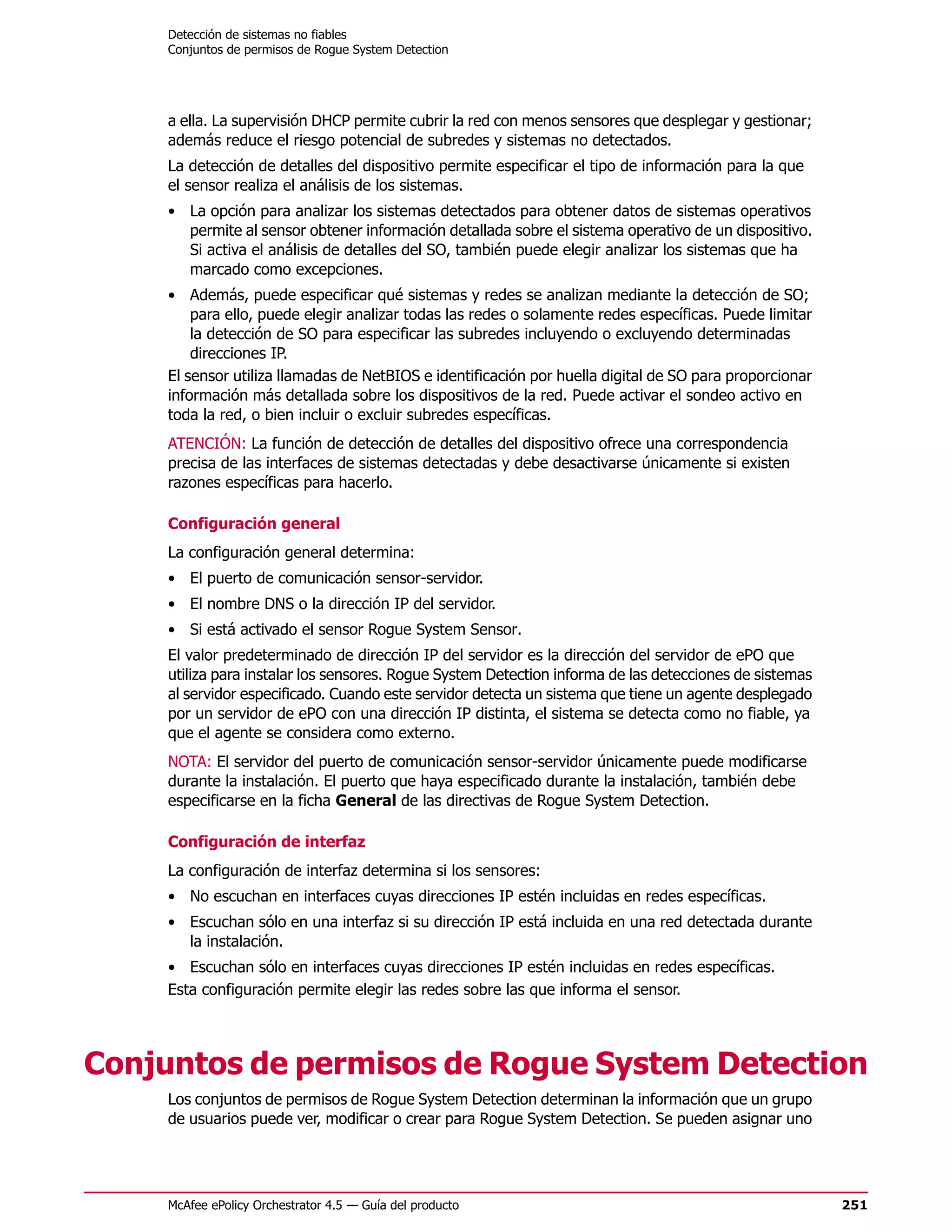 Detección de sistemas no fiables
     Conjuntos de permisos de Rogue System Detection




     a ella. La supervisión DHCP permite cubrir la red con menos sensores que desplegar y gestionar;
     además reduce el riesgo potencial de subredes y sistemas no detectados.
     La detección de detalles del dispositivo permite especificar el tipo de información para la que
     el sensor realiza el análisis de los sistemas.
     • La opción para analizar los sistemas detectados para obtener datos de sistemas operativos
       permite al sensor obtener información detallada sobre el sistema operativo de un dispositivo.
       Si activa el análisis de detalles del SO, también puede elegir analizar los sistemas que ha
       marcado como excepciones.
     • Además, puede especificar qué sistemas y redes se analizan mediante la detección de SO;
         para ello, puede elegir analizar todas las redes o solamente redes específicas. Puede limitar
         la detección de SO para especificar las subredes incluyendo o excluyendo determinadas
         direcciones IP.
     El sensor utiliza llamadas de NetBIOS e identificación por huella digital de SO para proporcionar
     información más detallada sobre los dispositivos de la red. Puede activar el sondeo activo en
     toda la red, o bien incluir o excluir subredes específicas.
     ATENCIÓN: La función de detección de detalles del dispositivo ofrece una correspondencia
     precisa de las interfaces de sistemas detectadas y debe desactivarse únicamente si existen
     razones específicas para hacerlo.

     Configuración general
     La configuración general determina:
     • El puerto de comunicación sensor-servidor.
     • El nombre DNS o la dirección IP del servidor.
     • Si está activado el sensor Rogue System Sensor.
     El valor predeterminado de dirección IP del servidor es la dirección del servidor de ePO que
     utiliza para instalar los sensores. Rogue System Detection informa de las detecciones de sistemas
     al servidor especificado. Cuando este servidor detecta un sistema que tiene un agente desplegado
     por un servidor de ePO con una dirección IP distinta, el sistema se detecta como no fiable, ya
     que el agente se considera como externo.
     NOTA: El servidor del puerto de comunicación sensor-servidor únicamente puede modificarse
     durante la instalación. El puerto que haya especificado durante la instalación, también debe
     especificarse en la ficha General de las directivas de Rogue System Detection.

     Configuración de interfaz
     La configuración de interfaz determina si los sensores:
     • No escuchan en interfaces cuyas direcciones IP estén incluidas en redes específicas.
     • Escuchan sólo en una interfaz si su dirección IP está incluida en una red detectada durante
       la instalación.
     • Escuchan sólo en interfaces cuyas direcciones IP estén incluidas en redes específicas.
     Esta configuración permite elegir las redes sobre las que informa el sensor.




Conjuntos de permisos de Rogue System Detection
     Los conjuntos de permisos de Rogue System Detection determinan la información que un grupo
     de usuarios puede ver, modificar o crear para Rogue System Detection. Se pueden asignar uno




     McAfee ePolicy Orchestrator 4.5 — Guía del producto                                                 251
 