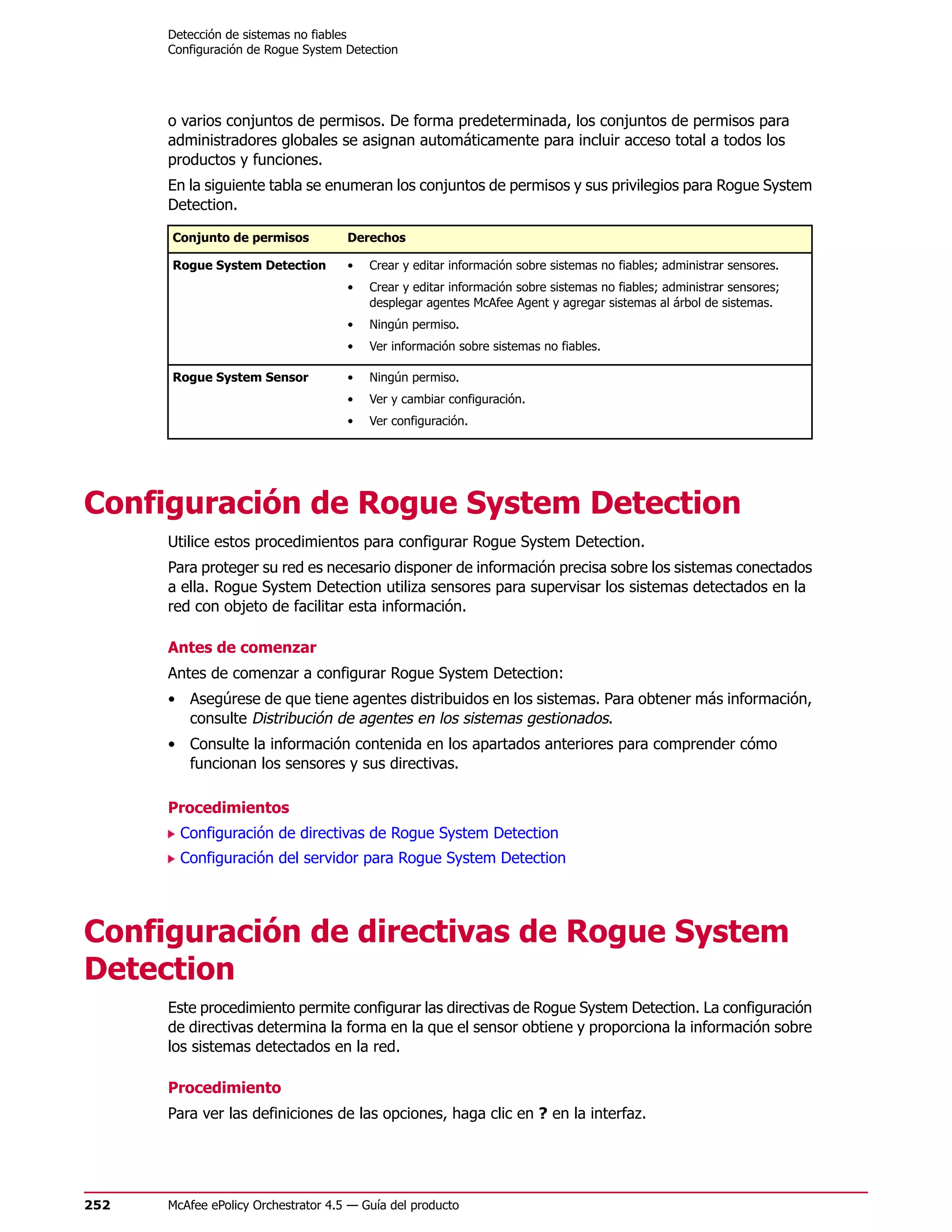 Detección de sistemas no fiables
      Configuración de Rogue System Detection




      o varios conjuntos de permisos. De forma predeterminada, los conjuntos de permisos para
      administradores globales se asignan automáticamente para incluir acceso total a todos los
      productos y funciones.
      En la siguiente tabla se enumeran los conjuntos de permisos y sus privilegios para Rogue System
      Detection.

      Conjunto de permisos           Derechos

      Rogue System Detection         •   Crear y editar información sobre sistemas no fiables; administrar sensores.
                                     •   Crear y editar información sobre sistemas no fiables; administrar sensores;
                                         desplegar agentes McAfee Agent y agregar sistemas al árbol de sistemas.
                                     •   Ningún permiso.
                                     •   Ver información sobre sistemas no fiables.

      Rogue System Sensor            •   Ningún permiso.
                                     •   Ver y cambiar configuración.
                                     •   Ver configuración.




Configuración de Rogue System Detection
      Utilice estos procedimientos para configurar Rogue System Detection.
      Para proteger su red es necesario disponer de información precisa sobre los sistemas conectados
      a ella. Rogue System Detection utiliza sensores para supervisar los sistemas detectados en la
      red con objeto de facilitar esta información.

      Antes de comenzar
      Antes de comenzar a configurar Rogue System Detection:
      • Asegúrese de que tiene agentes distribuidos en los sistemas. Para obtener más información,
        consulte Distribución de agentes en los sistemas gestionados.
      • Consulte la información contenida en los apartados anteriores para comprender cómo
        funcionan los sensores y sus directivas.

      Procedimientos
        Configuración de directivas de Rogue System Detection
        Configuración del servidor para Rogue System Detection




Configuración de directivas de Rogue System
Detection
      Este procedimiento permite configurar las directivas de Rogue System Detection. La configuración
      de directivas determina la forma en la que el sensor obtiene y proporciona la información sobre
      los sistemas detectados en la red.

      Procedimiento
      Para ver las definiciones de las opciones, haga clic en ? en la interfaz.




252   McAfee ePolicy Orchestrator 4.5 — Guía del producto
 