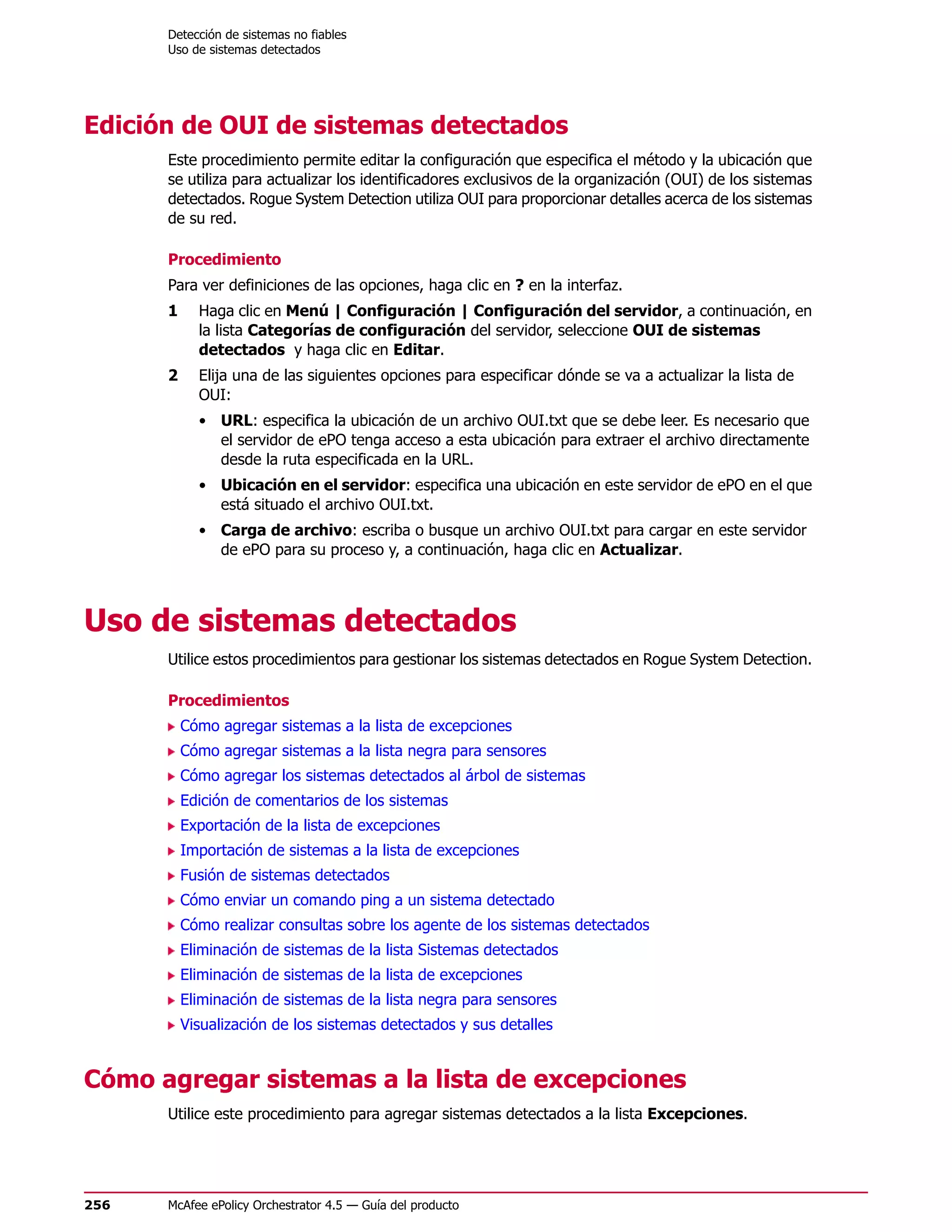 Detección de sistemas no fiables
      Uso de sistemas detectados




Edición de OUI de sistemas detectados
      Este procedimiento permite editar la configuración que especifica el método y la ubicación que
      se utiliza para actualizar los identificadores exclusivos de la organización (OUI) de los sistemas
      detectados. Rogue System Detection utiliza OUI para proporcionar detalles acerca de los sistemas
      de su red.

      Procedimiento
      Para ver definiciones de las opciones, haga clic en ? en la interfaz.
      1     Haga clic en Menú | Configuración | Configuración del servidor, a continuación, en
            la lista Categorías de configuración del servidor, seleccione OUI de sistemas
            detectados y haga clic en Editar.
      2     Elija una de las siguientes opciones para especificar dónde se va a actualizar la lista de
            OUI:
            • URL: especifica la ubicación de un archivo OUI.txt que se debe leer. Es necesario que
              el servidor de ePO tenga acceso a esta ubicación para extraer el archivo directamente
              desde la ruta especificada en la URL.
            • Ubicación en el servidor: especifica una ubicación en este servidor de ePO en el que
              está situado el archivo OUI.txt.
            • Carga de archivo: escriba o busque un archivo OUI.txt para cargar en este servidor
              de ePO para su proceso y, a continuación, haga clic en Actualizar.



Uso de sistemas detectados
      Utilice estos procedimientos para gestionar los sistemas detectados en Rogue System Detection.

      Procedimientos
          Cómo agregar sistemas a la lista de excepciones
          Cómo agregar sistemas a la lista negra para sensores
          Cómo agregar los sistemas detectados al árbol de sistemas
          Edición de comentarios de los sistemas
          Exportación de la lista de excepciones
          Importación de sistemas a la lista de excepciones
          Fusión de sistemas detectados
          Cómo enviar un comando ping a un sistema detectado
          Cómo realizar consultas sobre los agente de los sistemas detectados
          Eliminación de sistemas de la lista Sistemas detectados
          Eliminación de sistemas de la lista de excepciones
          Eliminación de sistemas de la lista negra para sensores
          Visualización de los sistemas detectados y sus detalles


Cómo agregar sistemas a la lista de excepciones
      Utilice este procedimiento para agregar sistemas detectados a la lista Excepciones.




256   McAfee ePolicy Orchestrator 4.5 — Guía del producto
 