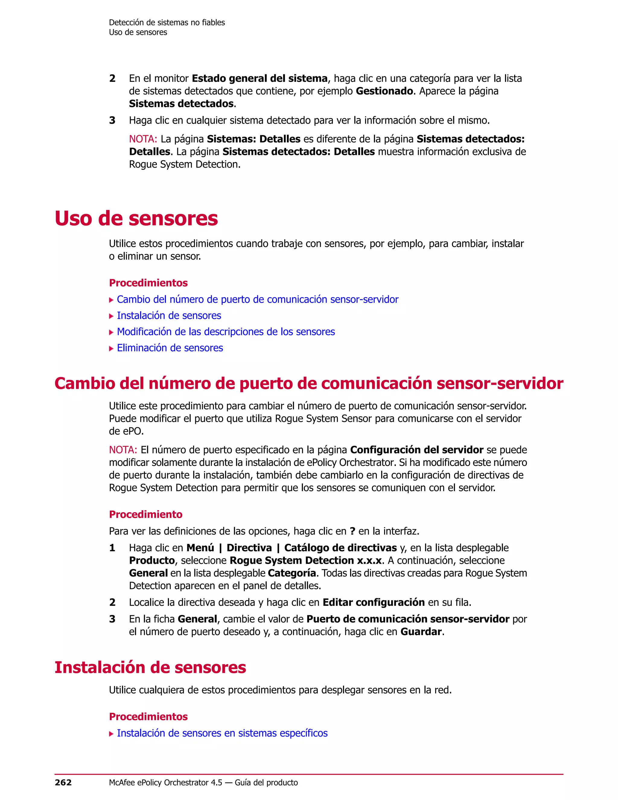 Detección de sistemas no fiables
      Uso de sensores




      2     En el monitor Estado general del sistema, haga clic en una categoría para ver la lista
            de sistemas detectados que contiene, por ejemplo Gestionado. Aparece la página
            Sistemas detectados.
      3     Haga clic en cualquier sistema detectado para ver la información sobre el mismo.
            NOTA: La página Sistemas: Detalles es diferente de la página Sistemas detectados:
            Detalles. La página Sistemas detectados: Detalles muestra información exclusiva de
            Rogue System Detection.




Uso de sensores
      Utilice estos procedimientos cuando trabaje con sensores, por ejemplo, para cambiar, instalar
      o eliminar un sensor.

      Procedimientos
          Cambio del número de puerto de comunicación sensor-servidor
          Instalación de sensores
          Modificación de las descripciones de los sensores
          Eliminación de sensores


Cambio del número de puerto de comunicación sensor-servidor
      Utilice este procedimiento para cambiar el número de puerto de comunicación sensor-servidor.
      Puede modificar el puerto que utiliza Rogue System Sensor para comunicarse con el servidor
      de ePO.
      NOTA: El número de puerto especificado en la página Configuración del servidor se puede
      modificar solamente durante la instalación de ePolicy Orchestrator. Si ha modificado este número
      de puerto durante la instalación, también debe cambiarlo en la configuración de directivas de
      Rogue System Detection para permitir que los sensores se comuniquen con el servidor.

      Procedimiento
      Para ver las definiciones de las opciones, haga clic en ? en la interfaz.
      1     Haga clic en Menú | Directiva | Catálogo de directivas y, en la lista desplegable
            Producto, seleccione Rogue System Detection x.x.x. A continuación, seleccione
            General en la lista desplegable Categoría. Todas las directivas creadas para Rogue System
            Detection aparecen en el panel de detalles.
      2     Localice la directiva deseada y haga clic en Editar configuración en su fila.
      3     En la ficha General, cambie el valor de Puerto de comunicación sensor-servidor por
            el número de puerto deseado y, a continuación, haga clic en Guardar.


Instalación de sensores
      Utilice cualquiera de estos procedimientos para desplegar sensores en la red.

      Procedimientos
          Instalación de sensores en sistemas específicos



262   McAfee ePolicy Orchestrator 4.5 — Guía del producto
 