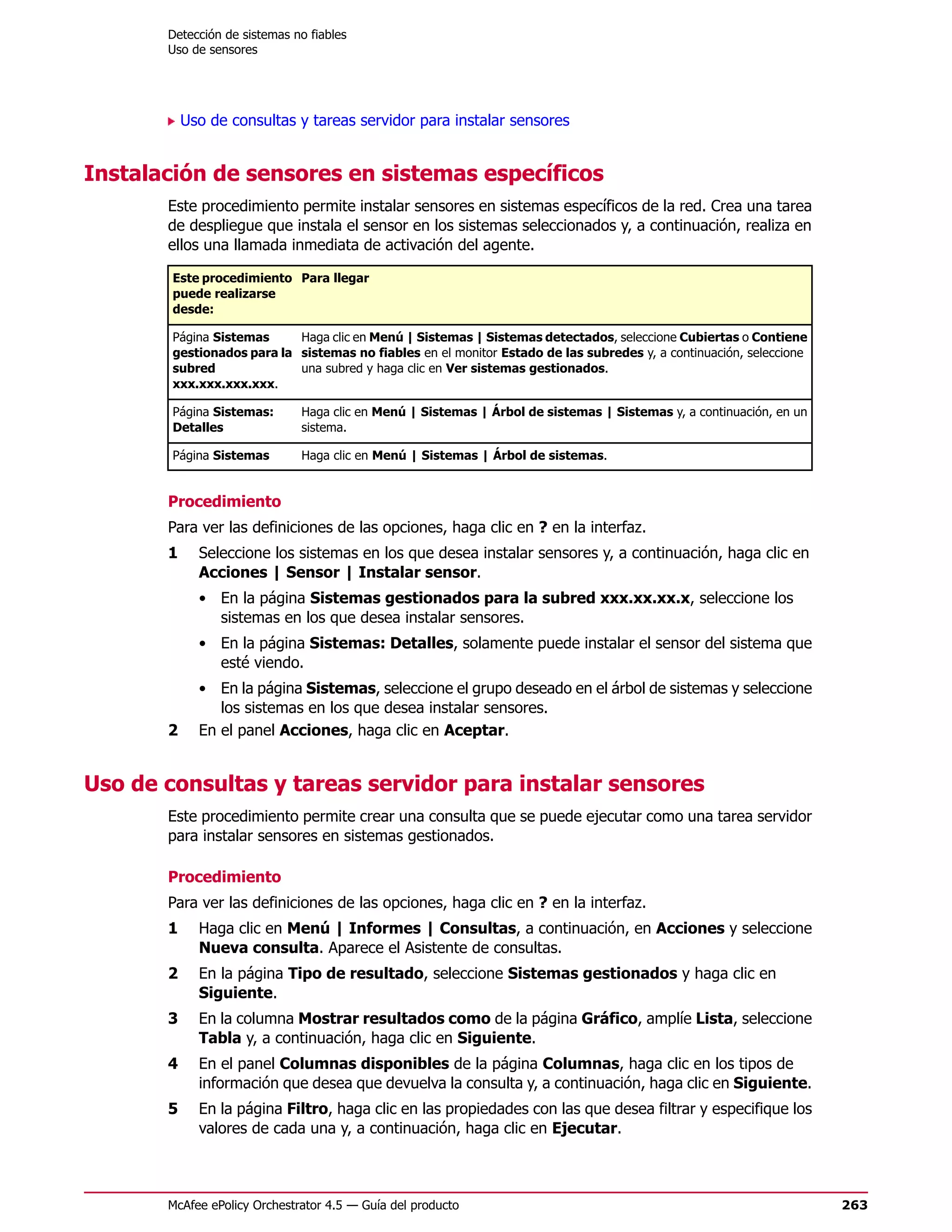 Detección de sistemas no fiables
       Uso de sensores




           Uso de consultas y tareas servidor para instalar sensores


Instalación de sensores en sistemas específicos
       Este procedimiento permite instalar sensores en sistemas específicos de la red. Crea una tarea
       de despliegue que instala el sensor en los sistemas seleccionados y, a continuación, realiza en
       ellos una llamada inmediata de activación del agente.

        Este procedimiento Para llegar
        puede realizarse
        desde:

        Página Sistemas     Haga clic en Menú | Sistemas | Sistemas detectados, seleccione Cubiertas o Contiene
        gestionados para la sistemas no fiables en el monitor Estado de las subredes y, a continuación, seleccione
        subred              una subred y haga clic en Ver sistemas gestionados.
        xxx.xxx.xxx.xxx.

        Página Sistemas:      Haga clic en Menú | Sistemas | Árbol de sistemas | Sistemas y, a continuación, en un
        Detalles              sistema.

        Página Sistemas       Haga clic en Menú | Sistemas | Árbol de sistemas.


       Procedimiento
       Para ver las definiciones de las opciones, haga clic en ? en la interfaz.
       1     Seleccione los sistemas en los que desea instalar sensores y, a continuación, haga clic en
             Acciones | Sensor | Instalar sensor.
             • En la página Sistemas gestionados para la subred xxx.xx.xx.x, seleccione los
               sistemas en los que desea instalar sensores.
             • En la página Sistemas: Detalles, solamente puede instalar el sensor del sistema que
               esté viendo.
             • En la página Sistemas, seleccione el grupo deseado en el árbol de sistemas y seleccione
                los sistemas en los que desea instalar sensores.
       2     En el panel Acciones, haga clic en Aceptar.


Uso de consultas y tareas servidor para instalar sensores
       Este procedimiento permite crear una consulta que se puede ejecutar como una tarea servidor
       para instalar sensores en sistemas gestionados.

       Procedimiento
       Para ver las definiciones de las opciones, haga clic en ? en la interfaz.
       1     Haga clic en Menú | Informes | Consultas, a continuación, en Acciones y seleccione
             Nueva consulta. Aparece el Asistente de consultas.
       2     En la página Tipo de resultado, seleccione Sistemas gestionados y haga clic en
             Siguiente.
       3     En la columna Mostrar resultados como de la página Gráfico, amplíe Lista, seleccione
             Tabla y, a continuación, haga clic en Siguiente.
       4     En el panel Columnas disponibles de la página Columnas, haga clic en los tipos de
             información que desea que devuelva la consulta y, a continuación, haga clic en Siguiente.
       5     En la página Filtro, haga clic en las propiedades con las que desea filtrar y especifique los
             valores de cada una y, a continuación, haga clic en Ejecutar.



       McAfee ePolicy Orchestrator 4.5 — Guía del producto                                                           263
 