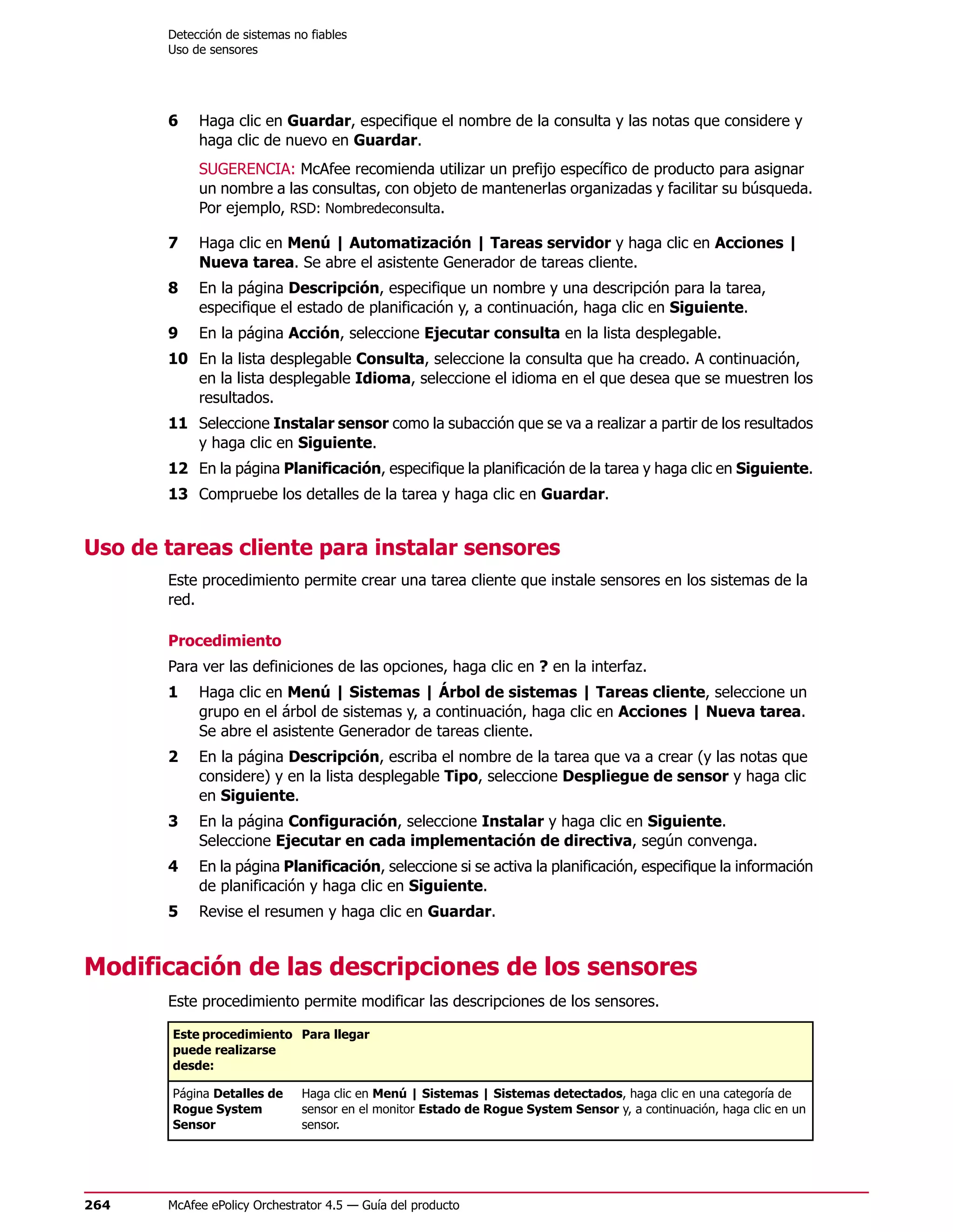 Detección de sistemas no fiables
       Uso de sensores




       6    Haga clic en Guardar, especifique el nombre de la consulta y las notas que considere y
            haga clic de nuevo en Guardar.
            SUGERENCIA: McAfee recomienda utilizar un prefijo específico de producto para asignar
            un nombre a las consultas, con objeto de mantenerlas organizadas y facilitar su búsqueda.
            Por ejemplo, RSD: Nombredeconsulta.

       7    Haga clic en Menú | Automatización | Tareas servidor y haga clic en Acciones |
            Nueva tarea. Se abre el asistente Generador de tareas cliente.
       8    En la página Descripción, especifique un nombre y una descripción para la tarea,
            especifique el estado de planificación y, a continuación, haga clic en Siguiente.
       9    En la página Acción, seleccione Ejecutar consulta en la lista desplegable.
       10 En la lista desplegable Consulta, seleccione la consulta que ha creado. A continuación,
          en la lista desplegable Idioma, seleccione el idioma en el que desea que se muestren los
          resultados.
       11 Seleccione Instalar sensor como la subacción que se va a realizar a partir de los resultados
          y haga clic en Siguiente.
       12 En la página Planificación, especifique la planificación de la tarea y haga clic en Siguiente.
       13 Compruebe los detalles de la tarea y haga clic en Guardar.


Uso de tareas cliente para instalar sensores
       Este procedimiento permite crear una tarea cliente que instale sensores en los sistemas de la
       red.

       Procedimiento
       Para ver las definiciones de las opciones, haga clic en ? en la interfaz.
       1    Haga clic en Menú | Sistemas | Árbol de sistemas | Tareas cliente, seleccione un
            grupo en el árbol de sistemas y, a continuación, haga clic en Acciones | Nueva tarea.
            Se abre el asistente Generador de tareas cliente.
       2    En la página Descripción, escriba el nombre de la tarea que va a crear (y las notas que
            considere) y en la lista desplegable Tipo, seleccione Despliegue de sensor y haga clic
            en Siguiente.
       3    En la página Configuración, seleccione Instalar y haga clic en Siguiente.
            Seleccione Ejecutar en cada implementación de directiva, según convenga.
       4    En la página Planificación, seleccione si se activa la planificación, especifique la información
            de planificación y haga clic en Siguiente.
       5    Revise el resumen y haga clic en Guardar.


Modificación de las descripciones de los sensores
       Este procedimiento permite modificar las descripciones de los sensores.

        Este procedimiento Para llegar
        puede realizarse
        desde:

        Página Detalles de    Haga clic en Menú | Sistemas | Sistemas detectados, haga clic en una categoría de
        Rogue System          sensor en el monitor Estado de Rogue System Sensor y, a continuación, haga clic en un
        Sensor                sensor.




264    McAfee ePolicy Orchestrator 4.5 — Guía del producto
 