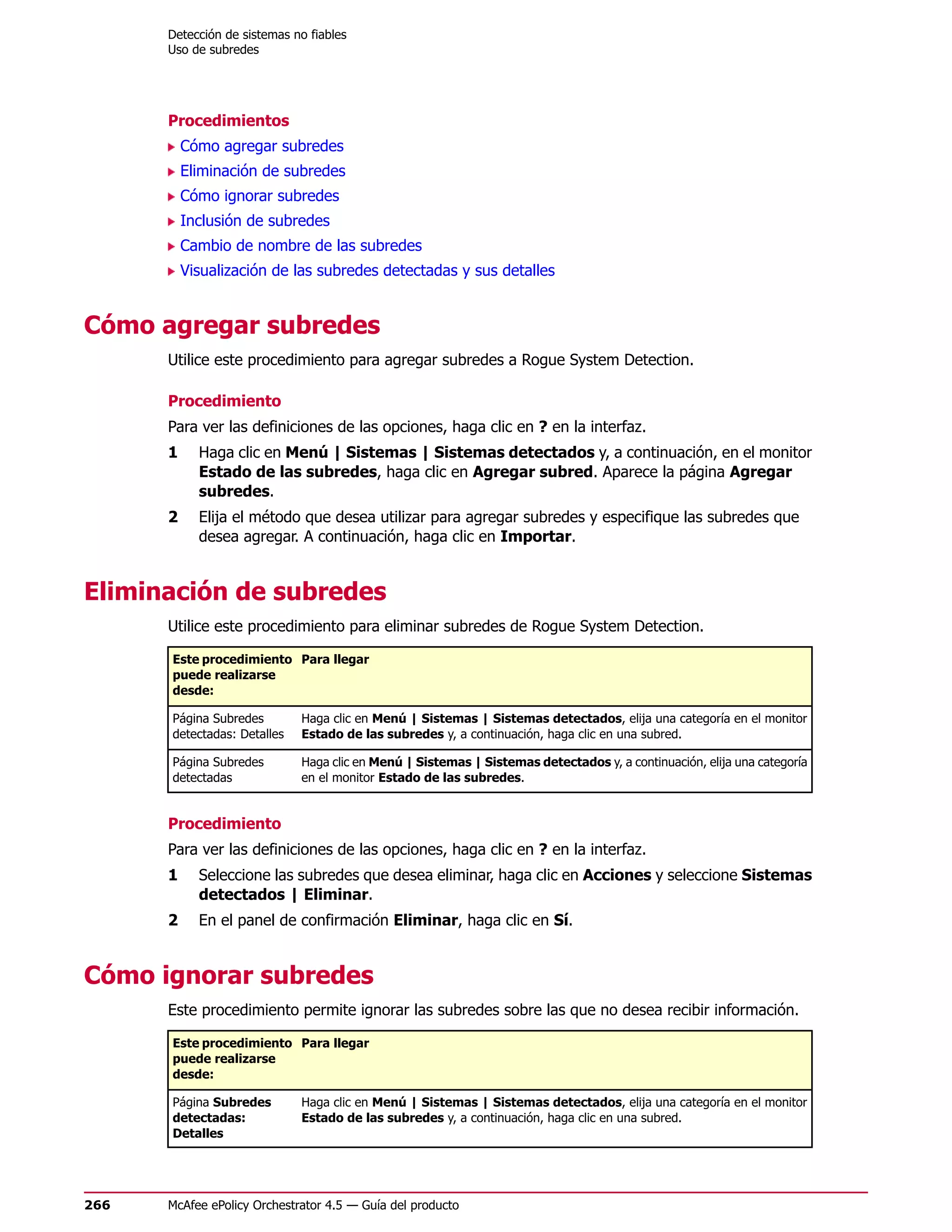 Detección de sistemas no fiables
      Uso de subredes




      Procedimientos
          Cómo agregar subredes
          Eliminación de subredes
          Cómo ignorar subredes
          Inclusión de subredes
          Cambio de nombre de las subredes
          Visualización de las subredes detectadas y sus detalles


Cómo agregar subredes
      Utilice este procedimiento para agregar subredes a Rogue System Detection.

      Procedimiento
      Para ver las definiciones de las opciones, haga clic en ? en la interfaz.
      1     Haga clic en Menú | Sistemas | Sistemas detectados y, a continuación, en el monitor
            Estado de las subredes, haga clic en Agregar subred. Aparece la página Agregar
            subredes.
      2     Elija el método que desea utilizar para agregar subredes y especifique las subredes que
            desea agregar. A continuación, haga clic en Importar.


Eliminación de subredes
      Utilice este procedimiento para eliminar subredes de Rogue System Detection.

      Este procedimiento Para llegar
      puede realizarse
      desde:

      Página Subredes        Haga clic en Menú | Sistemas | Sistemas detectados, elija una categoría en el monitor
      detectadas: Detalles   Estado de las subredes y, a continuación, haga clic en una subred.

      Página Subredes        Haga clic en Menú | Sistemas | Sistemas detectados y, a continuación, elija una categoría
      detectadas             en el monitor Estado de las subredes.


      Procedimiento
      Para ver las definiciones de las opciones, haga clic en ? en la interfaz.
      1     Seleccione las subredes que desea eliminar, haga clic en Acciones y seleccione Sistemas
            detectados | Eliminar.
      2     En el panel de confirmación Eliminar, haga clic en Sí.


Cómo ignorar subredes
      Este procedimiento permite ignorar las subredes sobre las que no desea recibir información.

      Este procedimiento Para llegar
      puede realizarse
      desde:

      Página Subredes        Haga clic en Menú | Sistemas | Sistemas detectados, elija una categoría en el monitor
      detectadas:            Estado de las subredes y, a continuación, haga clic en una subred.
      Detalles




266   McAfee ePolicy Orchestrator 4.5 — Guía del producto
 