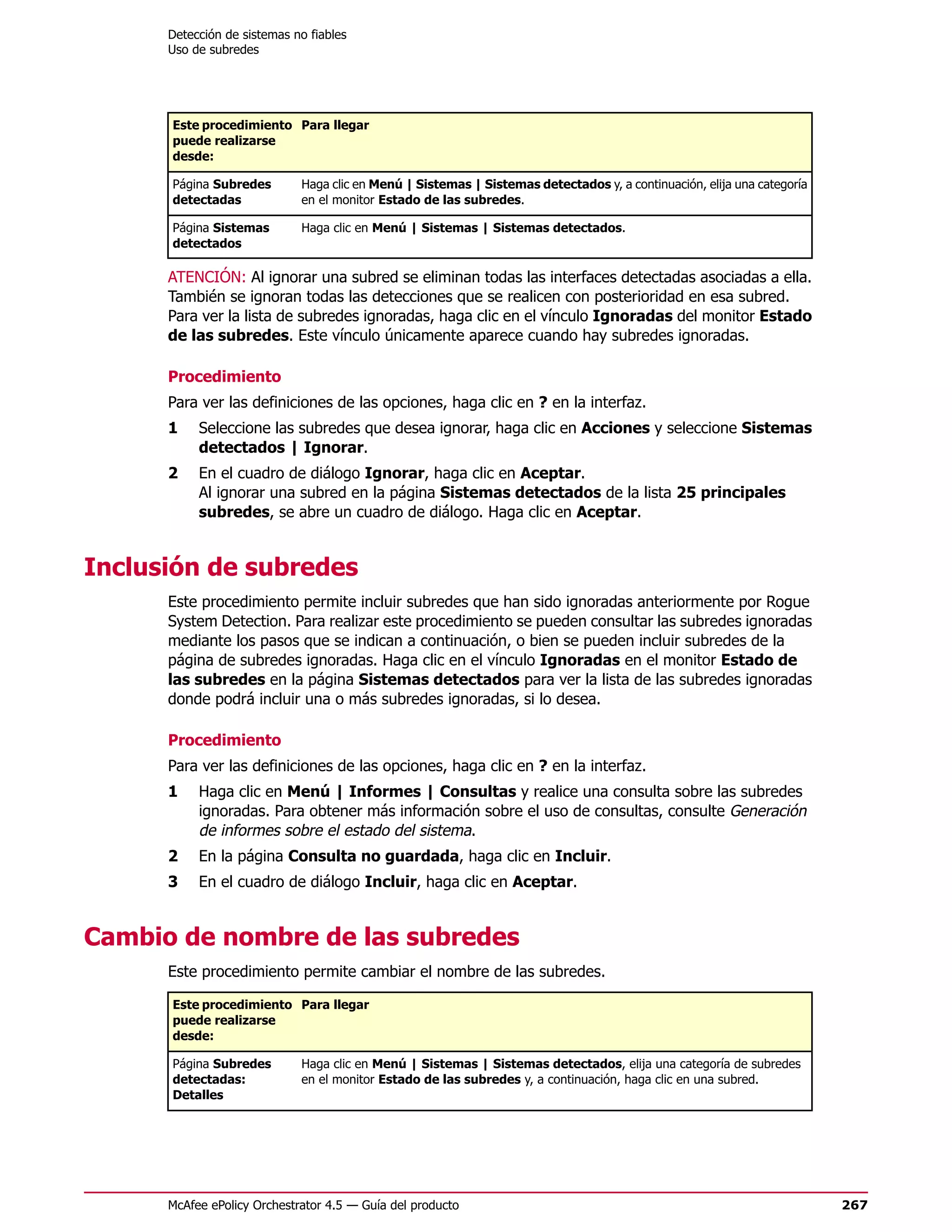 Detección de sistemas no fiables
      Uso de subredes




      Este procedimiento Para llegar
      puede realizarse
      desde:

      Página Subredes        Haga clic en Menú | Sistemas | Sistemas detectados y, a continuación, elija una categoría
      detectadas             en el monitor Estado de las subredes.

      Página Sistemas        Haga clic en Menú | Sistemas | Sistemas detectados.
      detectados

      ATENCIÓN: Al ignorar una subred se eliminan todas las interfaces detectadas asociadas a ella.
      También se ignoran todas las detecciones que se realicen con posterioridad en esa subred.
      Para ver la lista de subredes ignoradas, haga clic en el vínculo Ignoradas del monitor Estado
      de las subredes. Este vínculo únicamente aparece cuando hay subredes ignoradas.

      Procedimiento
      Para ver las definiciones de las opciones, haga clic en ? en la interfaz.
      1    Seleccione las subredes que desea ignorar, haga clic en Acciones y seleccione Sistemas
           detectados | Ignorar.
      2    En el cuadro de diálogo Ignorar, haga clic en Aceptar.
           Al ignorar una subred en la página Sistemas detectados de la lista 25 principales
           subredes, se abre un cuadro de diálogo. Haga clic en Aceptar.


Inclusión de subredes
      Este procedimiento permite incluir subredes que han sido ignoradas anteriormente por Rogue
      System Detection. Para realizar este procedimiento se pueden consultar las subredes ignoradas
      mediante los pasos que se indican a continuación, o bien se pueden incluir subredes de la
      página de subredes ignoradas. Haga clic en el vínculo Ignoradas en el monitor Estado de
      las subredes en la página Sistemas detectados para ver la lista de las subredes ignoradas
      donde podrá incluir una o más subredes ignoradas, si lo desea.

      Procedimiento
      Para ver las definiciones de las opciones, haga clic en ? en la interfaz.
      1    Haga clic en Menú | Informes | Consultas y realice una consulta sobre las subredes
           ignoradas. Para obtener más información sobre el uso de consultas, consulte Generación
           de informes sobre el estado del sistema.
      2    En la página Consulta no guardada, haga clic en Incluir.
      3    En el cuadro de diálogo Incluir, haga clic en Aceptar.


Cambio de nombre de las subredes
      Este procedimiento permite cambiar el nombre de las subredes.

      Este procedimiento Para llegar
      puede realizarse
      desde:

      Página Subredes        Haga clic en Menú | Sistemas | Sistemas detectados, elija una categoría de subredes
      detectadas:            en el monitor Estado de las subredes y, a continuación, haga clic en una subred.
      Detalles




      McAfee ePolicy Orchestrator 4.5 — Guía del producto                                                                267
 