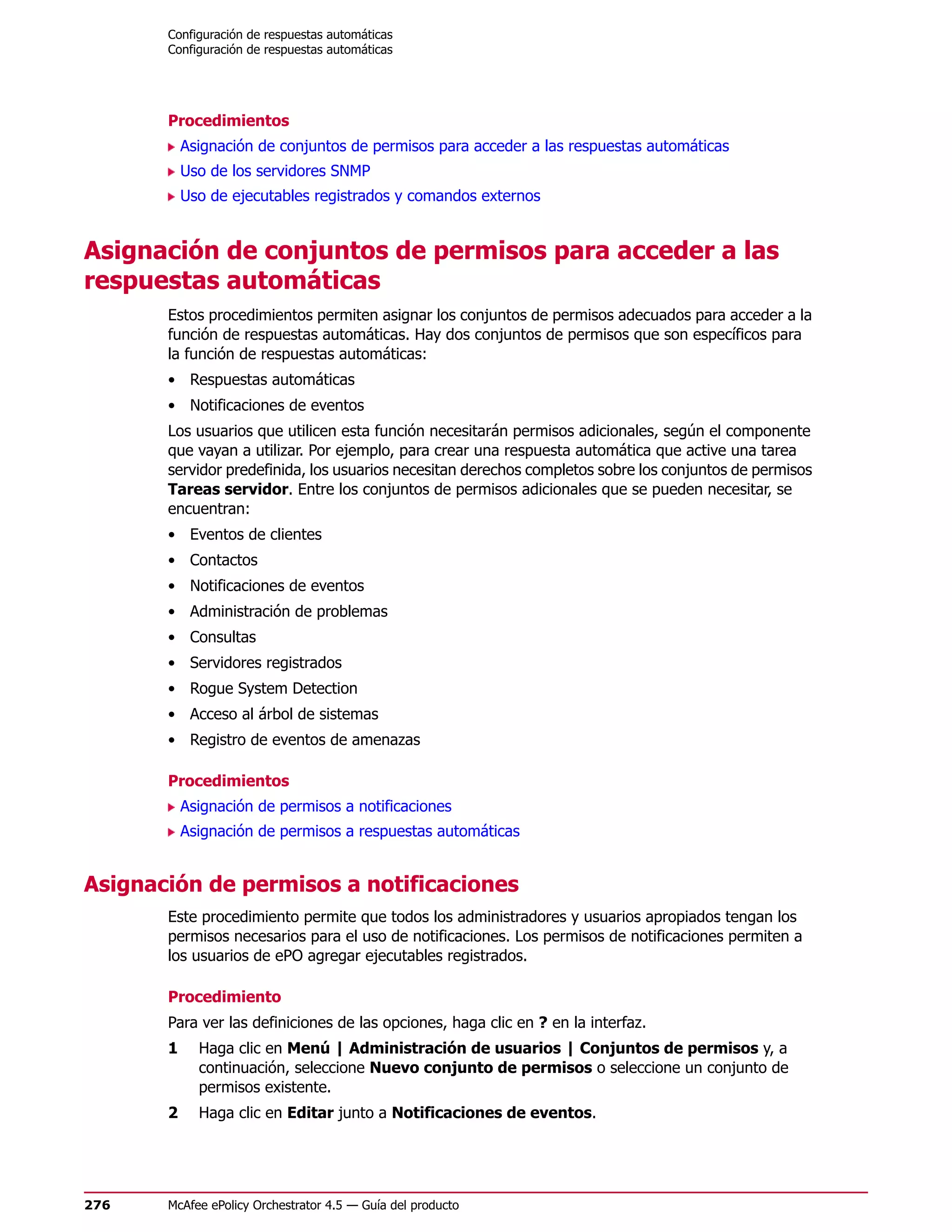 Configuración de respuestas automáticas
       Configuración de respuestas automáticas




       Procedimientos
           Asignación de conjuntos de permisos para acceder a las respuestas automáticas
           Uso de los servidores SNMP
           Uso de ejecutables registrados y comandos externos


Asignación de conjuntos de permisos para acceder a las
respuestas automáticas
       Estos procedimientos permiten asignar los conjuntos de permisos adecuados para acceder a la
       función de respuestas automáticas. Hay dos conjuntos de permisos que son específicos para
       la función de respuestas automáticas:
       • Respuestas automáticas
       • Notificaciones de eventos
       Los usuarios que utilicen esta función necesitarán permisos adicionales, según el componente
       que vayan a utilizar. Por ejemplo, para crear una respuesta automática que active una tarea
       servidor predefinida, los usuarios necesitan derechos completos sobre los conjuntos de permisos
       Tareas servidor. Entre los conjuntos de permisos adicionales que se pueden necesitar, se
       encuentran:
       • Eventos de clientes
       • Contactos
       • Notificaciones de eventos
       • Administración de problemas
       • Consultas
       • Servidores registrados
       • Rogue System Detection
       • Acceso al árbol de sistemas
       • Registro de eventos de amenazas

       Procedimientos
           Asignación de permisos a notificaciones
           Asignación de permisos a respuestas automáticas


Asignación de permisos a notificaciones
       Este procedimiento permite que todos los administradores y usuarios apropiados tengan los
       permisos necesarios para el uso de notificaciones. Los permisos de notificaciones permiten a
       los usuarios de ePO agregar ejecutables registrados.

       Procedimiento
       Para ver las definiciones de las opciones, haga clic en ? en la interfaz.
       1     Haga clic en Menú | Administración de usuarios | Conjuntos de permisos y, a
             continuación, seleccione Nuevo conjunto de permisos o seleccione un conjunto de
             permisos existente.
       2     Haga clic en Editar junto a Notificaciones de eventos.




276    McAfee ePolicy Orchestrator 4.5 — Guía del producto
 