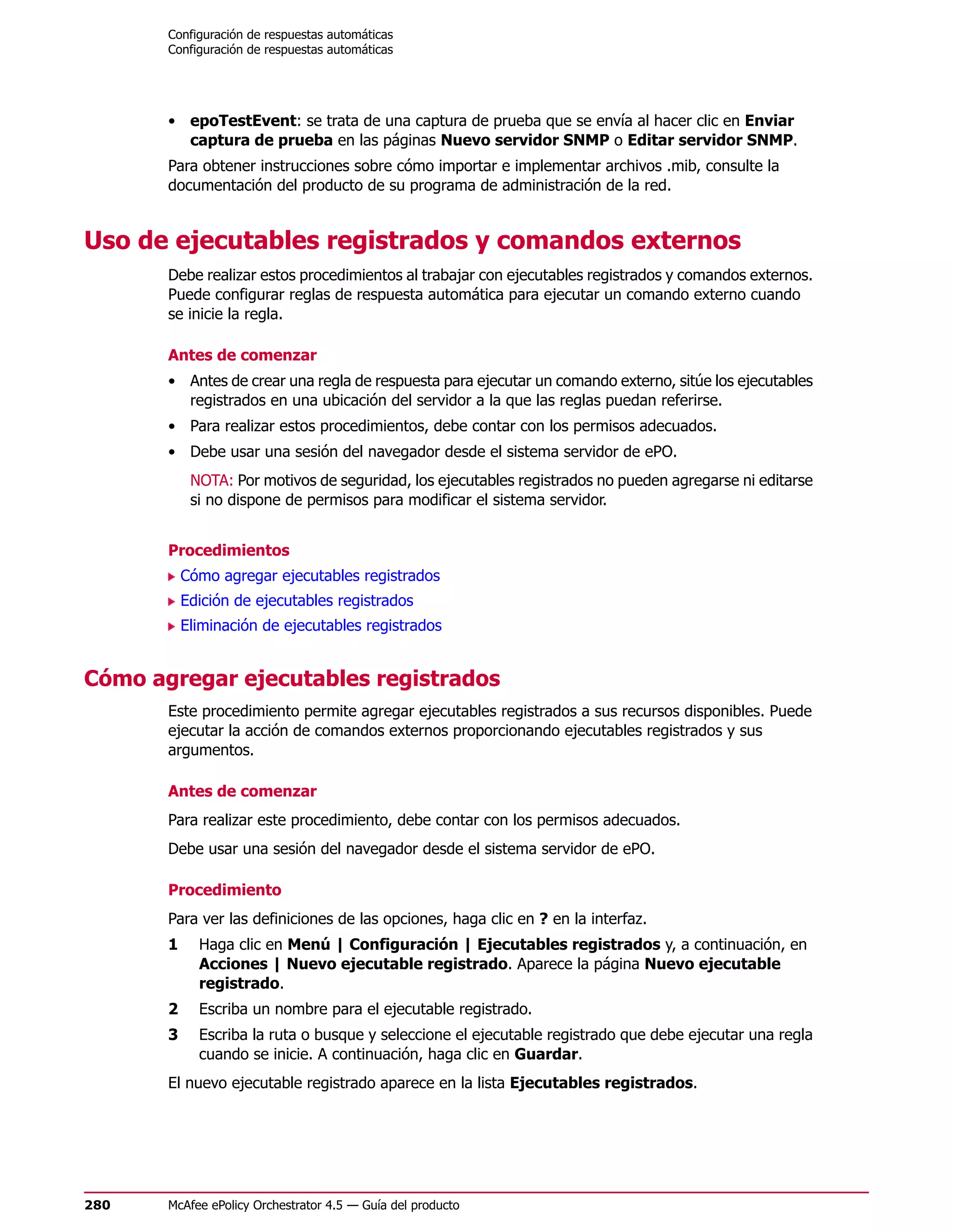 Configuración de respuestas automáticas
       Configuración de respuestas automáticas




       • epoTestEvent: se trata de una captura de prueba que se envía al hacer clic en Enviar
         captura de prueba en las páginas Nuevo servidor SNMP o Editar servidor SNMP.
       Para obtener instrucciones sobre cómo importar e implementar archivos .mib, consulte la
       documentación del producto de su programa de administración de la red.


Uso de ejecutables registrados y comandos externos
       Debe realizar estos procedimientos al trabajar con ejecutables registrados y comandos externos.
       Puede configurar reglas de respuesta automática para ejecutar un comando externo cuando
       se inicie la regla.

       Antes de comenzar
       • Antes de crear una regla de respuesta para ejecutar un comando externo, sitúe los ejecutables
         registrados en una ubicación del servidor a la que las reglas puedan referirse.
       • Para realizar estos procedimientos, debe contar con los permisos adecuados.
       • Debe usar una sesión del navegador desde el sistema servidor de ePO.
            NOTA: Por motivos de seguridad, los ejecutables registrados no pueden agregarse ni editarse
            si no dispone de permisos para modificar el sistema servidor.


       Procedimientos
           Cómo agregar ejecutables registrados
           Edición de ejecutables registrados
           Eliminación de ejecutables registrados


Cómo agregar ejecutables registrados
       Este procedimiento permite agregar ejecutables registrados a sus recursos disponibles. Puede
       ejecutar la acción de comandos externos proporcionando ejecutables registrados y sus
       argumentos.

       Antes de comenzar
       Para realizar este procedimiento, debe contar con los permisos adecuados.
       Debe usar una sesión del navegador desde el sistema servidor de ePO.

       Procedimiento
       Para ver las definiciones de las opciones, haga clic en ? en la interfaz.
       1     Haga clic en Menú | Configuración | Ejecutables registrados y, a continuación, en
             Acciones | Nuevo ejecutable registrado. Aparece la página Nuevo ejecutable
             registrado.
       2     Escriba un nombre para el ejecutable registrado.
       3     Escriba la ruta o busque y seleccione el ejecutable registrado que debe ejecutar una regla
             cuando se inicie. A continuación, haga clic en Guardar.
       El nuevo ejecutable registrado aparece en la lista Ejecutables registrados.




280    McAfee ePolicy Orchestrator 4.5 — Guía del producto
 