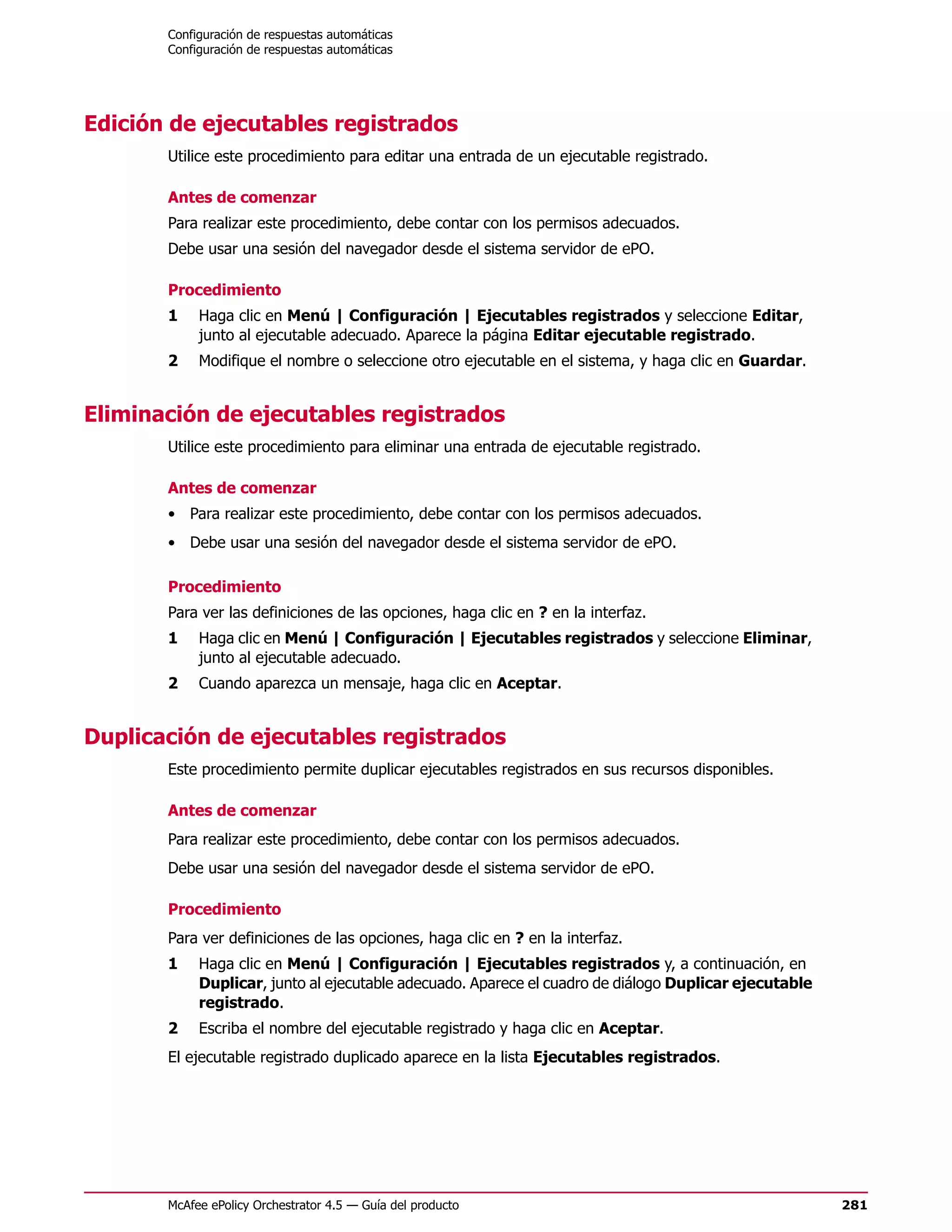 Configuración de respuestas automáticas
       Configuración de respuestas automáticas




Edición de ejecutables registrados
       Utilice este procedimiento para editar una entrada de un ejecutable registrado.

       Antes de comenzar
       Para realizar este procedimiento, debe contar con los permisos adecuados.
       Debe usar una sesión del navegador desde el sistema servidor de ePO.

       Procedimiento
       1    Haga clic en Menú | Configuración | Ejecutables registrados y seleccione Editar,
            junto al ejecutable adecuado. Aparece la página Editar ejecutable registrado.
       2    Modifique el nombre o seleccione otro ejecutable en el sistema, y haga clic en Guardar.


Eliminación de ejecutables registrados
       Utilice este procedimiento para eliminar una entrada de ejecutable registrado.

       Antes de comenzar
       • Para realizar este procedimiento, debe contar con los permisos adecuados.
       • Debe usar una sesión del navegador desde el sistema servidor de ePO.

       Procedimiento
       Para ver las definiciones de las opciones, haga clic en ? en la interfaz.
       1    Haga clic en Menú | Configuración | Ejecutables registrados y seleccione Eliminar,
            junto al ejecutable adecuado.
       2    Cuando aparezca un mensaje, haga clic en Aceptar.


Duplicación de ejecutables registrados
       Este procedimiento permite duplicar ejecutables registrados en sus recursos disponibles.

       Antes de comenzar
       Para realizar este procedimiento, debe contar con los permisos adecuados.
       Debe usar una sesión del navegador desde el sistema servidor de ePO.

       Procedimiento
       Para ver definiciones de las opciones, haga clic en ? en la interfaz.
       1    Haga clic en Menú | Configuración | Ejecutables registrados y, a continuación, en
            Duplicar, junto al ejecutable adecuado. Aparece el cuadro de diálogo Duplicar ejecutable
            registrado.
       2    Escriba el nombre del ejecutable registrado y haga clic en Aceptar.
       El ejecutable registrado duplicado aparece en la lista Ejecutables registrados.




       McAfee ePolicy Orchestrator 4.5 — Guía del producto                                             281
 