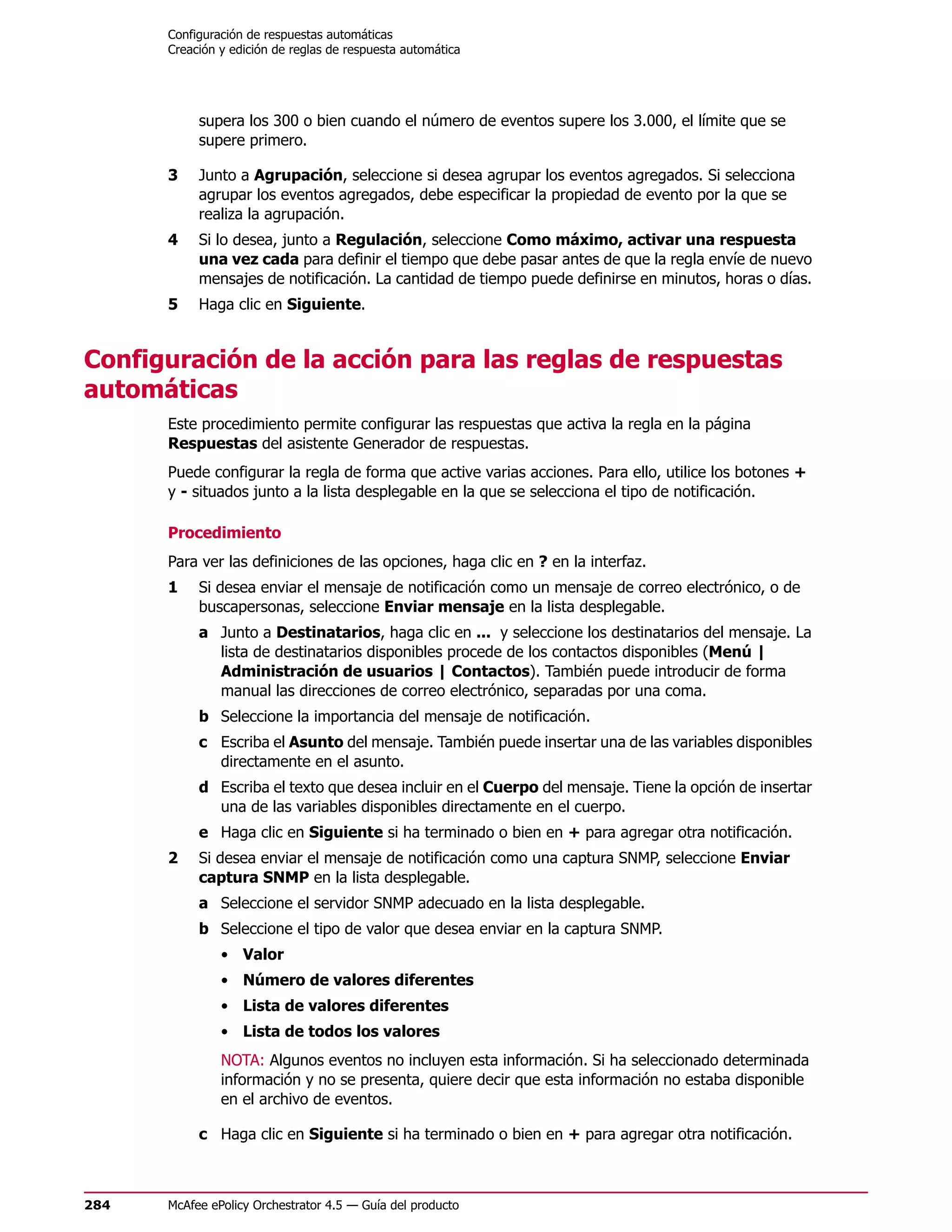 Configuración de respuestas automáticas
      Creación y edición de reglas de respuesta automática




           supera los 300 o bien cuando el número de eventos supere los 3.000, el límite que se
           supere primero.

      3    Junto a Agrupación, seleccione si desea agrupar los eventos agregados. Si selecciona
           agrupar los eventos agregados, debe especificar la propiedad de evento por la que se
           realiza la agrupación.
      4    Si lo desea, junto a Regulación, seleccione Como máximo, activar una respuesta
           una vez cada para definir el tiempo que debe pasar antes de que la regla envíe de nuevo
           mensajes de notificación. La cantidad de tiempo puede definirse en minutos, horas o días.
      5    Haga clic en Siguiente.


Configuración de la acción para las reglas de respuestas
automáticas
      Este procedimiento permite configurar las respuestas que activa la regla en la página
      Respuestas del asistente Generador de respuestas.
      Puede configurar la regla de forma que active varias acciones. Para ello, utilice los botones +
      y - situados junto a la lista desplegable en la que se selecciona el tipo de notificación.

      Procedimiento
      Para ver las definiciones de las opciones, haga clic en ? en la interfaz.
      1    Si desea enviar el mensaje de notificación como un mensaje de correo electrónico, o de
           buscapersonas, seleccione Enviar mensaje en la lista desplegable.
           a Junto a Destinatarios, haga clic en ... y seleccione los destinatarios del mensaje. La
             lista de destinatarios disponibles procede de los contactos disponibles (Menú |
             Administración de usuarios | Contactos). También puede introducir de forma
             manual las direcciones de correo electrónico, separadas por una coma.
           b Seleccione la importancia del mensaje de notificación.
           c Escriba el Asunto del mensaje. También puede insertar una de las variables disponibles
             directamente en el asunto.
           d Escriba el texto que desea incluir en el Cuerpo del mensaje. Tiene la opción de insertar
             una de las variables disponibles directamente en el cuerpo.
           e Haga clic en Siguiente si ha terminado o bien en + para agregar otra notificación.
      2    Si desea enviar el mensaje de notificación como una captura SNMP, seleccione Enviar
           captura SNMP en la lista desplegable.
           a Seleccione el servidor SNMP adecuado en la lista desplegable.
           b Seleccione el tipo de valor que desea enviar en la captura SNMP.
               • Valor
               • Número de valores diferentes
               • Lista de valores diferentes
               • Lista de todos los valores
               NOTA: Algunos eventos no incluyen esta información. Si ha seleccionado determinada
               información y no se presenta, quiere decir que esta información no estaba disponible
               en el archivo de eventos.

           c Haga clic en Siguiente si ha terminado o bien en + para agregar otra notificación.



284   McAfee ePolicy Orchestrator 4.5 — Guía del producto
 
