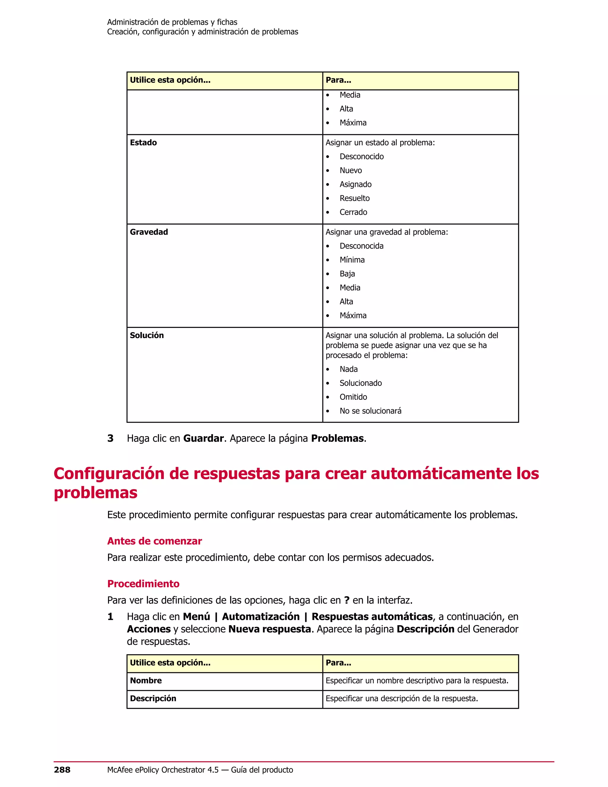 Administración de problemas y fichas
      Creación, configuración y administración de problemas




            Utilice esta opción...                            Para...
                                                              •   Media
                                                              •   Alta
                                                              •   Máxima

            Estado                                            Asignar un estado al problema:
                                                              •   Desconocido
                                                              •   Nuevo
                                                              •   Asignado
                                                              •   Resuelto
                                                              •   Cerrado

            Gravedad                                          Asignar una gravedad al problema:
                                                              •   Desconocida
                                                              •   Mínima
                                                              •   Baja
                                                              •   Media
                                                              •   Alta
                                                              •   Máxima

            Solución                                          Asignar una solución al problema. La solución del
                                                              problema se puede asignar una vez que se ha
                                                              procesado el problema:
                                                              •   Nada
                                                              •   Solucionado
                                                              •   Omitido
                                                              •   No se solucionará


      3    Haga clic en Guardar. Aparece la página Problemas.


Configuración de respuestas para crear automáticamente los
problemas
      Este procedimiento permite configurar respuestas para crear automáticamente los problemas.

      Antes de comenzar
      Para realizar este procedimiento, debe contar con los permisos adecuados.

      Procedimiento
      Para ver las definiciones de las opciones, haga clic en ? en la interfaz.
      1    Haga clic en Menú | Automatización | Respuestas automáticas, a continuación, en
           Acciones y seleccione Nueva respuesta. Aparece la página Descripción del Generador
           de respuestas.

            Utilice esta opción...                            Para...

            Nombre                                            Especificar un nombre descriptivo para la respuesta.

            Descripción                                       Especificar una descripción de la respuesta.




288   McAfee ePolicy Orchestrator 4.5 — Guía del producto
 