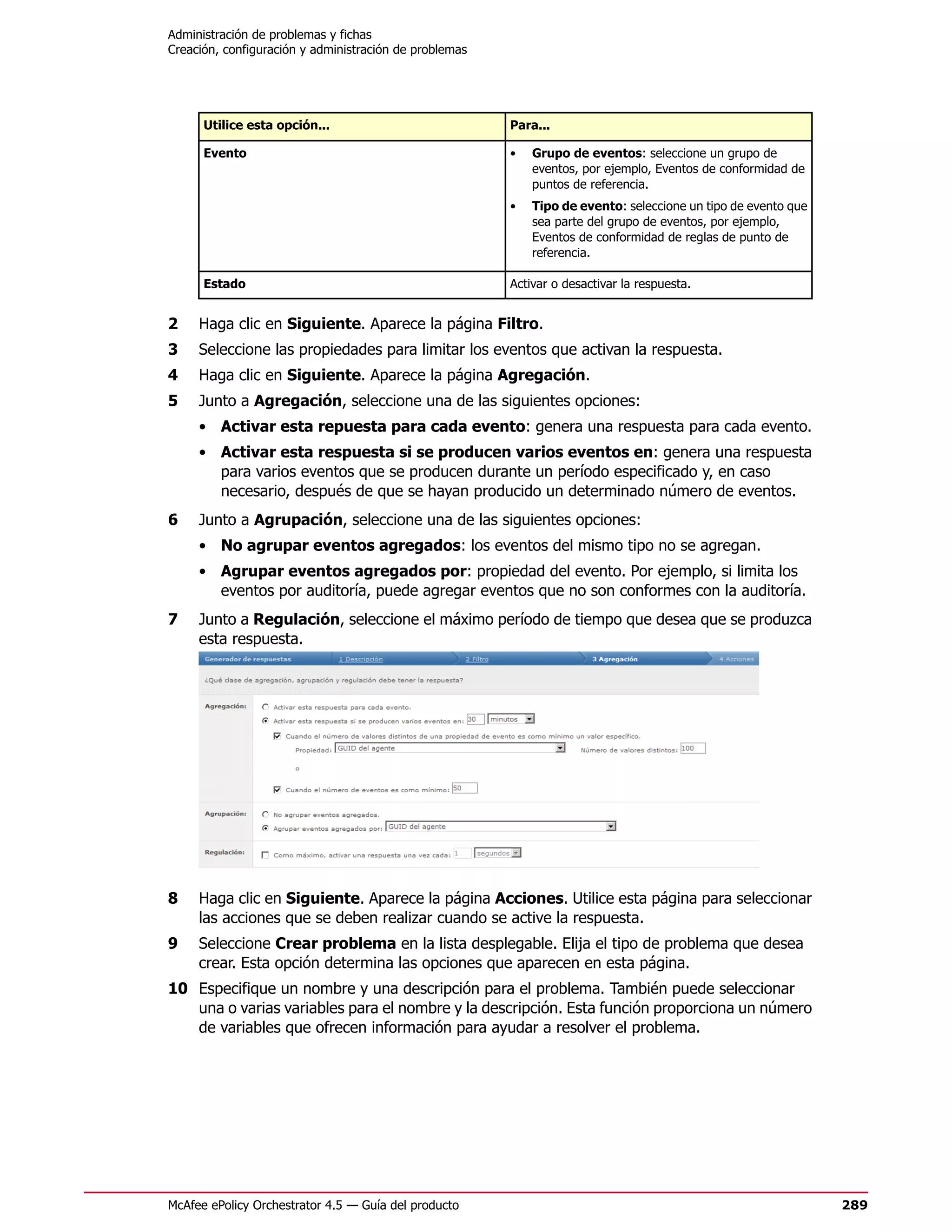 Administración de problemas y fichas
Creación, configuración y administración de problemas




      Utilice esta opción...                            Para...

      Evento                                            •   Grupo de eventos: seleccione un grupo de
                                                            eventos, por ejemplo, Eventos de conformidad de
                                                            puntos de referencia.
                                                        •   Tipo de evento: seleccione un tipo de evento que
                                                            sea parte del grupo de eventos, por ejemplo,
                                                            Eventos de conformidad de reglas de punto de
                                                            referencia.

      Estado                                            Activar o desactivar la respuesta.


2    Haga clic en Siguiente. Aparece la página Filtro.
3    Seleccione las propiedades para limitar los eventos que activan la respuesta.
4    Haga clic en Siguiente. Aparece la página Agregación.
5    Junto a Agregación, seleccione una de las siguientes opciones:
     • Activar esta repuesta para cada evento: genera una respuesta para cada evento.
     • Activar esta respuesta si se producen varios eventos en: genera una respuesta
       para varios eventos que se producen durante un período especificado y, en caso
       necesario, después de que se hayan producido un determinado número de eventos.
6    Junto a Agrupación, seleccione una de las siguientes opciones:
     • No agrupar eventos agregados: los eventos del mismo tipo no se agregan.
     • Agrupar eventos agregados por: propiedad del evento. Por ejemplo, si limita los
       eventos por auditoría, puede agregar eventos que no son conformes con la auditoría.
7    Junto a Regulación, seleccione el máximo período de tiempo que desea que se produzca
     esta respuesta.




8    Haga clic en Siguiente. Aparece la página Acciones. Utilice esta página para seleccionar
     las acciones que se deben realizar cuando se active la respuesta.
9    Seleccione Crear problema en la lista desplegable. Elija el tipo de problema que desea
     crear. Esta opción determina las opciones que aparecen en esta página.
10 Especifique un nombre y una descripción para el problema. También puede seleccionar
   una o varias variables para el nombre y la descripción. Esta función proporciona un número
   de variables que ofrecen información para ayudar a resolver el problema.




McAfee ePolicy Orchestrator 4.5 — Guía del producto                                                            289
 