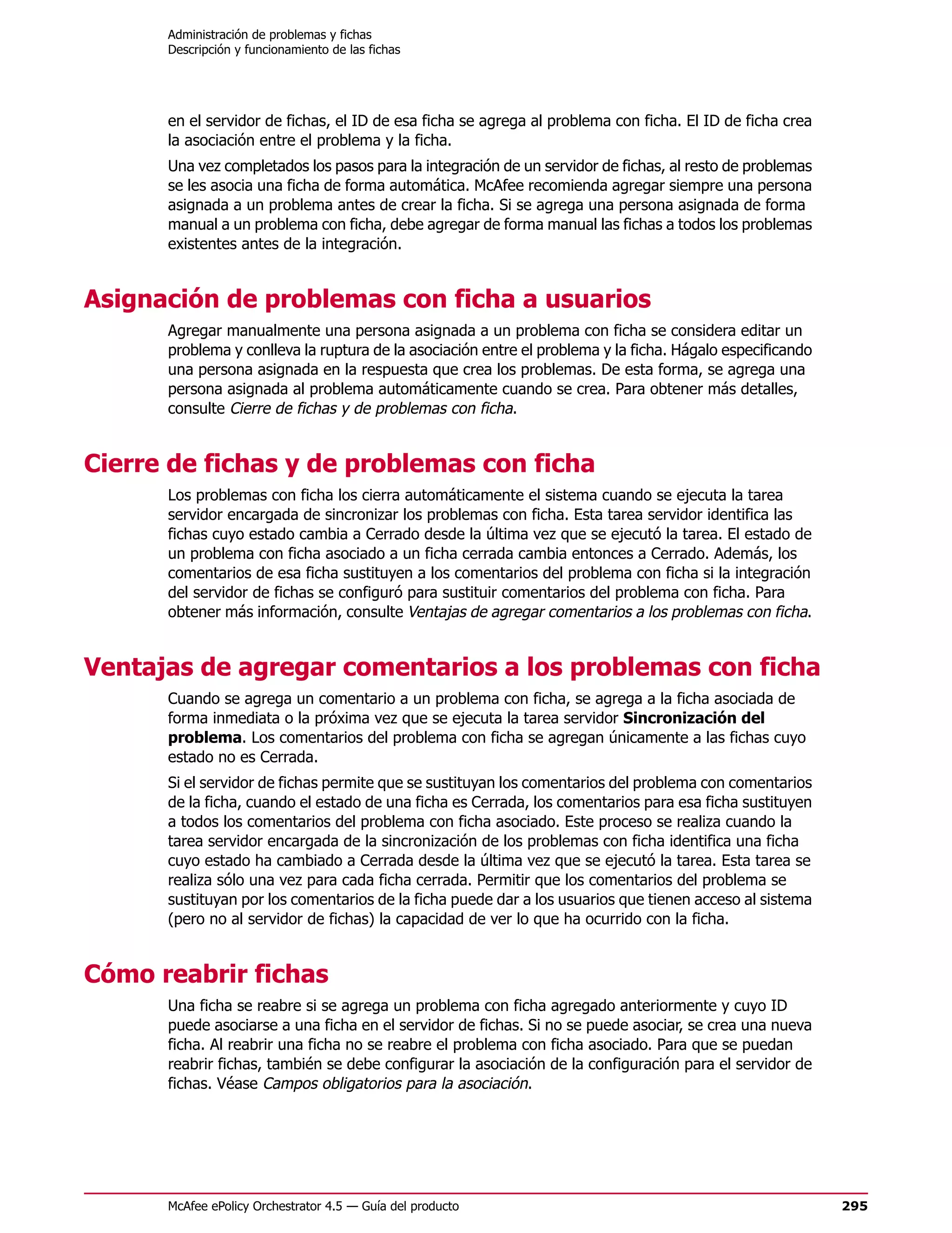 Administración de problemas y fichas
      Descripción y funcionamiento de las fichas




      en el servidor de fichas, el ID de esa ficha se agrega al problema con ficha. El ID de ficha crea
      la asociación entre el problema y la ficha.
      Una vez completados los pasos para la integración de un servidor de fichas, al resto de problemas
      se les asocia una ficha de forma automática. McAfee recomienda agregar siempre una persona
      asignada a un problema antes de crear la ficha. Si se agrega una persona asignada de forma
      manual a un problema con ficha, debe agregar de forma manual las fichas a todos los problemas
      existentes antes de la integración.


Asignación de problemas con ficha a usuarios
      Agregar manualmente una persona asignada a un problema con ficha se considera editar un
      problema y conlleva la ruptura de la asociación entre el problema y la ficha. Hágalo especificando
      una persona asignada en la respuesta que crea los problemas. De esta forma, se agrega una
      persona asignada al problema automáticamente cuando se crea. Para obtener más detalles,
      consulte Cierre de fichas y de problemas con ficha.


Cierre de fichas y de problemas con ficha
      Los problemas con ficha los cierra automáticamente el sistema cuando se ejecuta la tarea
      servidor encargada de sincronizar los problemas con ficha. Esta tarea servidor identifica las
      fichas cuyo estado cambia a Cerrado desde la última vez que se ejecutó la tarea. El estado de
      un problema con ficha asociado a un ficha cerrada cambia entonces a Cerrado. Además, los
      comentarios de esa ficha sustituyen a los comentarios del problema con ficha si la integración
      del servidor de fichas se configuró para sustituir comentarios del problema con ficha. Para
      obtener más información, consulte Ventajas de agregar comentarios a los problemas con ficha.


Ventajas de agregar comentarios a los problemas con ficha
      Cuando se agrega un comentario a un problema con ficha, se agrega a la ficha asociada de
      forma inmediata o la próxima vez que se ejecuta la tarea servidor Sincronización del
      problema. Los comentarios del problema con ficha se agregan únicamente a las fichas cuyo
      estado no es Cerrada.
      Si el servidor de fichas permite que se sustituyan los comentarios del problema con comentarios
      de la ficha, cuando el estado de una ficha es Cerrada, los comentarios para esa ficha sustituyen
      a todos los comentarios del problema con ficha asociado. Este proceso se realiza cuando la
      tarea servidor encargada de la sincronización de los problemas con ficha identifica una ficha
      cuyo estado ha cambiado a Cerrada desde la última vez que se ejecutó la tarea. Esta tarea se
      realiza sólo una vez para cada ficha cerrada. Permitir que los comentarios del problema se
      sustituyan por los comentarios de la ficha puede dar a los usuarios que tienen acceso al sistema
      (pero no al servidor de fichas) la capacidad de ver lo que ha ocurrido con la ficha.


Cómo reabrir fichas
      Una ficha se reabre si se agrega un problema con ficha agregado anteriormente y cuyo ID
      puede asociarse a una ficha en el servidor de fichas. Si no se puede asociar, se crea una nueva
      ficha. Al reabrir una ficha no se reabre el problema con ficha asociado. Para que se puedan
      reabrir fichas, también se debe configurar la asociación de la configuración para el servidor de
      fichas. Véase Campos obligatorios para la asociación.




      McAfee ePolicy Orchestrator 4.5 — Guía del producto                                                  295
 
