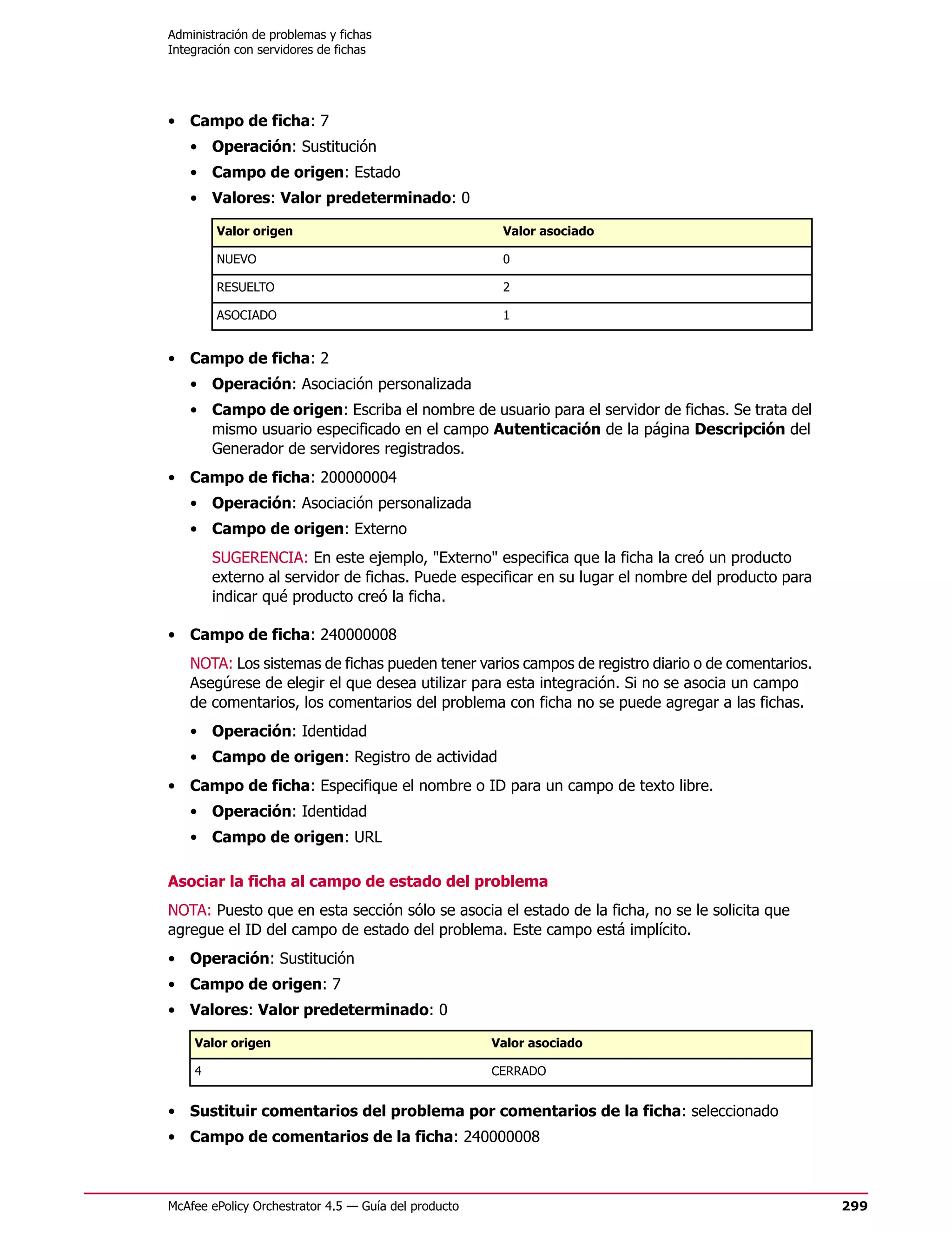 Administración de problemas y fichas
Integración con servidores de fichas




• Campo de ficha: 7
   • Operación: Sustitución
   • Campo de origen: Estado
   • Valores: Valor predeterminado: 0

        Valor origen                                   Valor asociado

        NUEVO                                          0

        RESUELTO                                       2

        ASOCIADO                                       1


• Campo de ficha: 2
   • Operación: Asociación personalizada
   • Campo de origen: Escriba el nombre de usuario para el servidor de fichas. Se trata del
     mismo usuario especificado en el campo Autenticación de la página Descripción del
     Generador de servidores registrados.
• Campo de ficha: 200000004
   • Operación: Asociación personalizada
   • Campo de origen: Externo
        SUGERENCIA: En este ejemplo, "Externo" especifica que la ficha la creó un producto
        externo al servidor de fichas. Puede especificar en su lugar el nombre del producto para
        indicar qué producto creó la ficha.

• Campo de ficha: 240000008
   NOTA: Los sistemas de fichas pueden tener varios campos de registro diario o de comentarios.
   Asegúrese de elegir el que desea utilizar para esta integración. Si no se asocia un campo
   de comentarios, los comentarios del problema con ficha no se puede agregar a las fichas.
   • Operación: Identidad
   • Campo de origen: Registro de actividad
• Campo de ficha: Especifique el nombre o ID para un campo de texto libre.
   • Operación: Identidad
   • Campo de origen: URL

Asociar la ficha al campo de estado del problema
NOTA: Puesto que en esta sección sólo se asocia el estado de la ficha, no se le solicita que
agregue el ID del campo de estado del problema. Este campo está implícito.
• Operación: Sustitución
• Campo de origen: 7
• Valores: Valor predeterminado: 0

    Valor origen                                      Valor asociado

    4                                                 CERRADO


• Sustituir comentarios del problema por comentarios de la ficha: seleccionado
• Campo de comentarios de la ficha: 240000008



McAfee ePolicy Orchestrator 4.5 — Guía del producto                                                299
 
