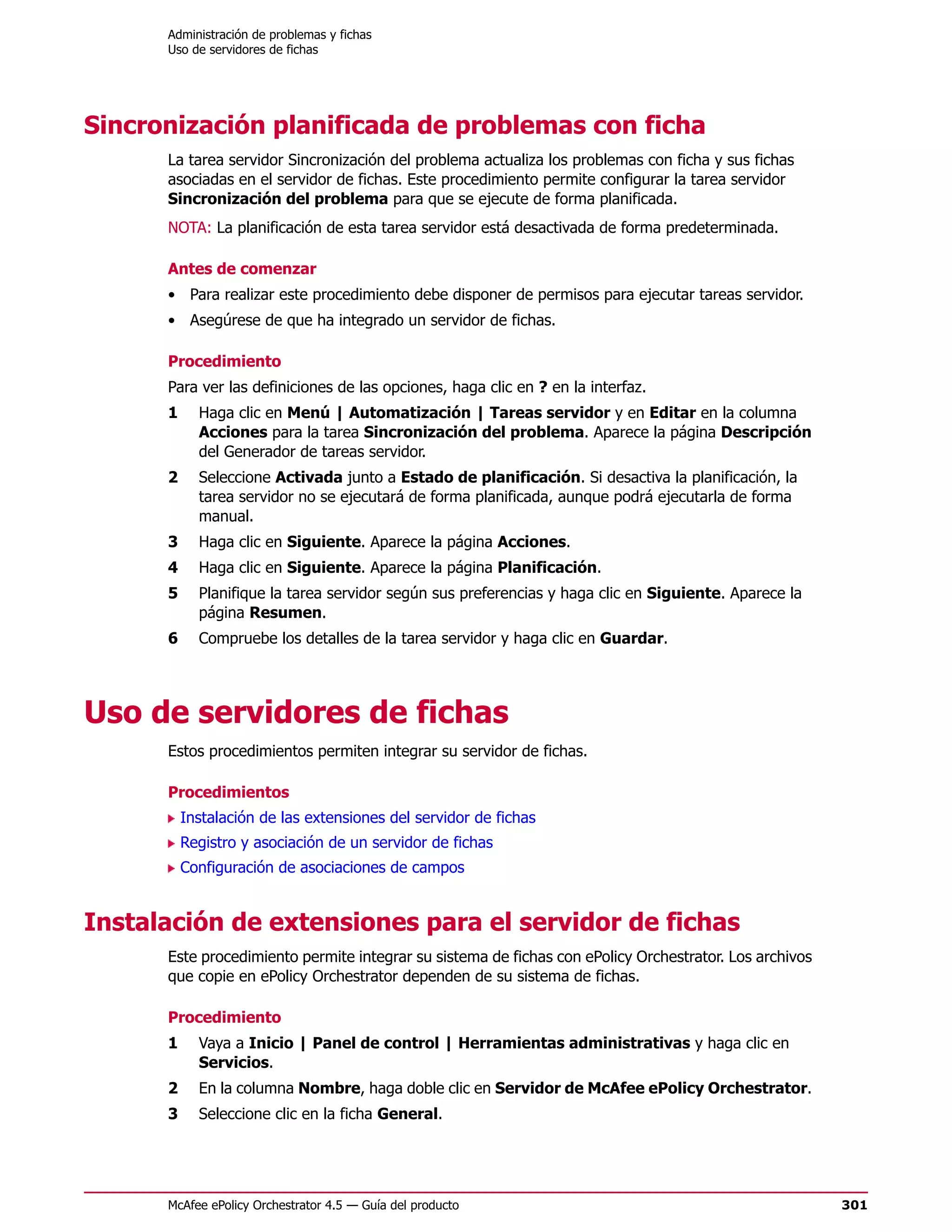Administración de problemas y fichas
      Uso de servidores de fichas




Sincronización planificada de problemas con ficha
      La tarea servidor Sincronización del problema actualiza los problemas con ficha y sus fichas
      asociadas en el servidor de fichas. Este procedimiento permite configurar la tarea servidor
      Sincronización del problema para que se ejecute de forma planificada.
      NOTA: La planificación de esta tarea servidor está desactivada de forma predeterminada.

      Antes de comenzar
      • Para realizar este procedimiento debe disponer de permisos para ejecutar tareas servidor.
      • Asegúrese de que ha integrado un servidor de fichas.

      Procedimiento
      Para ver las definiciones de las opciones, haga clic en ? en la interfaz.
      1     Haga clic en Menú | Automatización | Tareas servidor y en Editar en la columna
            Acciones para la tarea Sincronización del problema. Aparece la página Descripción
            del Generador de tareas servidor.
      2     Seleccione Activada junto a Estado de planificación. Si desactiva la planificación, la
            tarea servidor no se ejecutará de forma planificada, aunque podrá ejecutarla de forma
            manual.
      3     Haga clic en Siguiente. Aparece la página Acciones.
      4     Haga clic en Siguiente. Aparece la página Planificación.
      5     Planifique la tarea servidor según sus preferencias y haga clic en Siguiente. Aparece la
            página Resumen.
      6     Compruebe los detalles de la tarea servidor y haga clic en Guardar.




Uso de servidores de fichas
      Estos procedimientos permiten integrar su servidor de fichas.

      Procedimientos
          Instalación de las extensiones del servidor de fichas
          Registro y asociación de un servidor de fichas
          Configuración de asociaciones de campos


Instalación de extensiones para el servidor de fichas
      Este procedimiento permite integrar su sistema de fichas con ePolicy Orchestrator. Los archivos
      que copie en ePolicy Orchestrator dependen de su sistema de fichas.

      Procedimiento
      1     Vaya a Inicio | Panel de control | Herramientas administrativas y haga clic en
            Servicios.
      2     En la columna Nombre, haga doble clic en Servidor de McAfee ePolicy Orchestrator.
      3     Seleccione clic en la ficha General.




      McAfee ePolicy Orchestrator 4.5 — Guía del producto                                               301
 